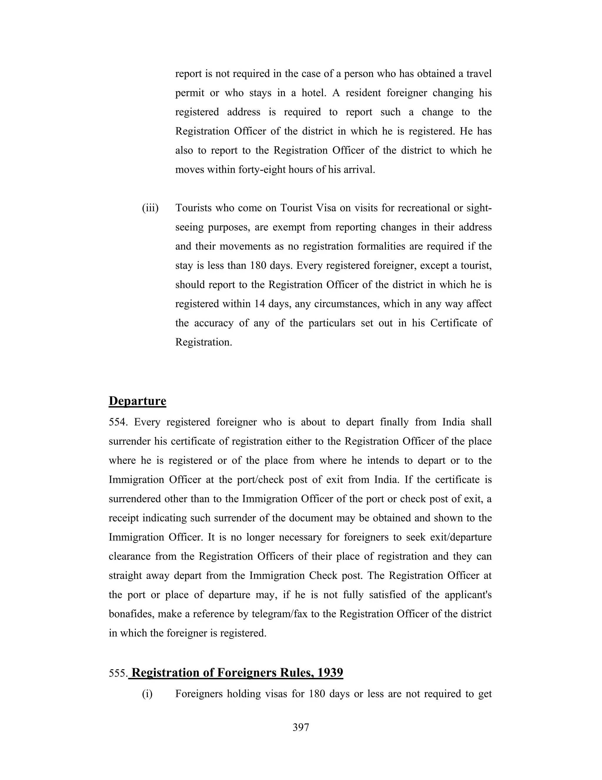 report is not required in the case of a person who has obtained a travel
permit or who stays in a hotel. A resident foreigner changing his
registered address is required to report such a change to the
Registration Officer of the district in which he is registered. He has
also to report to the Registration Officer of the district to which he
moves within forty-eight hours of his arrival.

(iii)

Tourists who come on Tourist Visa on visits for recreational or sightseeing purposes, are exempt from reporting changes in their address
and their movements as no registration formalities are required if the
stay is less than 180 days. Every registered foreigner, except a tourist,
should report to the Registration Officer of the district in which he is
registered within 14 days, any circumstances, which in any way affect
the accuracy of any of the particulars set out in his Certificate of
Registration.

Departure
554. Every registered foreigner who is about to depart finally from India shall
surrender his certificate of registration either to the Registration Officer of the place
where he is registered or of the place from where he intends to depart or to the
Immigration Officer at the port/check post of exit from India. If the certificate is
surrendered other than to the Immigration Officer of the port or check post of exit, a
receipt indicating such surrender of the document may be obtained and shown to the
Immigration Officer. It is no longer necessary for foreigners to seek exit/departure
clearance from the Registration Officers of their place of registration and they can
straight away depart from the Immigration Check post. The Registration Officer at
the port or place of departure may, if he is not fully satisfied of the applicant's
bonafides, make a reference by telegram/fax to the Registration Officer of the district
in which the foreigner is registered.

555. Registration of Foreigners Rules, 1939
(i)

Foreigners holding visas for 180 days or less are not required to get
397

 