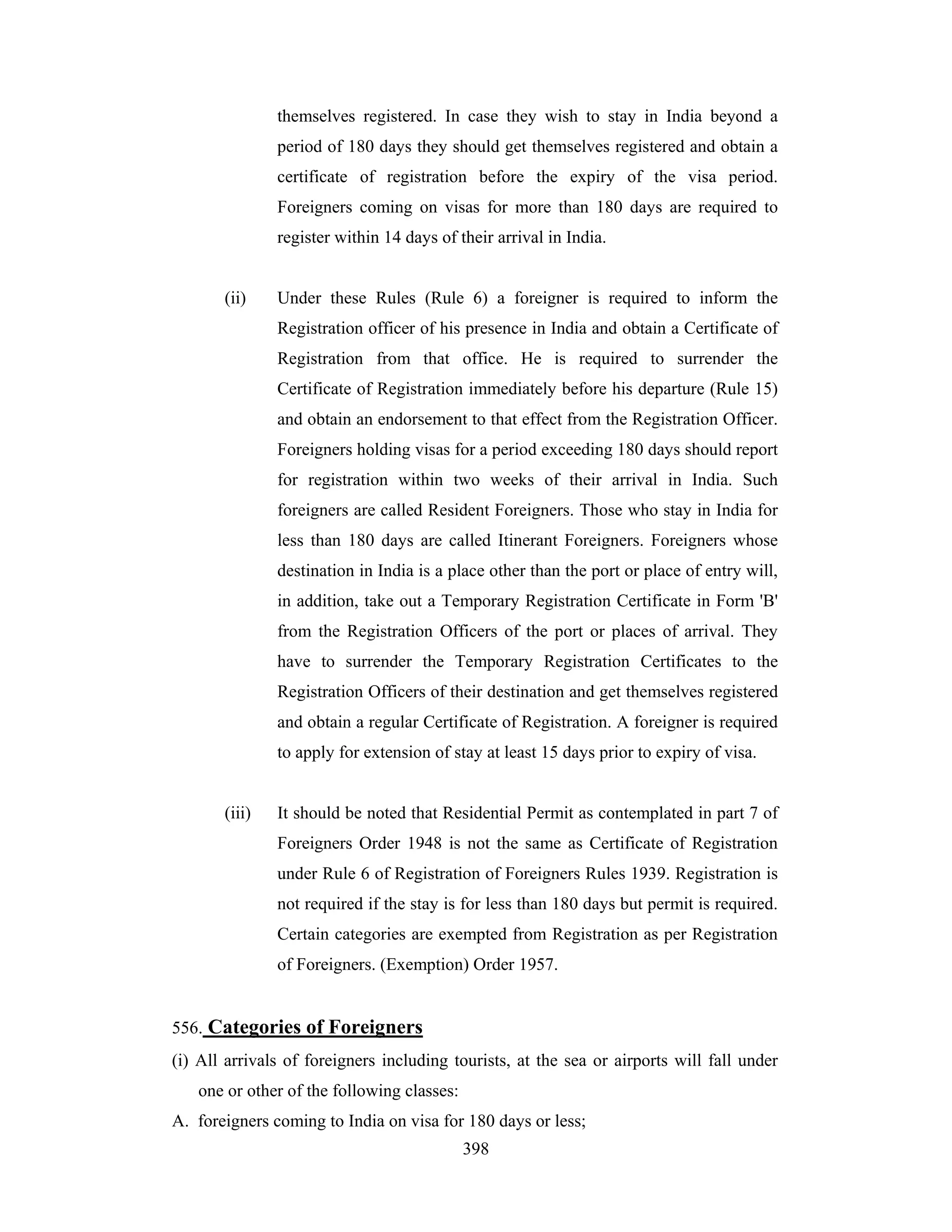 themselves registered. In case they wish to stay in India beyond a
period of 180 days they should get themselves registered and obtain a
certificate of registration before the expiry of the visa period.
Foreigners coming on visas for more than 180 days are required to
register within 14 days of their arrival in India.

(ii)

Under these Rules (Rule 6) a foreigner is required to inform the
Registration officer of his presence in India and obtain a Certificate of
Registration from that office. He is required to surrender the
Certificate of Registration immediately before his departure (Rule 15)
and obtain an endorsement to that effect from the Registration Officer.
Foreigners holding visas for a period exceeding 180 days should report
for registration within two weeks of their arrival in India. Such
foreigners are called Resident Foreigners. Those who stay in India for
less than 180 days are called Itinerant Foreigners. Foreigners whose
destination in India is a place other than the port or place of entry will,
in addition, take out a Temporary Registration Certificate in Form 'B'
from the Registration Officers of the port or places of arrival. They
have to surrender the Temporary Registration Certificates to the
Registration Officers of their destination and get themselves registered
and obtain a regular Certificate of Registration. A foreigner is required
to apply for extension of stay at least 15 days prior to expiry of visa.

(iii)

It should be noted that Residential Permit as contemplated in part 7 of
Foreigners Order 1948 is not the same as Certificate of Registration
under Rule 6 of Registration of Foreigners Rules 1939. Registration is
not required if the stay is for less than 180 days but permit is required.
Certain categories are exempted from Registration as per Registration
of Foreigners. (Exemption) Order 1957.

556. Categories of Foreigners
(i) All arrivals of foreigners including tourists, at the sea or airports will fall under
one or other of the following classes:
A. foreigners coming to India on visa for 180 days or less;
398

 