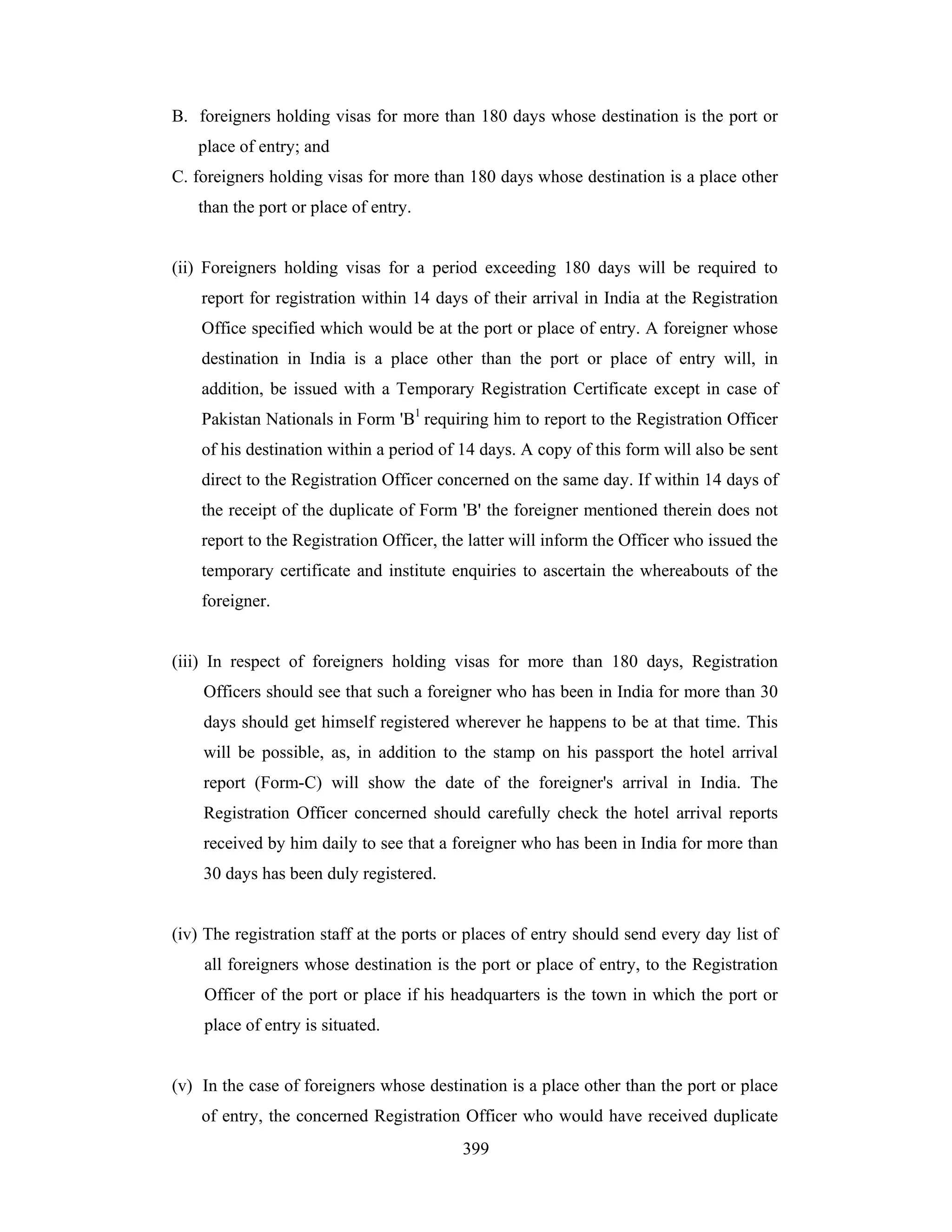 B. foreigners holding visas for more than 180 days whose destination is the port or
place of entry; and
C. foreigners holding visas for more than 180 days whose destination is a place other
than the port or place of entry.

(ii) Foreigners holding visas for a period exceeding 180 days will be required to
report for registration within 14 days of their arrival in India at the Registration
Office specified which would be at the port or place of entry. A foreigner whose
destination in India is a place other than the port or place of entry will, in
addition, be issued with a Temporary Registration Certificate except in case of
Pakistan Nationals in Form 'B1 requiring him to report to the Registration Officer
of his destination within a period of 14 days. A copy of this form will also be sent
direct to the Registration Officer concerned on the same day. If within 14 days of
the receipt of the duplicate of Form 'B' the foreigner mentioned therein does not
report to the Registration Officer, the latter will inform the Officer who issued the
temporary certificate and institute enquiries to ascertain the whereabouts of the
foreigner.

(iii) In respect of foreigners holding visas for more than 180 days, Registration
Officers should see that such a foreigner who has been in India for more than 30
days should get himself registered wherever he happens to be at that time. This
will be possible, as, in addition to the stamp on his passport the hotel arrival
report (Form-C) will show the date of the foreigner's arrival in India. The
Registration Officer concerned should carefully check the hotel arrival reports
received by him daily to see that a foreigner who has been in India for more than
30 days has been duly registered.

(iv) The registration staff at the ports or places of entry should send every day list of
all foreigners whose destination is the port or place of entry, to the Registration
Officer of the port or place if his headquarters is the town in which the port or
place of entry is situated.

(v) In the case of foreigners whose destination is a place other than the port or place
of entry, the concerned Registration Officer who would have received duplicate
399

 