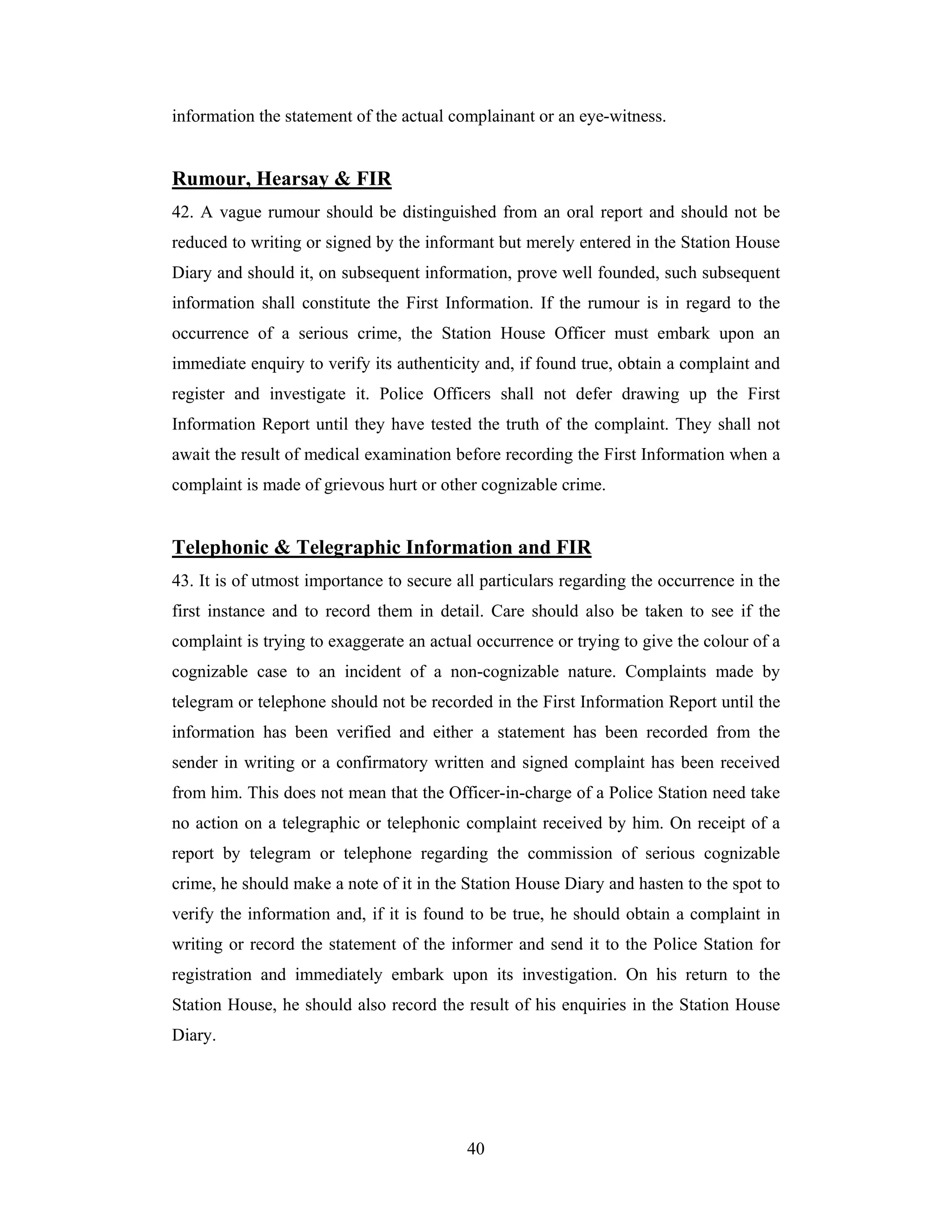 information the statement of the actual complainant or an eye-witness.

Rumour, Hearsay & FIR
42. A vague rumour should be distinguished from an oral report and should not be
reduced to writing or signed by the informant but merely entered in the Station House
Diary and should it, on subsequent information, prove well founded, such subsequent
information shall constitute the First Information. If the rumour is in regard to the
occurrence of a serious crime, the Station House Officer must embark upon an
immediate enquiry to verify its authenticity and, if found true, obtain a complaint and
register and investigate it. Police Officers shall not defer drawing up the First
Information Report until they have tested the truth of the complaint. They shall not
await the result of medical examination before recording the First Information when a
complaint is made of grievous hurt or other cognizable crime.

Telephonic & Telegraphic Information and FIR
43. It is of utmost importance to secure all particulars regarding the occurrence in the
first instance and to record them in detail. Care should also be taken to see if the
complaint is trying to exaggerate an actual occurrence or trying to give the colour of a
cognizable case to an incident of a non-cognizable nature. Complaints made by
telegram or telephone should not be recorded in the First Information Report until the
information has been verified and either a statement has been recorded from the
sender in writing or a confirmatory written and signed complaint has been received
from him. This does not mean that the Officer-in-charge of a Police Station need take
no action on a telegraphic or telephonic complaint received by him. On receipt of a
report by telegram or telephone regarding the commission of serious cognizable
crime, he should make a note of it in the Station House Diary and hasten to the spot to
verify the information and, if it is found to be true, he should obtain a complaint in
writing or record the statement of the informer and send it to the Police Station for
registration and immediately embark upon its investigation. On his return to the
Station House, he should also record the result of his enquiries in the Station House
Diary.

40

 