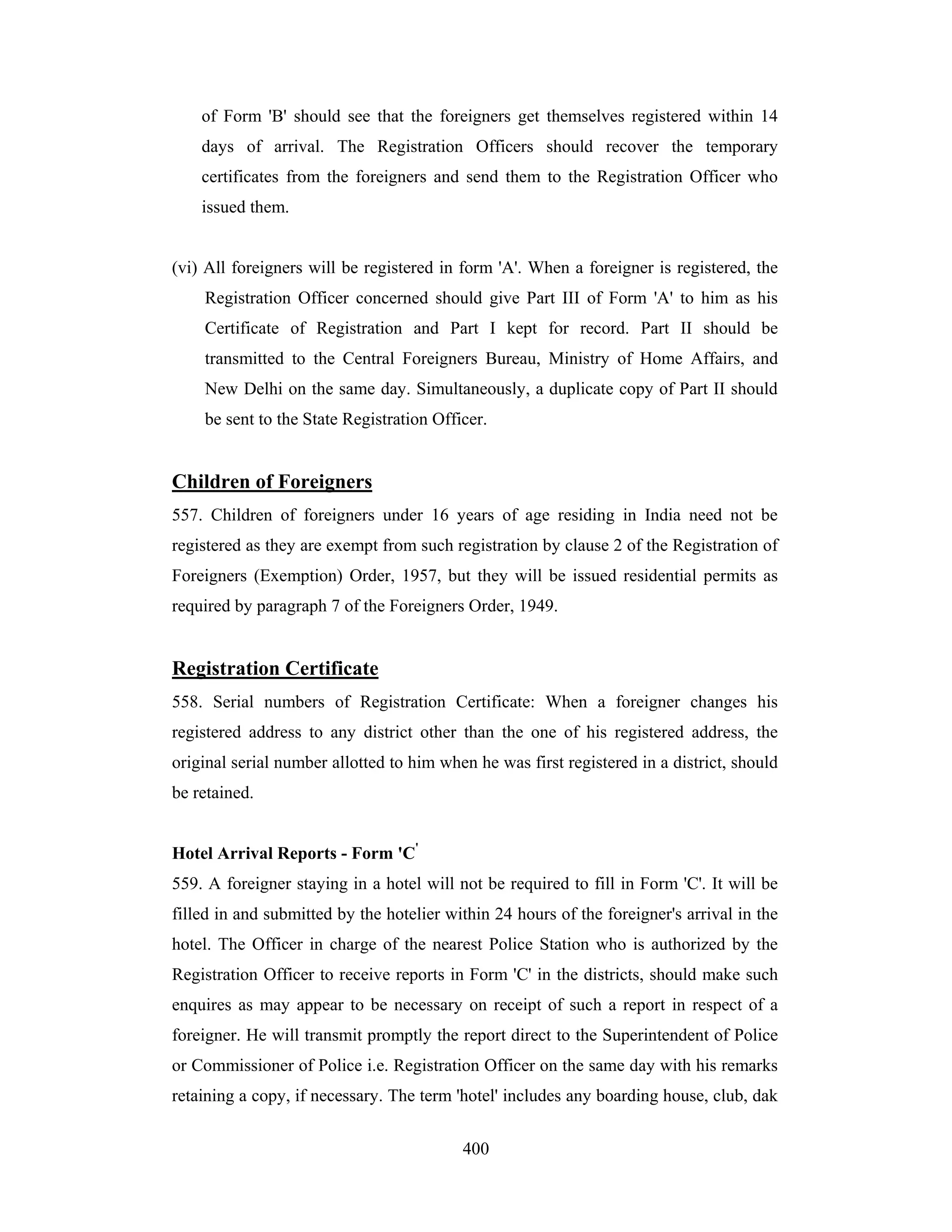 of Form 'B' should see that the foreigners get themselves registered within 14
days of arrival. The Registration Officers should recover the temporary
certificates from the foreigners and send them to the Registration Officer who
issued them.

(vi) All foreigners will be registered in form 'A'. When a foreigner is registered, the
Registration Officer concerned should give Part III of Form 'A' to him as his
Certificate of Registration and Part I kept for record. Part II should be
transmitted to the Central Foreigners Bureau, Ministry of Home Affairs, and
New Delhi on the same day. Simultaneously, a duplicate copy of Part II should
be sent to the State Registration Officer.

Children of Foreigners
557. Children of foreigners under 16 years of age residing in India need not be
registered as they are exempt from such registration by clause 2 of the Registration of
Foreigners (Exemption) Order, 1957, but they will be issued residential permits as
required by paragraph 7 of the Foreigners Order, 1949.

Registration Certificate
558. Serial numbers of Registration Certificate: When a foreigner changes his
registered address to any district other than the one of his registered address, the
original serial number allotted to him when he was first registered in a district, should
be retained.
Hotel Arrival Reports - Form 'C'
559. A foreigner staying in a hotel will not be required to fill in Form 'C'. It will be
filled in and submitted by the hotelier within 24 hours of the foreigner's arrival in the
hotel. The Officer in charge of the nearest Police Station who is authorized by the
Registration Officer to receive reports in Form 'C' in the districts, should make such
enquires as may appear to be necessary on receipt of such a report in respect of a
foreigner. He will transmit promptly the report direct to the Superintendent of Police
or Commissioner of Police i.e. Registration Officer on the same day with his remarks
retaining a copy, if necessary. The term 'hotel' includes any boarding house, club, dak
400

 
