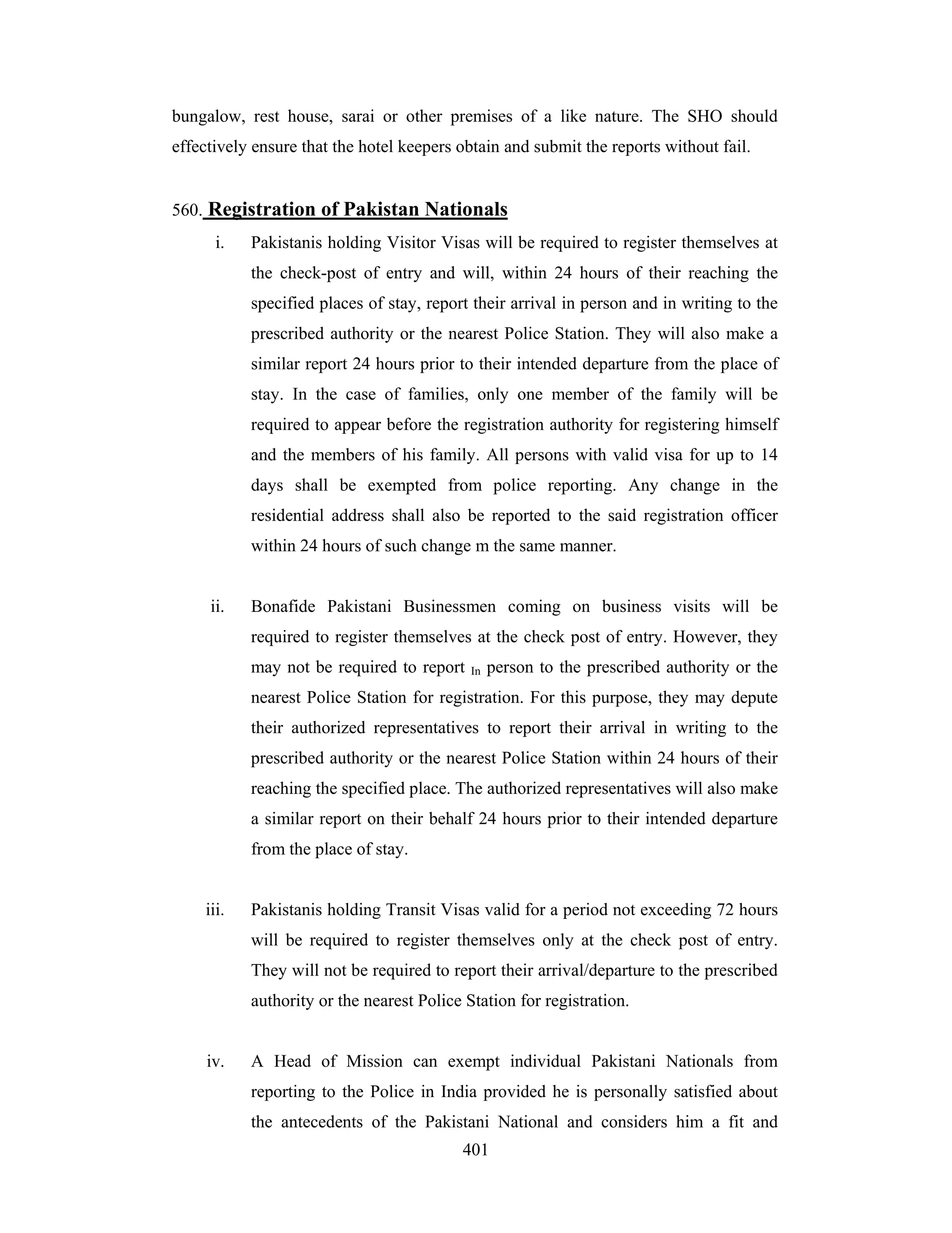 bungalow, rest house, sarai or other premises of a like nature. The SHO should
effectively ensure that the hotel keepers obtain and submit the reports without fail.

560. Registration of Pakistan Nationals
i.

Pakistanis holding Visitor Visas will be required to register themselves at
the check-post of entry and will, within 24 hours of their reaching the
specified places of stay, report their arrival in person and in writing to the
prescribed authority or the nearest Police Station. They will also make a
similar report 24 hours prior to their intended departure from the place of
stay. In the case of families, only one member of the family will be
required to appear before the registration authority for registering himself
and the members of his family. All persons with valid visa for up to 14
days shall be exempted from police reporting. Any change in the
residential address shall also be reported to the said registration officer
within 24 hours of such change m the same manner.

ii.

Bonafide Pakistani Businessmen coming on business visits will be
required to register themselves at the check post of entry. However, they
may not be required to report

In

person to the prescribed authority or the

nearest Police Station for registration. For this purpose, they may depute
their authorized representatives to report their arrival in writing to the
prescribed authority or the nearest Police Station within 24 hours of their
reaching the specified place. The authorized representatives will also make
a similar report on their behalf 24 hours prior to their intended departure
from the place of stay.

iii.

Pakistanis holding Transit Visas valid for a period not exceeding 72 hours
will be required to register themselves only at the check post of entry.
They will not be required to report their arrival/departure to the prescribed
authority or the nearest Police Station for registration.

iv.

A Head of Mission can exempt individual Pakistani Nationals from
reporting to the Police in India provided he is personally satisfied about
the antecedents of the Pakistani National and considers him a fit and
401

 