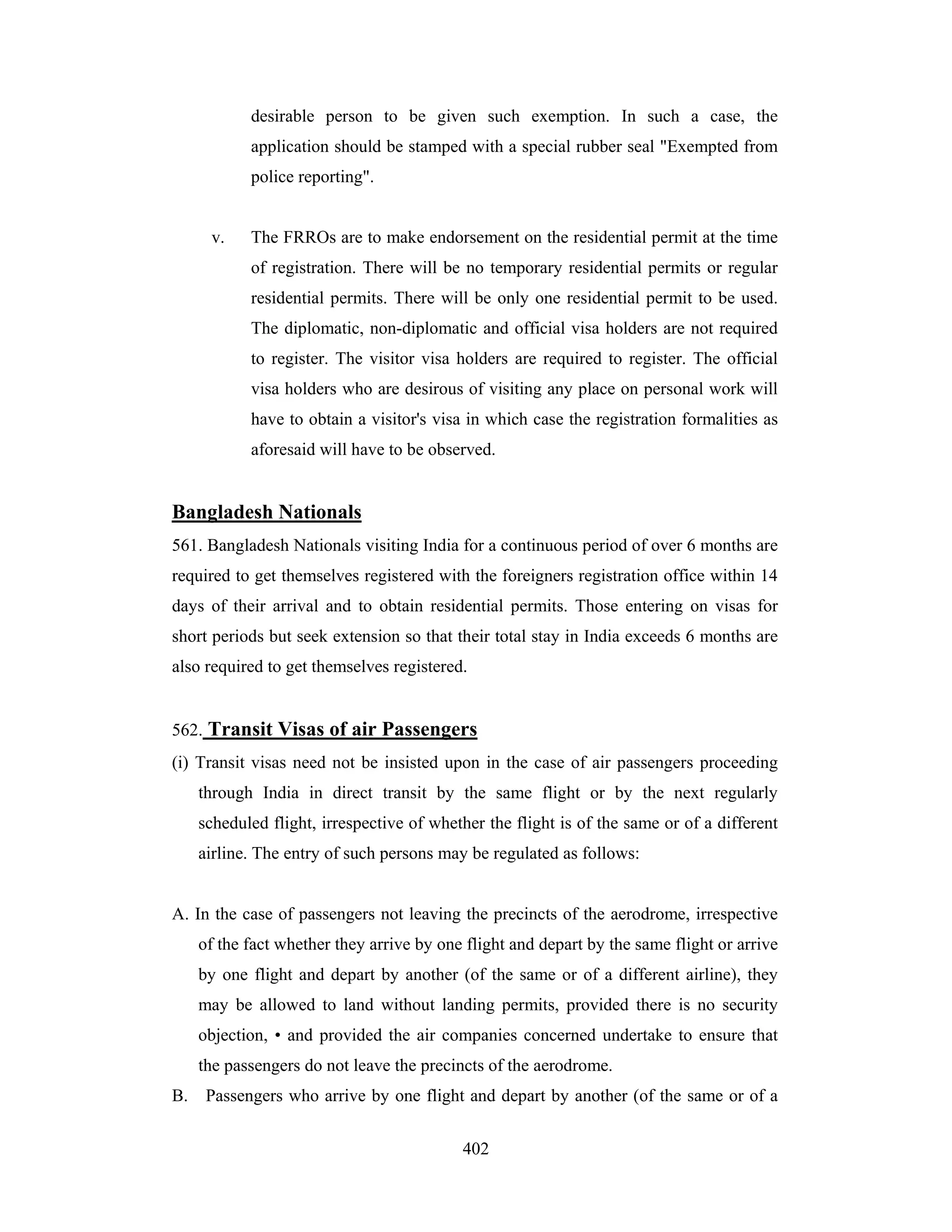 desirable person to be given such exemption. In such a case, the
application should be stamped with a special rubber seal "Exempted from
police reporting".

v.

The FRROs are to make endorsement on the residential permit at the time
of registration. There will be no temporary residential permits or regular
residential permits. There will be only one residential permit to be used.
The diplomatic, non-diplomatic and official visa holders are not required
to register. The visitor visa holders are required to register. The official
visa holders who are desirous of visiting any place on personal work will
have to obtain a visitor's visa in which case the registration formalities as
aforesaid will have to be observed.

Bangladesh Nationals
561. Bangladesh Nationals visiting India for a continuous period of over 6 months are
required to get themselves registered with the foreigners registration office within 14
days of their arrival and to obtain residential permits. Those entering on visas for
short periods but seek extension so that their total stay in India exceeds 6 months are
also required to get themselves registered.

562. Transit Visas of air Passengers
(i) Transit visas need not be insisted upon in the case of air passengers proceeding
through India in direct transit by the same flight or by the next regularly
scheduled flight, irrespective of whether the flight is of the same or of a different
airline. The entry of such persons may be regulated as follows:

A. In the case of passengers not leaving the precincts of the aerodrome, irrespective
of the fact whether they arrive by one flight and depart by the same flight or arrive
by one flight and depart by another (of the same or of a different airline), they
may be allowed to land without landing permits, provided there is no security
objection, • and provided the air companies concerned undertake to ensure that
the passengers do not leave the precincts of the aerodrome.
B.

Passengers who arrive by one flight and depart by another (of the same or of a
402

 