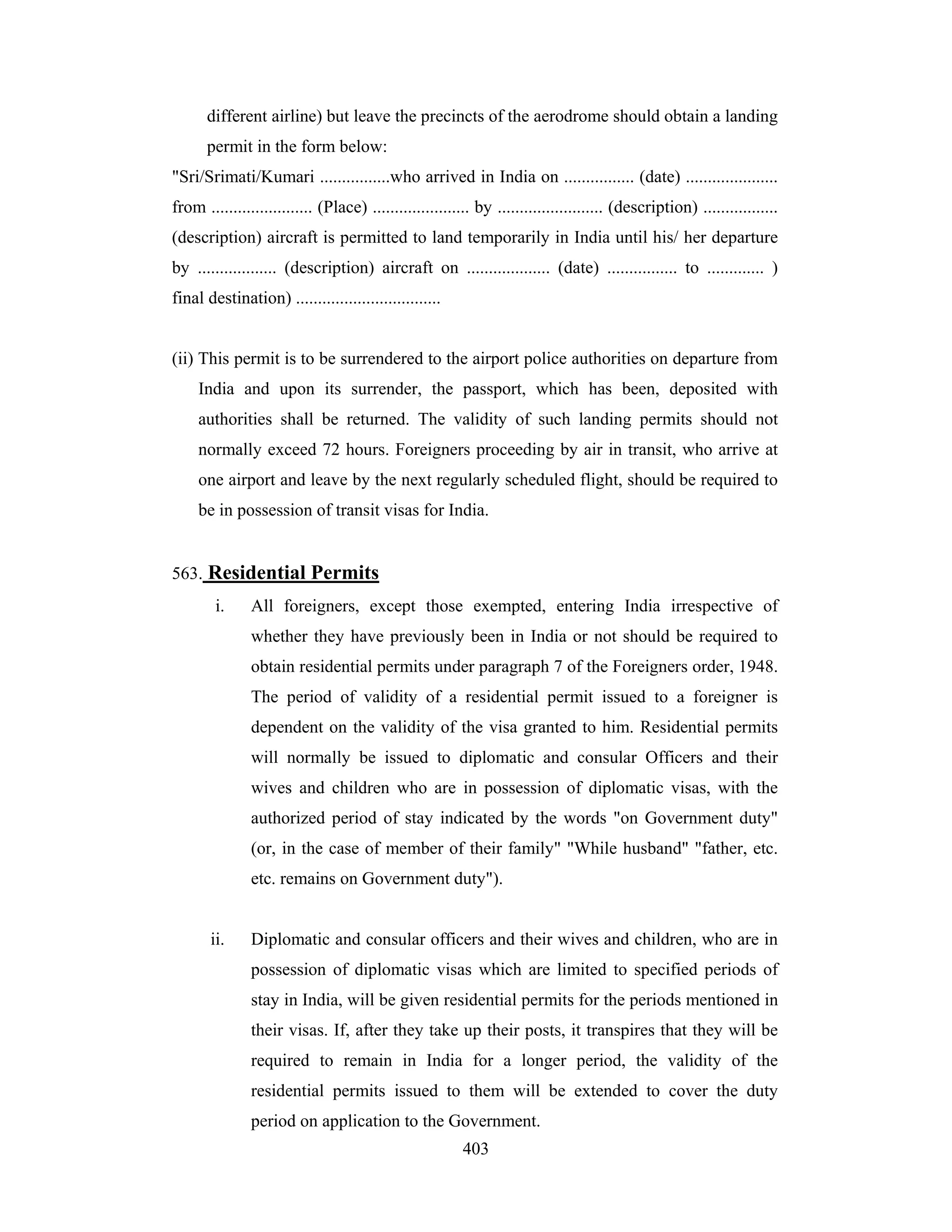different airline) but leave the precincts of the aerodrome should obtain a landing
permit in the form below:
"Sri/Srimati/Kumari ................who arrived in India on ................ (date) .....................
from ....................... (Place) ...................... by ........................ (description) .................
(description) aircraft is permitted to land temporarily in India until his/ her departure
by .................. (description) aircraft on ................... (date) ................ to ............. )
final destination) .................................

(ii) This permit is to be surrendered to the airport police authorities on departure from
India and upon its surrender, the passport, which has been, deposited with
authorities shall be returned. The validity of such landing permits should not
normally exceed 72 hours. Foreigners proceeding by air in transit, who arrive at
one airport and leave by the next regularly scheduled flight, should be required to
be in possession of transit visas for India.

563. Residential Permits
i.

All foreigners, except those exempted, entering India irrespective of
whether they have previously been in India or not should be required to
obtain residential permits under paragraph 7 of the Foreigners order, 1948.
The period of validity of a residential permit issued to a foreigner is
dependent on the validity of the visa granted to him. Residential permits
will normally be issued to diplomatic and consular Officers and their
wives and children who are in possession of diplomatic visas, with the
authorized period of stay indicated by the words "on Government duty"
(or, in the case of member of their family" "While husband" "father, etc.
etc. remains on Government duty").

ii.

Diplomatic and consular officers and their wives and children, who are in
possession of diplomatic visas which are limited to specified periods of
stay in India, will be given residential permits for the periods mentioned in
their visas. If, after they take up their posts, it transpires that they will be
required to remain in India for a longer period, the validity of the
residential permits issued to them will be extended to cover the duty
period on application to the Government.
403

 