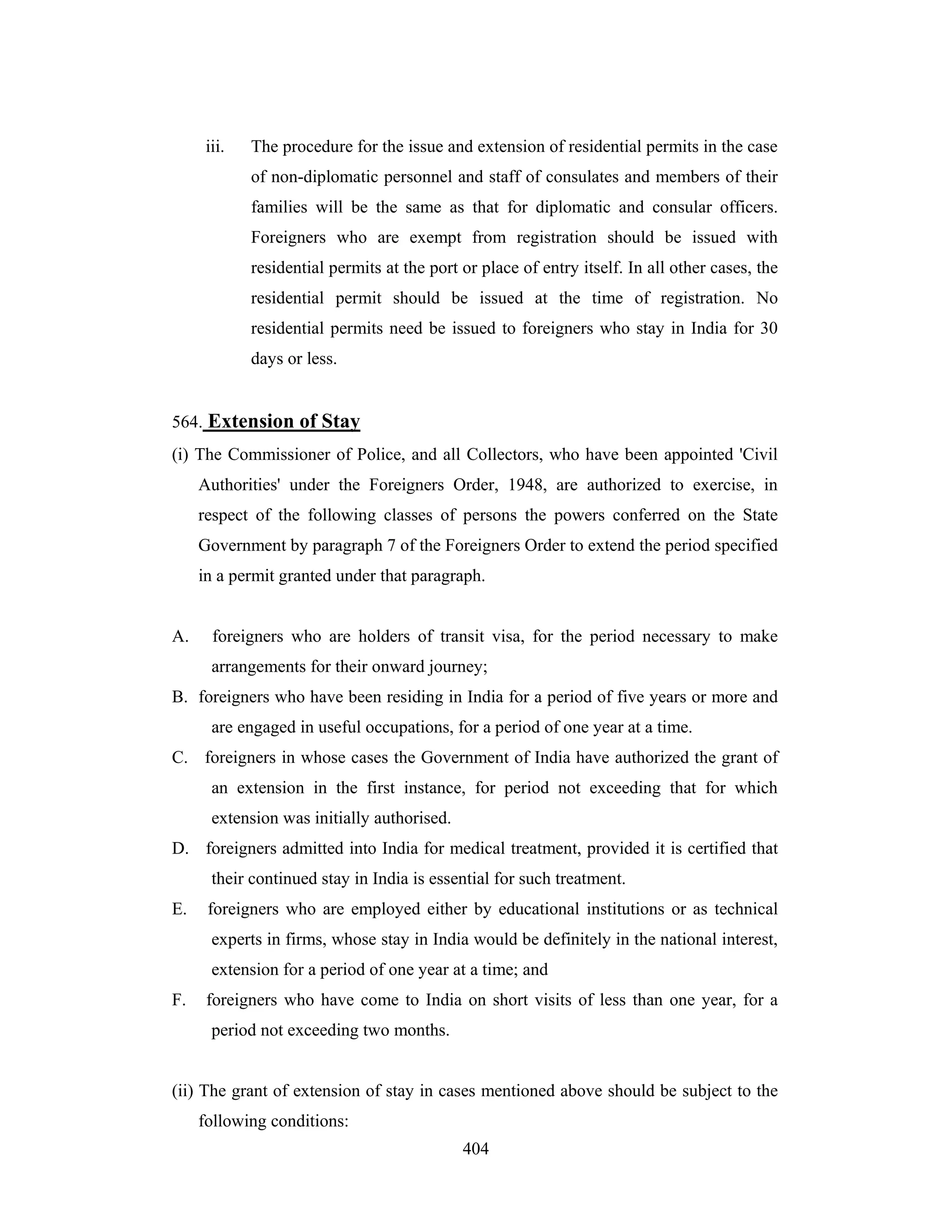 iii.

The procedure for the issue and extension of residential permits in the case
of non-diplomatic personnel and staff of consulates and members of their
families will be the same as that for diplomatic and consular officers.
Foreigners who are exempt from registration should be issued with
residential permits at the port or place of entry itself. In all other cases, the
residential permit should be issued at the time of registration. No
residential permits need be issued to foreigners who stay in India for 30
days or less.

564. Extension of Stay
(i) The Commissioner of Police, and all Collectors, who have been appointed 'Civil
Authorities' under the Foreigners Order, 1948, are authorized to exercise, in
respect of the following classes of persons the powers conferred on the State
Government by paragraph 7 of the Foreigners Order to extend the period specified
in a permit granted under that paragraph.

A.

foreigners who are holders of transit visa, for the period necessary to make
arrangements for their onward journey;

B. foreigners who have been residing in India for a period of five years or more and
are engaged in useful occupations, for a period of one year at a time.
C. foreigners in whose cases the Government of India have authorized the grant of
an extension in the first instance, for period not exceeding that for which
extension was initially authorised.
D. foreigners admitted into India for medical treatment, provided it is certified that
their continued stay in India is essential for such treatment.
E.

foreigners who are employed either by educational institutions or as technical
experts in firms, whose stay in India would be definitely in the national interest,
extension for a period of one year at a time; and

F.

foreigners who have come to India on short visits of less than one year, for a
period not exceeding two months.

(ii) The grant of extension of stay in cases mentioned above should be subject to the
following conditions:
404

 
