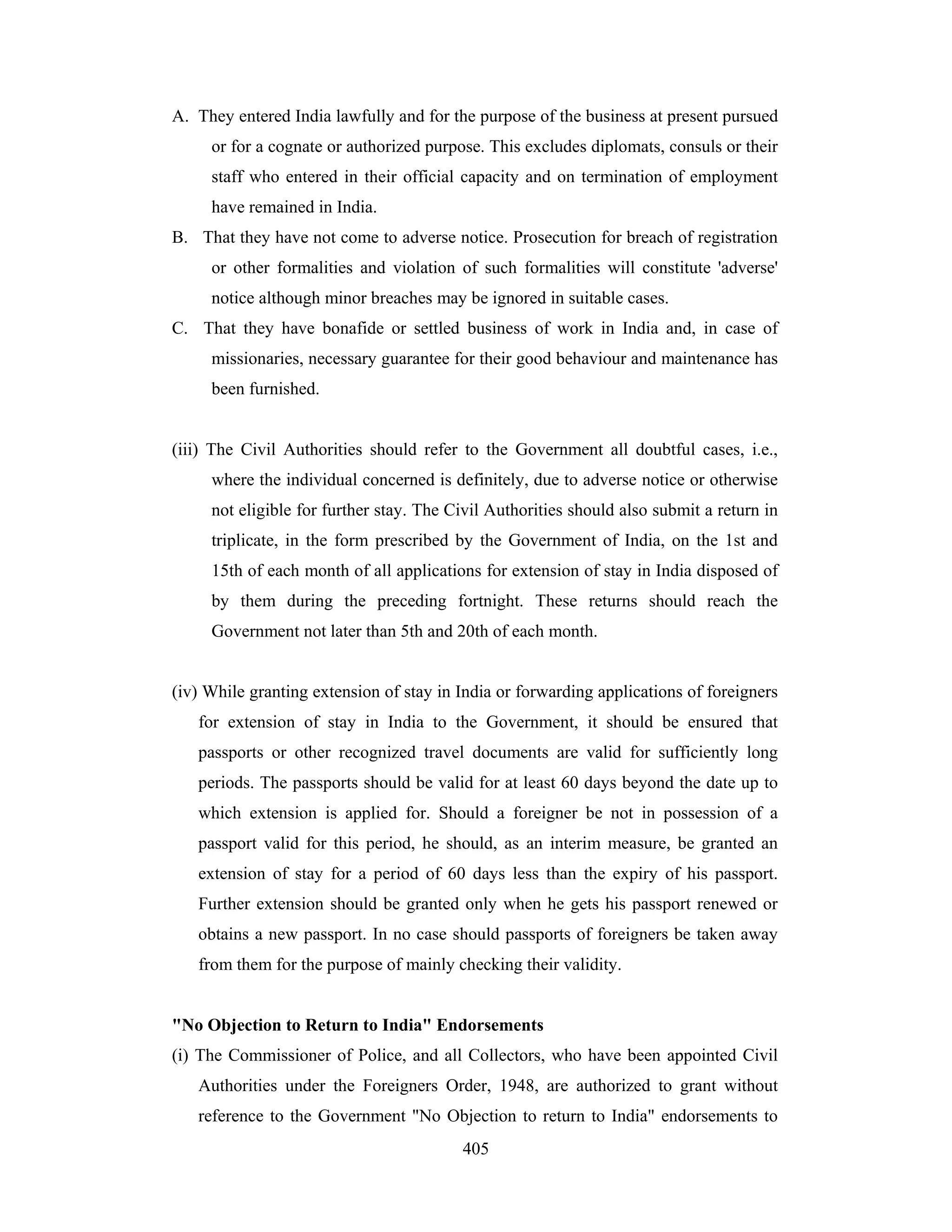 A. They entered India lawfully and for the purpose of the business at present pursued
or for a cognate or authorized purpose. This excludes diplomats, consuls or their
staff who entered in their official capacity and on termination of employment
have remained in India.
B. That they have not come to adverse notice. Prosecution for breach of registration
or other formalities and violation of such formalities will constitute 'adverse'
notice although minor breaches may be ignored in suitable cases.
C. That they have bonafide or settled business of work in India and, in case of
missionaries, necessary guarantee for their good behaviour and maintenance has
been furnished.

(iii) The Civil Authorities should refer to the Government all doubtful cases, i.e.,
where the individual concerned is definitely, due to adverse notice or otherwise
not eligible for further stay. The Civil Authorities should also submit a return in
triplicate, in the form prescribed by the Government of India, on the 1st and
15th of each month of all applications for extension of stay in India disposed of
by them during the preceding fortnight. These returns should reach the
Government not later than 5th and 20th of each month.

(iv) While granting extension of stay in India or forwarding applications of foreigners
for extension of stay in India to the Government, it should be ensured that
passports or other recognized travel documents are valid for sufficiently long
periods. The passports should be valid for at least 60 days beyond the date up to
which extension is applied for. Should a foreigner be not in possession of a
passport valid for this period, he should, as an interim measure, be granted an
extension of stay for a period of 60 days less than the expiry of his passport.
Further extension should be granted only when he gets his passport renewed or
obtains a new passport. In no case should passports of foreigners be taken away
from them for the purpose of mainly checking their validity.

"No Objection to Return to India" Endorsements
(i) The Commissioner of Police, and all Collectors, who have been appointed Civil
Authorities under the Foreigners Order, 1948, are authorized to grant without
reference to the Government "No Objection to return to India" endorsements to
405

 