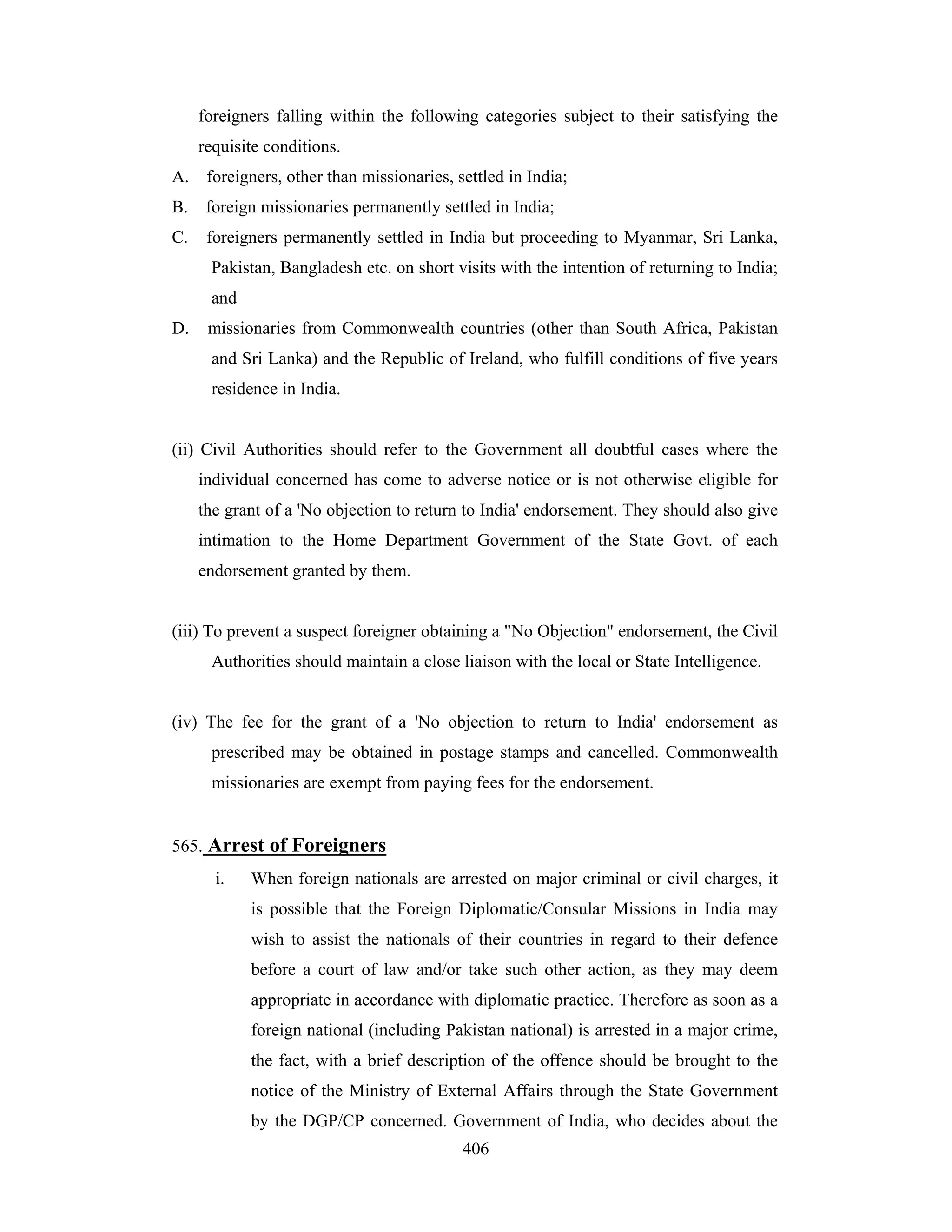 foreigners falling within the following categories subject to their satisfying the
requisite conditions.
A. foreigners, other than missionaries, settled in India;
B.

foreign missionaries permanently settled in India;

C.

foreigners permanently settled in India but proceeding to Myanmar, Sri Lanka,
Pakistan, Bangladesh etc. on short visits with the intention of returning to India;
and

D.

missionaries from Commonwealth countries (other than South Africa, Pakistan
and Sri Lanka) and the Republic of Ireland, who fulfill conditions of five years
residence in India.

(ii) Civil Authorities should refer to the Government all doubtful cases where the
individual concerned has come to adverse notice or is not otherwise eligible for
the grant of a 'No objection to return to India' endorsement. They should also give
intimation to the Home Department Government of the State Govt. of each
endorsement granted by them.

(iii) To prevent a suspect foreigner obtaining a "No Objection" endorsement, the Civil
Authorities should maintain a close liaison with the local or State Intelligence.

(iv) The fee for the grant of a 'No objection to return to India' endorsement as
prescribed may be obtained in postage stamps and cancelled. Commonwealth
missionaries are exempt from paying fees for the endorsement.

565. Arrest of Foreigners
i.

When foreign nationals are arrested on major criminal or civil charges, it
is possible that the Foreign Diplomatic/Consular Missions in India may
wish to assist the nationals of their countries in regard to their defence
before a court of law and/or take such other action, as they may deem
appropriate in accordance with diplomatic practice. Therefore as soon as a
foreign national (including Pakistan national) is arrested in a major crime,
the fact, with a brief description of the offence should be brought to the
notice of the Ministry of External Affairs through the State Government
by the DGP/CP concerned. Government of India, who decides about the
406

 