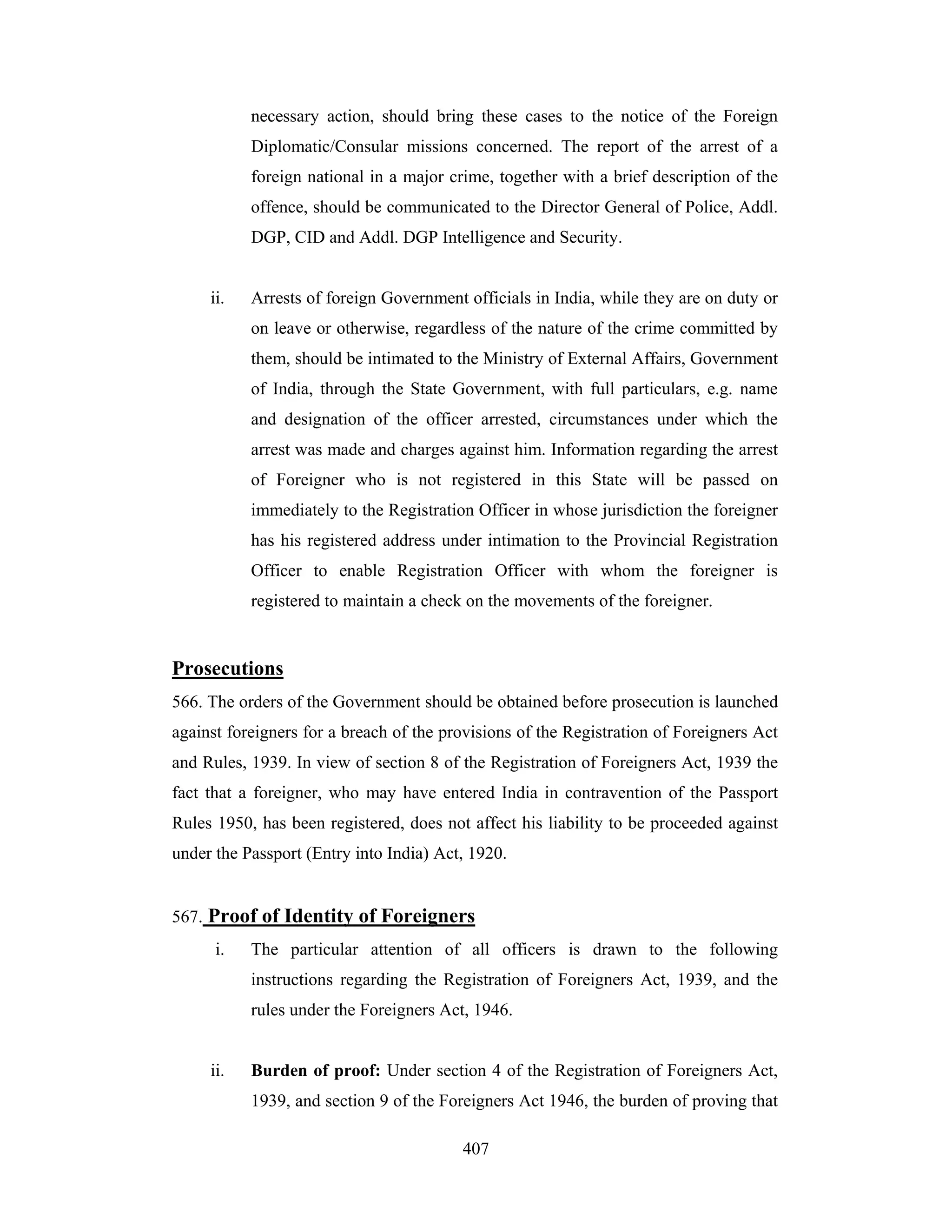 necessary action, should bring these cases to the notice of the Foreign
Diplomatic/Consular missions concerned. The report of the arrest of a
foreign national in a major crime, together with a brief description of the
offence, should be communicated to the Director General of Police, Addl.
DGP, CID and Addl. DGP Intelligence and Security.

ii.

Arrests of foreign Government officials in India, while they are on duty or
on leave or otherwise, regardless of the nature of the crime committed by
them, should be intimated to the Ministry of External Affairs, Government
of India, through the State Government, with full particulars, e.g. name
and designation of the officer arrested, circumstances under which the
arrest was made and charges against him. Information regarding the arrest
of Foreigner who is not registered in this State will be passed on
immediately to the Registration Officer in whose jurisdiction the foreigner
has his registered address under intimation to the Provincial Registration
Officer to enable Registration Officer with whom the foreigner is
registered to maintain a check on the movements of the foreigner.

Prosecutions
566. The orders of the Government should be obtained before prosecution is launched
against foreigners for a breach of the provisions of the Registration of Foreigners Act
and Rules, 1939. In view of section 8 of the Registration of Foreigners Act, 1939 the
fact that a foreigner, who may have entered India in contravention of the Passport
Rules 1950, has been registered, does not affect his liability to be proceeded against
under the Passport (Entry into India) Act, 1920.

567. Proof of Identity of Foreigners
i.

The particular attention of all officers is drawn to the following
instructions regarding the Registration of Foreigners Act, 1939, and the
rules under the Foreigners Act, 1946.

ii.

Burden of proof: Under section 4 of the Registration of Foreigners Act,
1939, and section 9 of the Foreigners Act 1946, the burden of proving that
407

 
