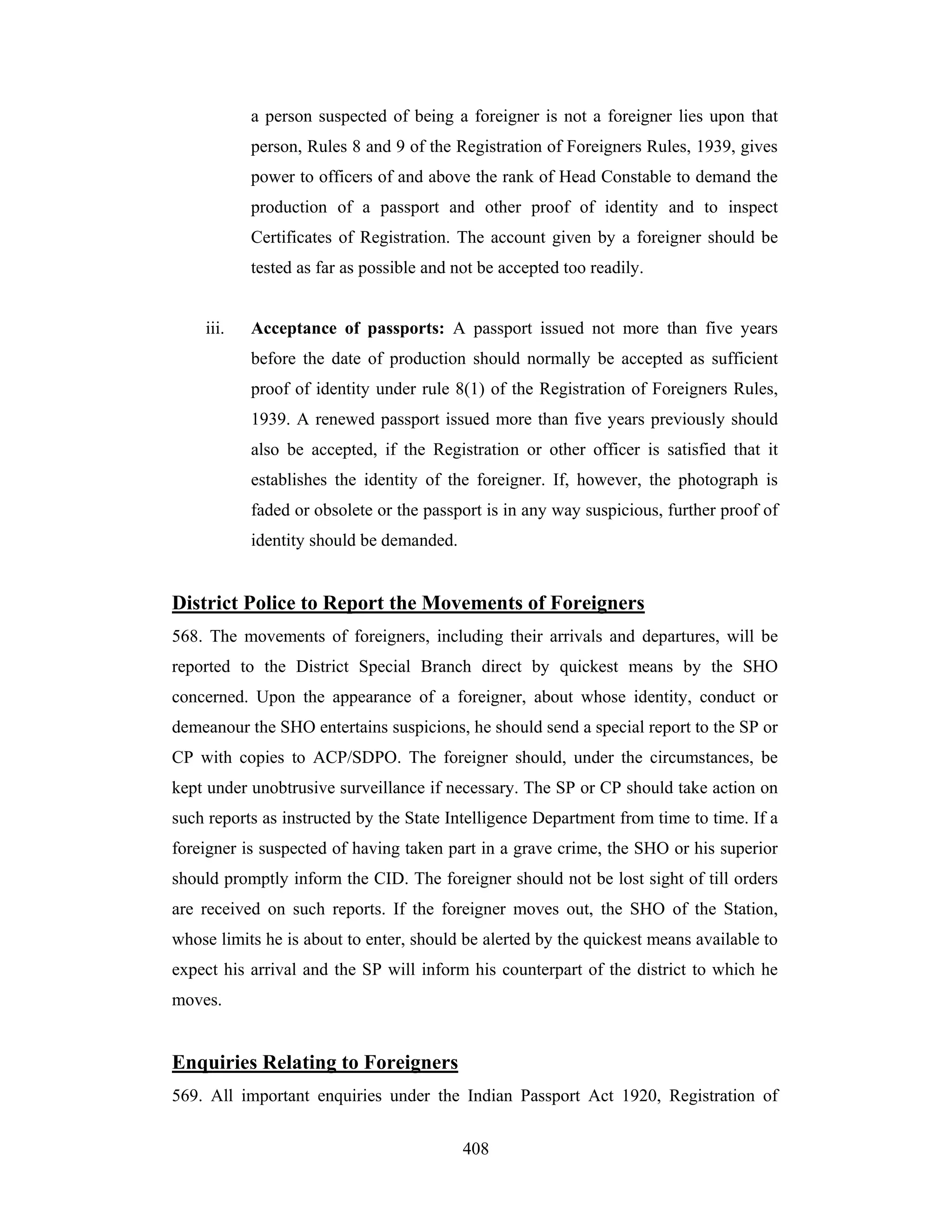 a person suspected of being a foreigner is not a foreigner lies upon that
person, Rules 8 and 9 of the Registration of Foreigners Rules, 1939, gives
power to officers of and above the rank of Head Constable to demand the
production of a passport and other proof of identity and to inspect
Certificates of Registration. The account given by a foreigner should be
tested as far as possible and not be accepted too readily.

iii.

Acceptance of passports: A passport issued not more than five years
before the date of production should normally be accepted as sufficient
proof of identity under rule 8(1) of the Registration of Foreigners Rules,
1939. A renewed passport issued more than five years previously should
also be accepted, if the Registration or other officer is satisfied that it
establishes the identity of the foreigner. If, however, the photograph is
faded or obsolete or the passport is in any way suspicious, further proof of
identity should be demanded.

District Police to Report the Movements of Foreigners
568. The movements of foreigners, including their arrivals and departures, will be
reported to the District Special Branch direct by quickest means by the SHO
concerned. Upon the appearance of a foreigner, about whose identity, conduct or
demeanour the SHO entertains suspicions, he should send a special report to the SP or
CP with copies to ACP/SDPO. The foreigner should, under the circumstances, be
kept under unobtrusive surveillance if necessary. The SP or CP should take action on
such reports as instructed by the State Intelligence Department from time to time. If a
foreigner is suspected of having taken part in a grave crime, the SHO or his superior
should promptly inform the CID. The foreigner should not be lost sight of till orders
are received on such reports. If the foreigner moves out, the SHO of the Station,
whose limits he is about to enter, should be alerted by the quickest means available to
expect his arrival and the SP will inform his counterpart of the district to which he
moves.

Enquiries Relating to Foreigners
569. All important enquiries under the Indian Passport Act 1920, Registration of
408

 
