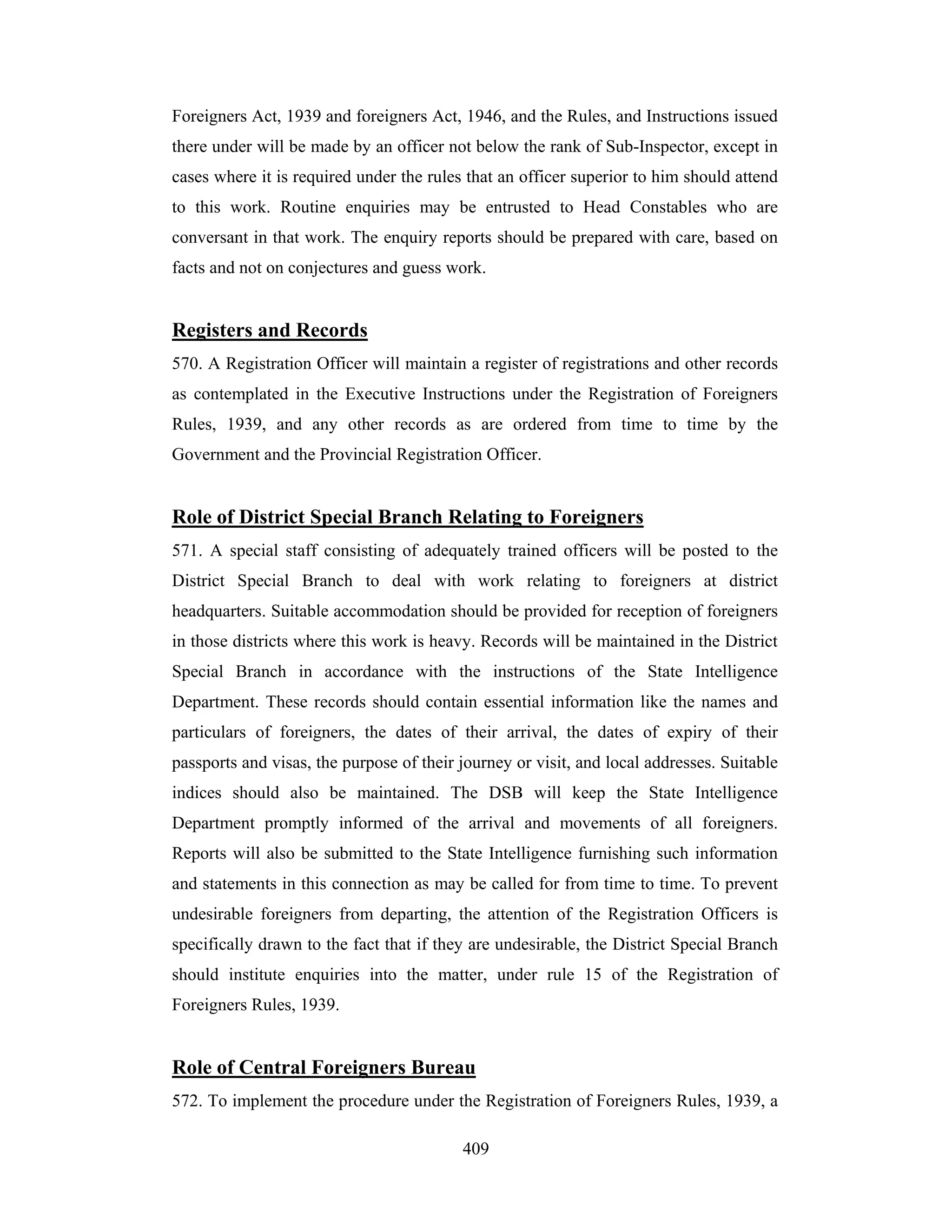 Foreigners Act, 1939 and foreigners Act, 1946, and the Rules, and Instructions issued
there under will be made by an officer not below the rank of Sub-Inspector, except in
cases where it is required under the rules that an officer superior to him should attend
to this work. Routine enquiries may be entrusted to Head Constables who are
conversant in that work. The enquiry reports should be prepared with care, based on
facts and not on conjectures and guess work.

Registers and Records
570. A Registration Officer will maintain a register of registrations and other records
as contemplated in the Executive Instructions under the Registration of Foreigners
Rules, 1939, and any other records as are ordered from time to time by the
Government and the Provincial Registration Officer.

Role of District Special Branch Relating to Foreigners
571. A special staff consisting of adequately trained officers will be posted to the
District Special Branch to deal with work relating to foreigners at district
headquarters. Suitable accommodation should be provided for reception of foreigners
in those districts where this work is heavy. Records will be maintained in the District
Special Branch in accordance with the instructions of the State Intelligence
Department. These records should contain essential information like the names and
particulars of foreigners, the dates of their arrival, the dates of expiry of their
passports and visas, the purpose of their journey or visit, and local addresses. Suitable
indices should also be maintained. The DSB will keep the State Intelligence
Department promptly informed of the arrival and movements of all foreigners.
Reports will also be submitted to the State Intelligence furnishing such information
and statements in this connection as may be called for from time to time. To prevent
undesirable foreigners from departing, the attention of the Registration Officers is
specifically drawn to the fact that if they are undesirable, the District Special Branch
should institute enquiries into the matter, under rule 15 of the Registration of
Foreigners Rules, 1939.

Role of Central Foreigners Bureau
572. To implement the procedure under the Registration of Foreigners Rules, 1939, a
409

 