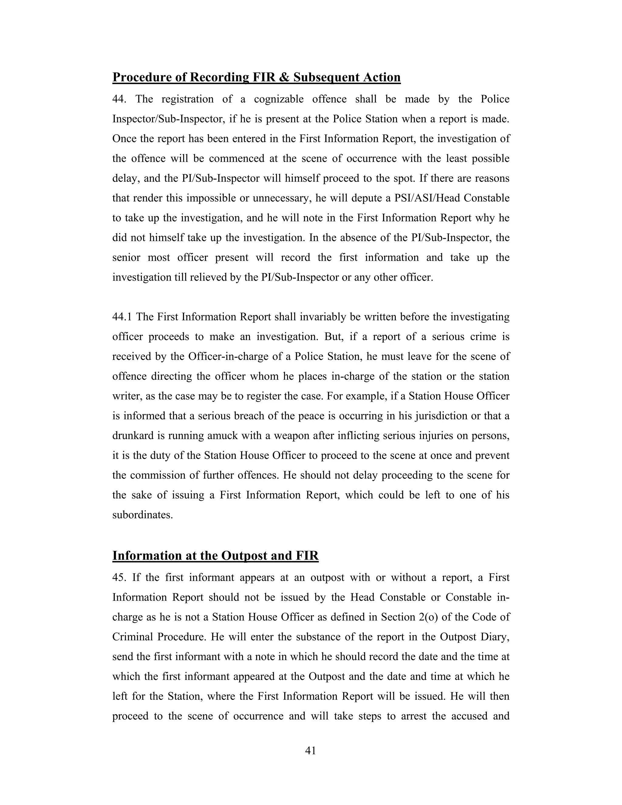Procedure of Recording FIR & Subsequent Action
44. The registration of a cognizable offence shall be made by the Police
Inspector/Sub-Inspector, if he is present at the Police Station when a report is made.
Once the report has been entered in the First Information Report, the investigation of
the offence will be commenced at the scene of occurrence with the least possible
delay, and the PI/Sub-Inspector will himself proceed to the spot. If there are reasons
that render this impossible or unnecessary, he will depute a PSI/ASI/Head Constable
to take up the investigation, and he will note in the First Information Report why he
did not himself take up the investigation. In the absence of the PI/Sub-Inspector, the
senior most officer present will record the first information and take up the
investigation till relieved by the PI/Sub-Inspector or any other officer.

44.1 The First Information Report shall invariably be written before the investigating
officer proceeds to make an investigation. But, if a report of a serious crime is
received by the Officer-in-charge of a Police Station, he must leave for the scene of
offence directing the officer whom he places in-charge of the station or the station
writer, as the case may be to register the case. For example, if a Station House Officer
is informed that a serious breach of the peace is occurring in his jurisdiction or that a
drunkard is running amuck with a weapon after inflicting serious injuries on persons,
it is the duty of the Station House Officer to proceed to the scene at once and prevent
the commission of further offences. He should not delay proceeding to the scene for
the sake of issuing a First Information Report, which could be left to one of his
subordinates.

Information at the Outpost and FIR
45. If the first informant appears at an outpost with or without a report, a First
Information Report should not be issued by the Head Constable or Constable incharge as he is not a Station House Officer as defined in Section 2(o) of the Code of
Criminal Procedure. He will enter the substance of the report in the Outpost Diary,
send the first informant with a note in which he should record the date and the time at
which the first informant appeared at the Outpost and the date and time at which he
left for the Station, where the First Information Report will be issued. He will then
proceed to the scene of occurrence and will take steps to arrest the accused and
41

 