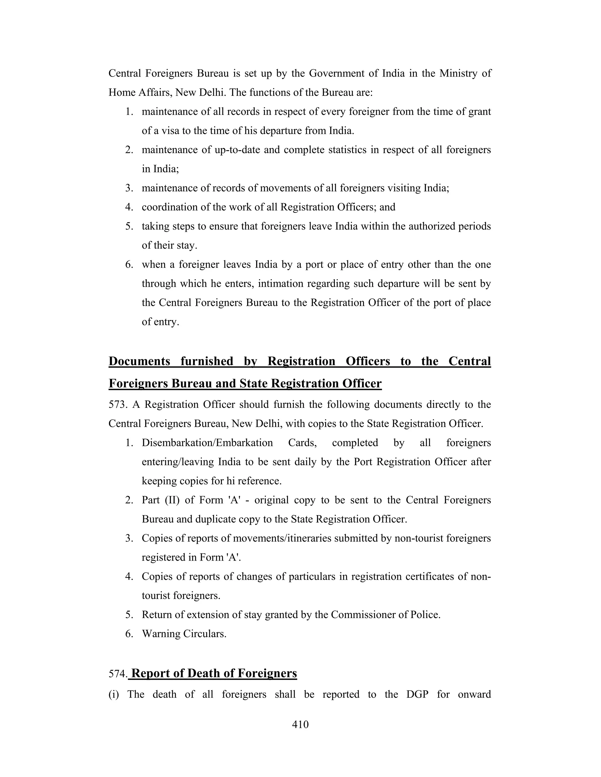 Central Foreigners Bureau is set up by the Government of India in the Ministry of
Home Affairs, New Delhi. The functions of the Bureau are:
1. maintenance of all records in respect of every foreigner from the time of grant
of a visa to the time of his departure from India.
2. maintenance of up-to-date and complete statistics in respect of all foreigners
in India;
3. maintenance of records of movements of all foreigners visiting India;
4. coordination of the work of all Registration Officers; and
5. taking steps to ensure that foreigners leave India within the authorized periods
of their stay.
6. when a foreigner leaves India by a port or place of entry other than the one
through which he enters, intimation regarding such departure will be sent by
the Central Foreigners Bureau to the Registration Officer of the port of place
of entry.

Documents furnished by Registration Officers to the Central
Foreigners Bureau and State Registration Officer
573. A Registration Officer should furnish the following documents directly to the
Central Foreigners Bureau, New Delhi, with copies to the State Registration Officer.
1. Disembarkation/Embarkation

Cards,

completed

by

all

foreigners

entering/leaving India to be sent daily by the Port Registration Officer after
keeping copies for hi reference.
2. Part (II) of Form 'A' - original copy to be sent to the Central Foreigners
Bureau and duplicate copy to the State Registration Officer.
3. Copies of reports of movements/itineraries submitted by non-tourist foreigners
registered in Form 'A'.
4. Copies of reports of changes of particulars in registration certificates of nontourist foreigners.
5. Return of extension of stay granted by the Commissioner of Police.
6. Warning Circulars.

574. Report of Death of Foreigners
(i) The death of all foreigners shall be reported to the DGP for onward
410

 