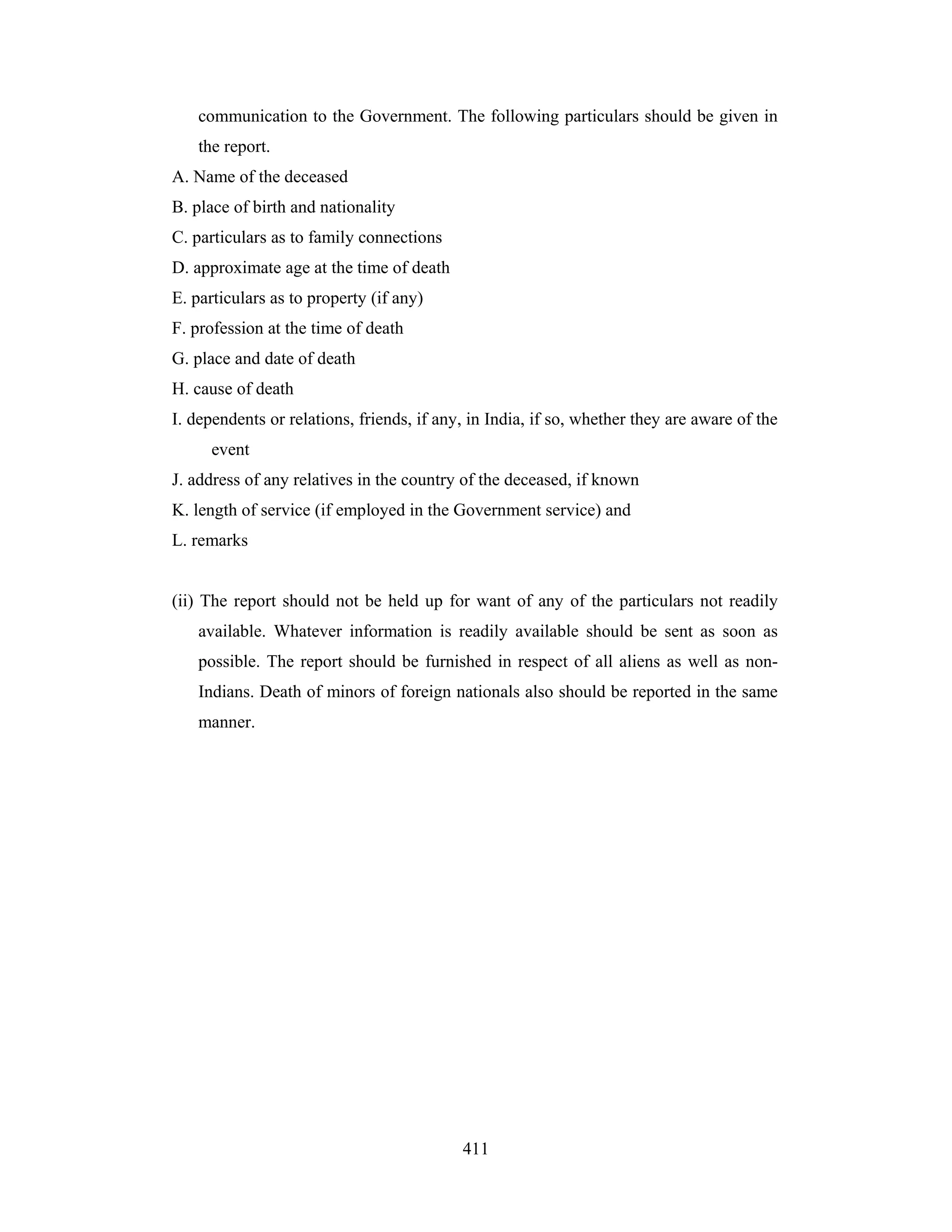 communication to the Government. The following particulars should be given in
the report.
A. Name of the deceased
B. place of birth and nationality
C. particulars as to family connections
D. approximate age at the time of death
E. particulars as to property (if any)
F. profession at the time of death
G. place and date of death
H. cause of death
I. dependents or relations, friends, if any, in India, if so, whether they are aware of the
event
J. address of any relatives in the country of the deceased, if known
K. length of service (if employed in the Government service) and
L. remarks

(ii) The report should not be held up for want of any of the particulars not readily
available. Whatever information is readily available should be sent as soon as
possible. The report should be furnished in respect of all aliens as well as nonIndians. Death of minors of foreign nationals also should be reported in the same
manner.

411

 