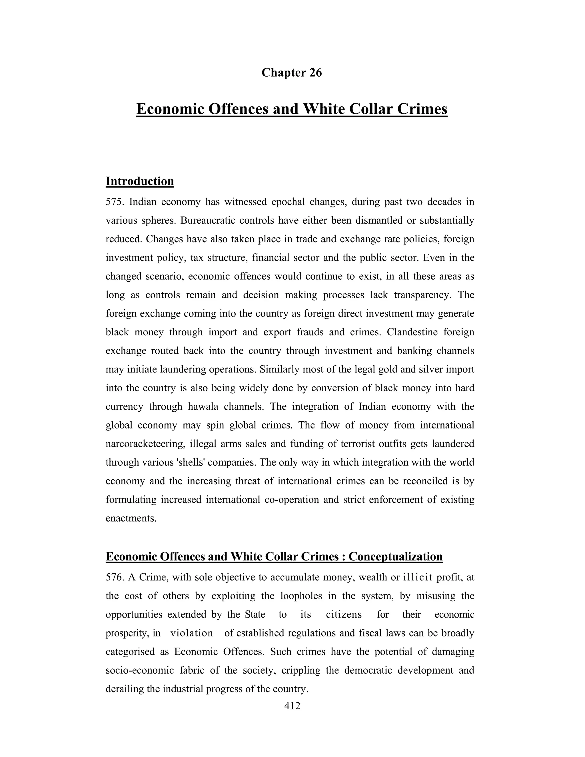 Chapter 26

Economic Offences and White Collar Crimes

Introduction
575. Indian economy has witnessed epochal changes, during past two decades in
various spheres. Bureaucratic controls have either been dismantled or substantially
reduced. Changes have also taken place in trade and exchange rate policies, foreign
investment policy, tax structure, financial sector and the public sector. Even in the
changed scenario, economic offences would continue to exist, in all these areas as
long as controls remain and decision making processes lack transparency. The
foreign exchange coming into the country as foreign direct investment may generate
black money through import and export frauds and crimes. Clandestine foreign
exchange routed back into the country through investment and banking channels
may initiate laundering operations. Similarly most of the legal gold and silver import
into the country is also being widely done by conversion of black money into hard
currency through hawala channels. The integration of Indian economy with the
global economy may spin global crimes. The flow of money from international
narcoracketeering, illegal arms sales and funding of terrorist outfits gets laundered
through various 'shells' companies. The only way in which integration with the world
economy and the increasing threat of international crimes can be reconciled is by
formulating increased international co-operation and strict enforcement of existing
enactments.

Economic Offences and White Collar Crimes : Conceptualization
576. A Crime, with sole objective to accumulate money, wealth or illicit profit, at
the cost of others by exploiting the loopholes in the system, by misusing the
opportunities extended by the State
prosperity, in violation

to

its

citizens

for

their

economic

of established regulations and fiscal laws can be broadly

categorised as Economic Offences. Such crimes have the potential of damaging
socio-economic fabric of the society, crippling the democratic development and
derailing the industrial progress of the country.
412

 