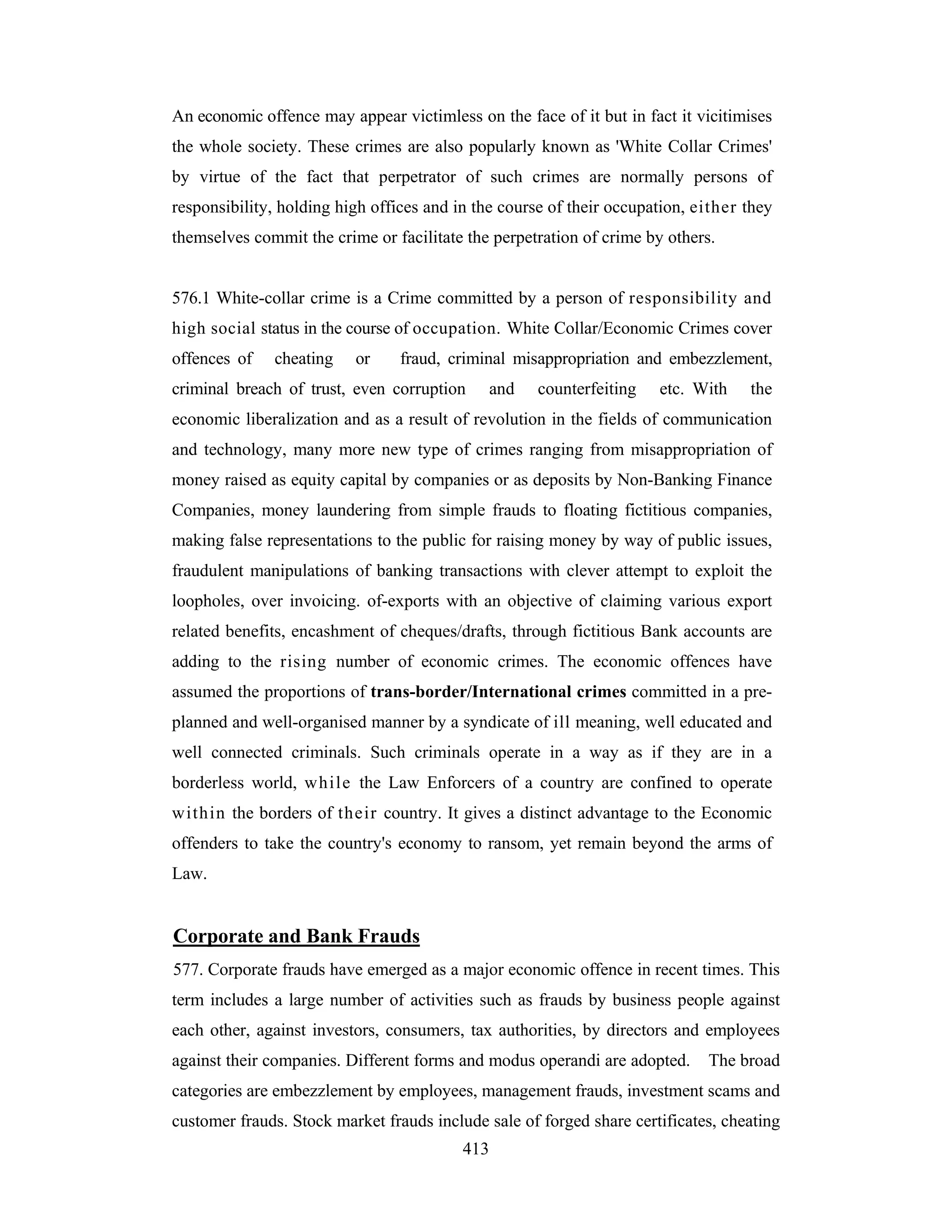 An economic offence may appear victimless on the face of it but in fact it vicitimises
the whole society. These crimes are also popularly known as 'White Collar Crimes'
by virtue of the fact that perpetrator of such crimes are normally persons of
responsibility, holding high offices and in the course of their occupation, either they
themselves commit the crime or facilitate the perpetration of crime by others.

576.1 White-collar crime is a Crime committed by a person of responsibility and
high social status in the course of occupation. White Collar/Economic Crimes cover
offences of

cheating

or

fraud, criminal misappropriation and embezzlement,

criminal breach of trust, even corruption

and

counterfeiting

etc. With

the

economic liberalization and as a result of revolution in the fields of communication
and technology, many more new type of crimes ranging from misappropriation of
money raised as equity capital by companies or as deposits by Non-Banking Finance
Companies, money laundering from simple frauds to floating fictitious companies,
making false representations to the public for raising money by way of public issues,
fraudulent manipulations of banking transactions with clever attempt to exploit the
loopholes, over invoicing. of-exports with an objective of claiming various export
related benefits, encashment of cheques/drafts, through fictitious Bank accounts are
adding to the rising number of economic crimes. The economic offences have
assumed the proportions of trans-border/International crimes committed in a preplanned and well-organised manner by a syndicate of ill meaning, well educated and
well connected criminals. Such criminals operate in a way as if they are in a
borderless world, while the Law Enforcers of a country are confined to operate
within the borders of their country. It gives a distinct advantage to the Economic
offenders to take the country's economy to ransom, yet remain beyond the arms of
Law.

Corporate and Bank Frauds
577. Corporate frauds have emerged as a major economic offence in recent times. This
term includes a large number of activities such as frauds by business people against
each other, against investors, consumers, tax authorities, by directors and employees
against their companies. Different forms and modus operandi are adopted.

The broad

categories are embezzlement by employees, management frauds, investment scams and
customer frauds. Stock market frauds include sale of forged share certificates, cheating
413

 