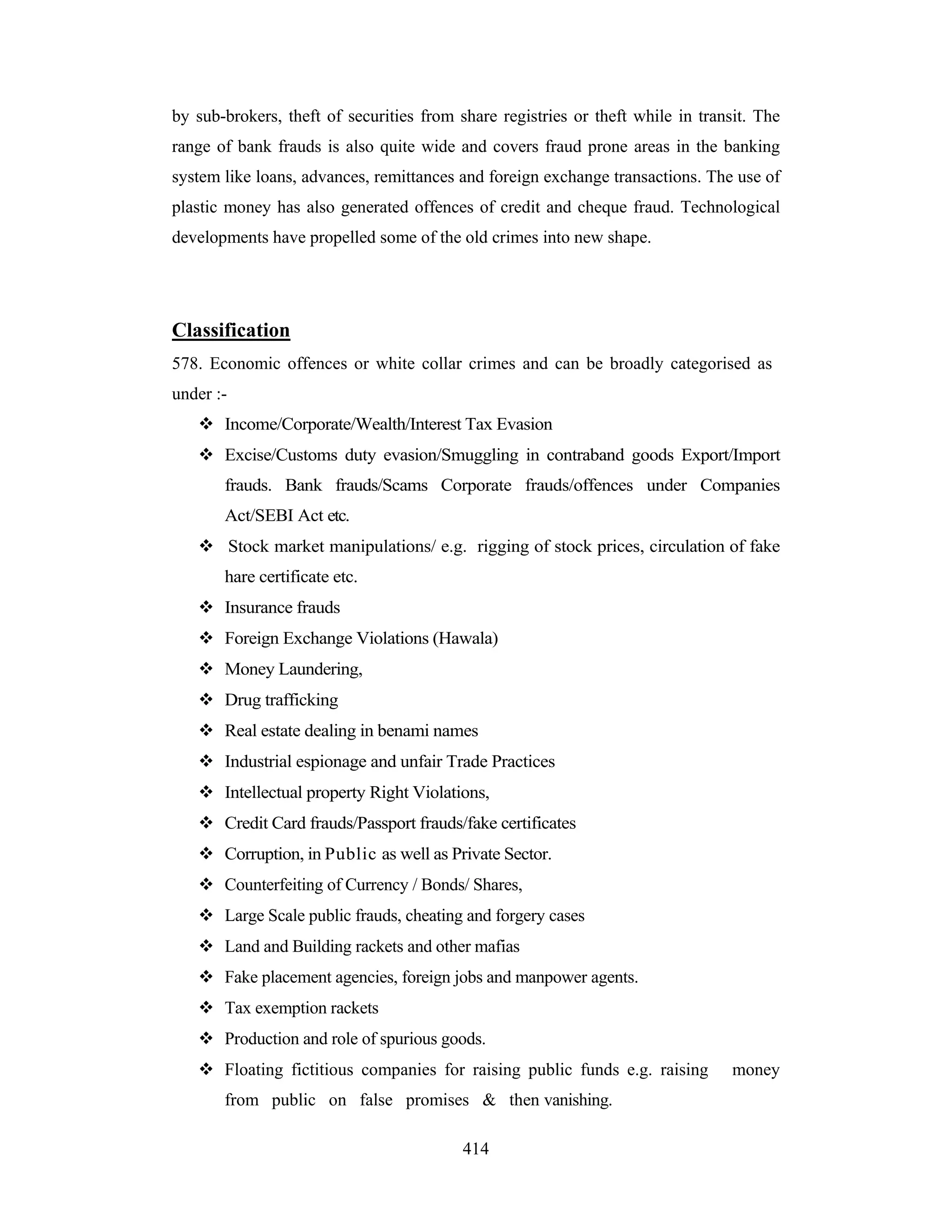 by sub-brokers, theft of securities from share registries or theft while in transit. The
range of bank frauds is also quite wide and covers fraud prone areas in the banking
system like loans, advances, remittances and foreign exchange transactions. The use of
plastic money has also generated offences of credit and cheque fraud. Technological
developments have propelled some of the old crimes into new shape.

Classification
578. Economic offences or white collar crimes and can be broadly categorised as
under :Income/Corporate/Wealth/Interest Tax Evasion
Excise/Customs duty evasion/Smuggling in contraband goods Export/Import
frauds. Bank frauds/Scams Corporate frauds/offences under Companies
Act/SEBI Act etc.
Stock market manipulations/ e.g. rigging of stock prices, circulation of fake
hare certificate etc.
Insurance frauds
Foreign Exchange Violations (Hawala)
Money Laundering,
Drug trafficking
Real estate dealing in benami names
Industrial espionage and unfair Trade Practices
Intellectual property Right Violations,
Credit Card frauds/Passport frauds/fake certificates
Corruption, in Public as well as Private Sector.
Counterfeiting of Currency / Bonds/ Shares,
Large Scale public frauds, cheating and forgery cases
Land and Building rackets and other mafias
Fake placement agencies, foreign jobs and manpower agents.
Tax exemption rackets
Production and role of spurious goods.
Floating fictitious companies for raising public funds e.g. raising
from public on false promises & then vanishing.
414

money

 