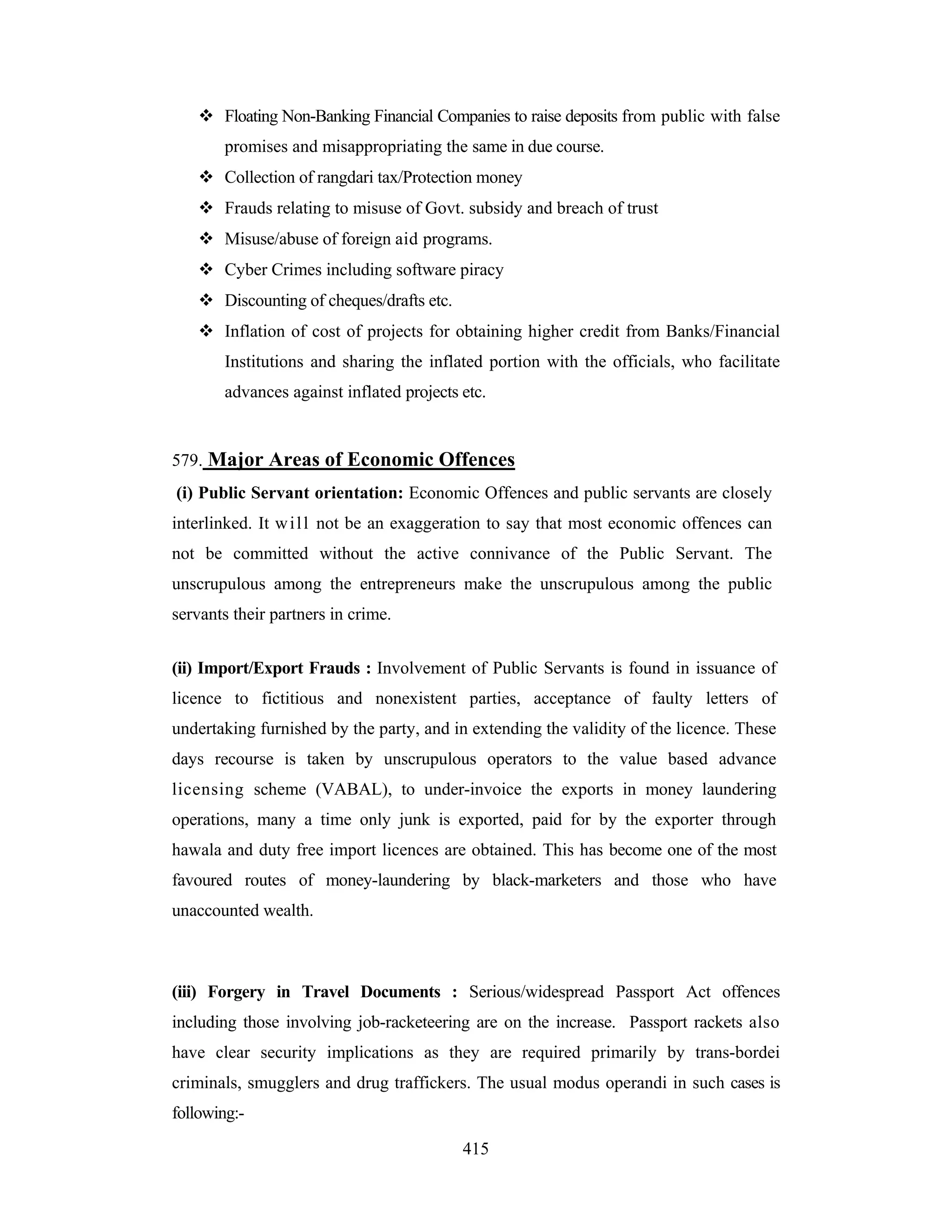 Floating Non-Banking Financial Companies to raise deposits from public with false
promises and misappropriating the same in due course.
Collection of rangdari tax/Protection money
Frauds relating to misuse of Govt. subsidy and breach of trust
Misuse/abuse of foreign aid programs.
Cyber Crimes including software piracy
Discounting of cheques/drafts etc.
Inflation of cost of projects for obtaining higher credit from Banks/Financial
Institutions and sharing the inflated portion with the officials, who facilitate
advances against inflated projects etc.

579. Major Areas of Economic Offences
(i) Public Servant orientation: Economic Offences and public servants are closely
interlinked. It w i l l not be an exaggeration to say that most economic offences can
not be committed without the active connivance of the Public Servant. The
unscrupulous among the entrepreneurs make the unscrupulous among the public
servants their partners in crime.
(ii) Import/Export Frauds : Involvement of Public Servants is found in issuance of
licence to fictitious and nonexistent parties, acceptance of faulty letters of
undertaking furnished by the party, and in extending the validity of the licence. These
days recourse is taken by unscrupulous operators to the value based advance
licensing scheme (VABAL), to under-invoice the exports in money laundering
operations, many a time only junk is exported, paid for by the exporter through
hawala and duty free import licences are obtained. This has become one of the most
favoured routes of money-laundering by black-marketers and those who have
unaccounted wealth.

(iii) Forgery in Travel Documents : Serious/widespread Passport Act offences
including those involving job-racketeering are on the increase. Passport rackets also
have clear security implications as they are required primarily by trans-bordei
criminals, smugglers and drug traffickers. The usual modus operandi in such cases is
following:415

 