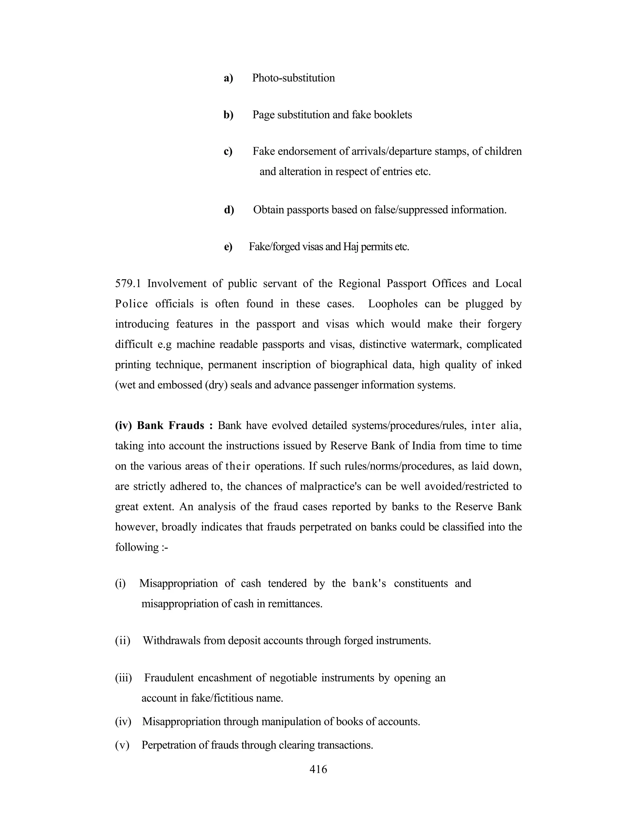 a)

Photo-substitution

b)

Page substitution and fake booklets

c)

Fake endorsement of arrivals/departure stamps, of children
and alteration in respect of entries etc.

d)
e)

Obtain passports based on false/suppressed information.
Fake/forged visas and Haj permits etc.

579.1 Involvement of public servant of the Regional Passport Offices and Local
Police officials is often found in these cases.

Loopholes can be plugged by

introducing features in the passport and visas which would make their forgery
difficult e.g machine readable passports and visas, distinctive watermark, complicated
printing technique, permanent inscription of biographical data, high quality of inked
(wet and embossed (dry) seals and advance passenger information systems.

(iv) Bank Frauds : Bank have evolved detailed systems/procedures/rules, inter alia,
taking into account the instructions issued by Reserve Bank of India from time to time
on the various areas of their operations. If such rules/norms/procedures, as laid down,
are strictly adhered to, the chances of malpractice's can be well avoided/restricted to
great extent. An analysis of the fraud cases reported by banks to the Reserve Bank
however, broadly indicates that frauds perpetrated on banks could be classified into the
following :(i)

Misappropriation of cash tendered by the bank's constituents and
misappropriation of cash in remittances.

(ii)

Withdrawals from deposit accounts through forged instruments.

(iii)

Fraudulent encashment of negotiable instruments by opening an
account in fake/fictitious name.

(iv) Misappropriation through manipulation of books of accounts.
(v)

Perpetration of frauds through clearing transactions.
416

 