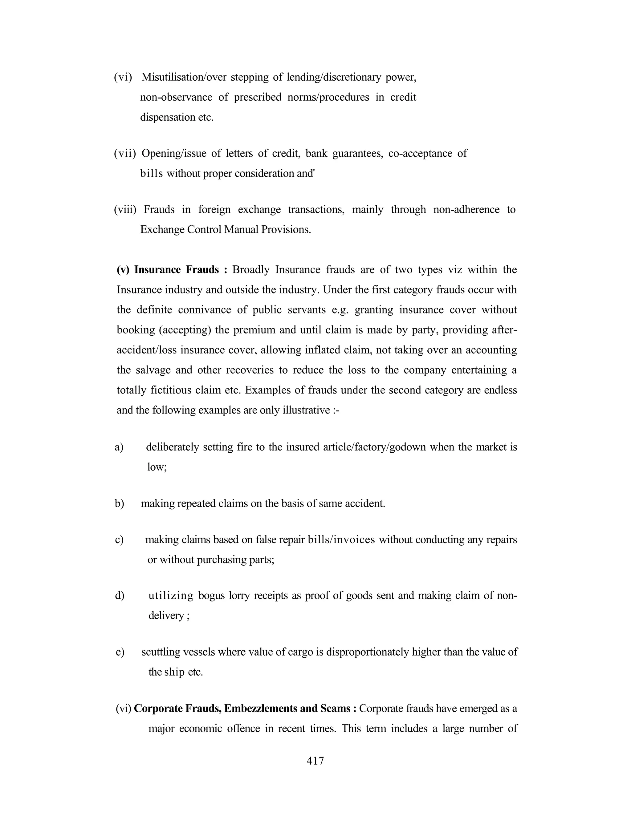 (vi) Misutilisation/over stepping of lending/discretionary power,
non-observance of prescribed norms/procedures in credit
dispensation etc.
(vii) Opening/issue of letters of credit, bank guarantees, co-acceptance of
bills without proper consideration and'
(viii) Frauds in foreign exchange transactions, mainly through non-adherence to
Exchange Control Manual Provisions.

(v) Insurance Frauds : Broadly Insurance frauds are of two types viz within the
Insurance industry and outside the industry. Under the first category frauds occur with
the definite connivance of public servants e.g. granting insurance cover without
booking (accepting) the premium and until claim is made by party, providing afteraccident/loss insurance cover, allowing inflated claim, not taking over an accounting
the salvage and other recoveries to reduce the loss to the company entertaining a
totally fictitious claim etc. Examples of frauds under the second category are endless
and the following examples are only illustrative :a)

deliberately setting fire to the insured article/factory/godown when the market is
low;

b)
c)

making repeated claims on the basis of same accident.
making claims based on false repair bills/invoices without conducting any repairs
or without purchasing parts;

d)

utilizing bogus lorry receipts as proof of goods sent and making claim of nondelivery ;

e)

scuttling vessels where value of cargo is disproportionately higher than the value of
the ship etc.

(vi) Corporate Frauds, Embezzlements and Scams : Corporate frauds have emerged as a
major economic offence in recent times. This term includes a large number of
417

 