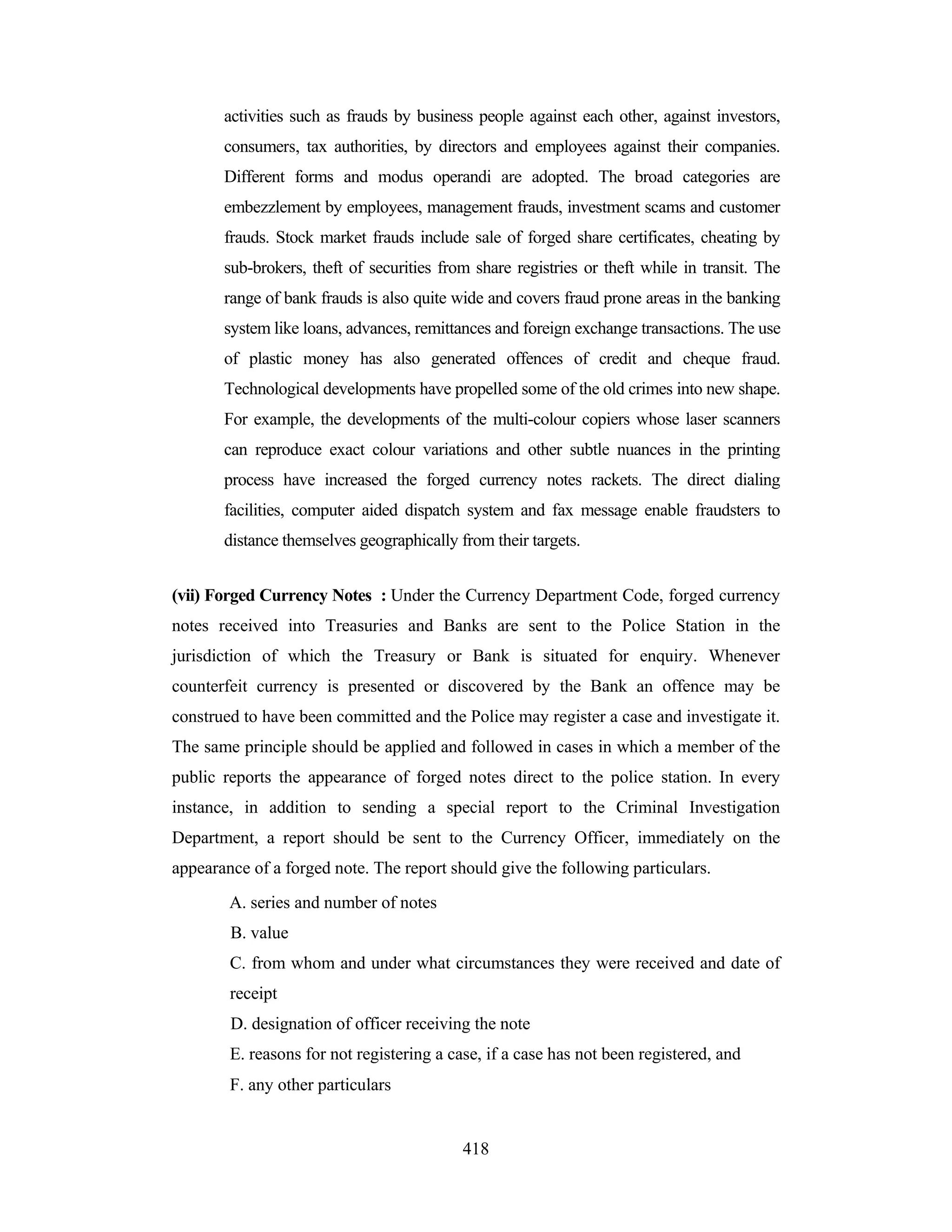 activities such as frauds by business people against each other, against investors,
consumers, tax authorities, by directors and employees against their companies.
Different forms and modus operandi are adopted. The broad categories are
embezzlement by employees, management frauds, investment scams and customer
frauds. Stock market frauds include sale of forged share certificates, cheating by
sub-brokers, theft of securities from share registries or theft while in transit. The
range of bank frauds is also quite wide and covers fraud prone areas in the banking
system like loans, advances, remittances and foreign exchange transactions. The use
of plastic money has also generated offences of credit and cheque fraud.
Technological developments have propelled some of the old crimes into new shape.
For example, the developments of the multi-colour copiers whose laser scanners
can reproduce exact colour variations and other subtle nuances in the printing
process have increased the forged currency notes rackets. The direct dialing
facilities, computer aided dispatch system and fax message enable fraudsters to
distance themselves geographically from their targets.
(vii) Forged Currency Notes : Under the Currency Department Code, forged currency
notes received into Treasuries and Banks are sent to the Police Station in the
jurisdiction of which the Treasury or Bank is situated for enquiry. Whenever
counterfeit currency is presented or discovered by the Bank an offence may be
construed to have been committed and the Police may register a case and investigate it.
The same principle should be applied and followed in cases in which a member of the
public reports the appearance of forged notes direct to the police station. In every
instance, in addition to sending a special report to the Criminal Investigation
Department, a report should be sent to the Currency Officer, immediately on the
appearance of a forged note. The report should give the following particulars.
A. series and number of notes
B. value
C. from whom and under what circumstances they were received and date of
receipt
D. designation of officer receiving the note
E. reasons for not registering a case, if a case has not been registered, and
F. any other particulars

418

 