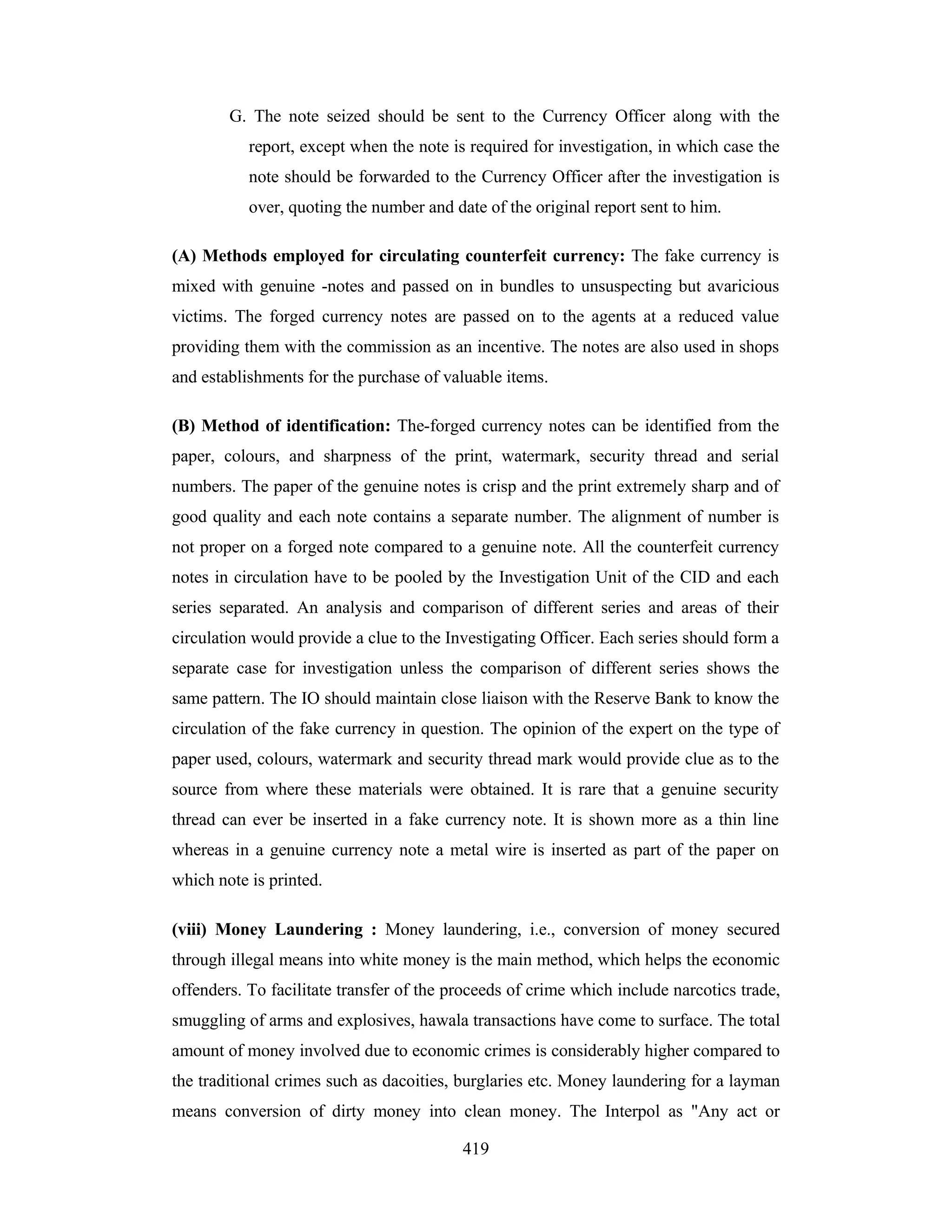 G. The note seized should be sent to the Currency Officer along with the
report, except when the note is required for investigation, in which case the
note should be forwarded to the Currency Officer after the investigation is
over, quoting the number and date of the original report sent to him.
(A) Methods employed for circulating counterfeit currency: The fake currency is
mixed with genuine -notes and passed on in bundles to unsuspecting but avaricious
victims. The forged currency notes are passed on to the agents at a reduced value
providing them with the commission as an incentive. The notes are also used in shops
and establishments for the purchase of valuable items.
(B) Method of identification: The-forged currency notes can be identified from the
paper, colours, and sharpness of the print, watermark, security thread and serial
numbers. The paper of the genuine notes is crisp and the print extremely sharp and of
good quality and each note contains a separate number. The alignment of number is
not proper on a forged note compared to a genuine note. All the counterfeit currency
notes in circulation have to be pooled by the Investigation Unit of the CID and each
series separated. An analysis and comparison of different series and areas of their
circulation would provide a clue to the Investigating Officer. Each series should form a
separate case for investigation unless the comparison of different series shows the
same pattern. The IO should maintain close liaison with the Reserve Bank to know the
circulation of the fake currency in question. The opinion of the expert on the type of
paper used, colours, watermark and security thread mark would provide clue as to the
source from where these materials were obtained. It is rare that a genuine security
thread can ever be inserted in a fake currency note. It is shown more as a thin line
whereas in a genuine currency note a metal wire is inserted as part of the paper on
which note is printed.
(viii) Money Laundering : Money laundering, i.e., conversion of money secured
through illegal means into white money is the main method, which helps the economic
offenders. To facilitate transfer of the proceeds of crime which include narcotics trade,
smuggling of arms and explosives, hawala transactions have come to surface. The total
amount of money involved due to economic crimes is considerably higher compared to
the traditional crimes such as dacoities, burglaries etc. Money laundering for a layman
means conversion of dirty money into clean money. The Interpol as "Any act or
419

 