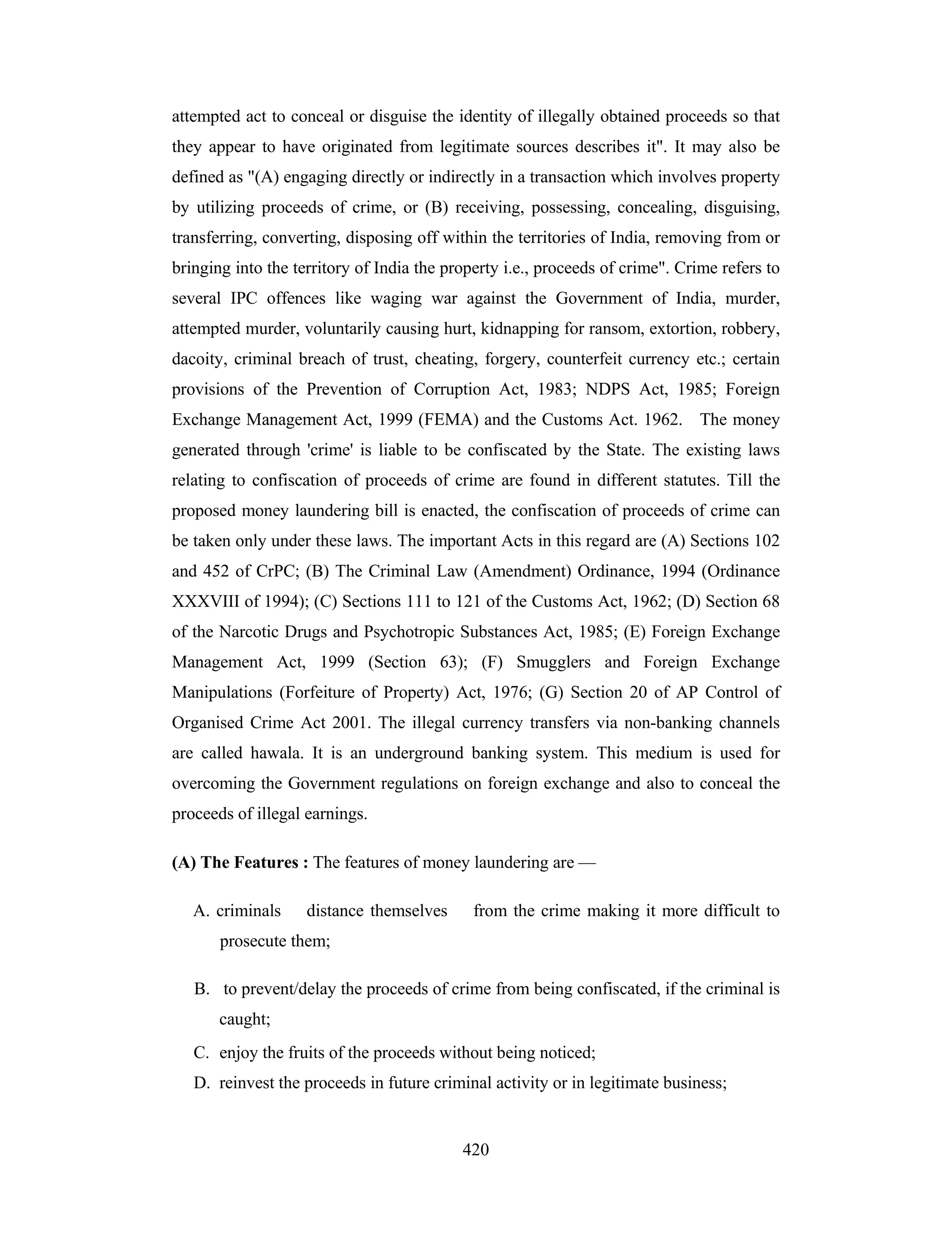 attempted act to conceal or disguise the identity of illegally obtained proceeds so that
they appear to have originated from legitimate sources describes it". It may also be
defined as "(A) engaging directly or indirectly in a transaction which involves property
by utilizing proceeds of crime, or (B) receiving, possessing, concealing, disguising,
transferring, converting, disposing off within the territories of India, removing from or
bringing into the territory of India the property i.e., proceeds of crime". Crime refers to
several IPC offences like waging war against the Government of India, murder,
attempted murder, voluntarily causing hurt, kidnapping for ransom, extortion, robbery,
dacoity, criminal breach of trust, cheating, forgery, counterfeit currency etc.; certain
provisions of the Prevention of Corruption Act, 1983; NDPS Act, 1985; Foreign
Exchange Management Act, 1999 (FEMA) and the Customs Act. 1962. The money
generated through 'crime' is liable to be confiscated by the State. The existing laws
relating to confiscation of proceeds of crime are found in different statutes. Till the
proposed money laundering bill is enacted, the confiscation of proceeds of crime can
be taken only under these laws. The important Acts in this regard are (A) Sections 102
and 452 of CrPC; (B) The Criminal Law (Amendment) Ordinance, 1994 (Ordinance
XXXVIII of 1994); (C) Sections 111 to 121 of the Customs Act, 1962; (D) Section 68
of the Narcotic Drugs and Psychotropic Substances Act, 1985; (E) Foreign Exchange
Management Act, 1999 (Section 63); (F) Smugglers and Foreign Exchange
Manipulations (Forfeiture of Property) Act, 1976; (G) Section 20 of AP Control of
Organised Crime Act 2001. The illegal currency transfers via non-banking channels
are called hawala. It is an underground banking system. This medium is used for
overcoming the Government regulations on foreign exchange and also to conceal the
proceeds of illegal earnings.
(A) The Features : The features of money laundering are —
A. criminals

distance themselves

from the crime making it more difficult to

prosecute them;
B. to prevent/delay the proceeds of crime from being confiscated, if the criminal is
caught;
C. enjoy the fruits of the proceeds without being noticed;
D. reinvest the proceeds in future criminal activity or in legitimate business;

420

 
