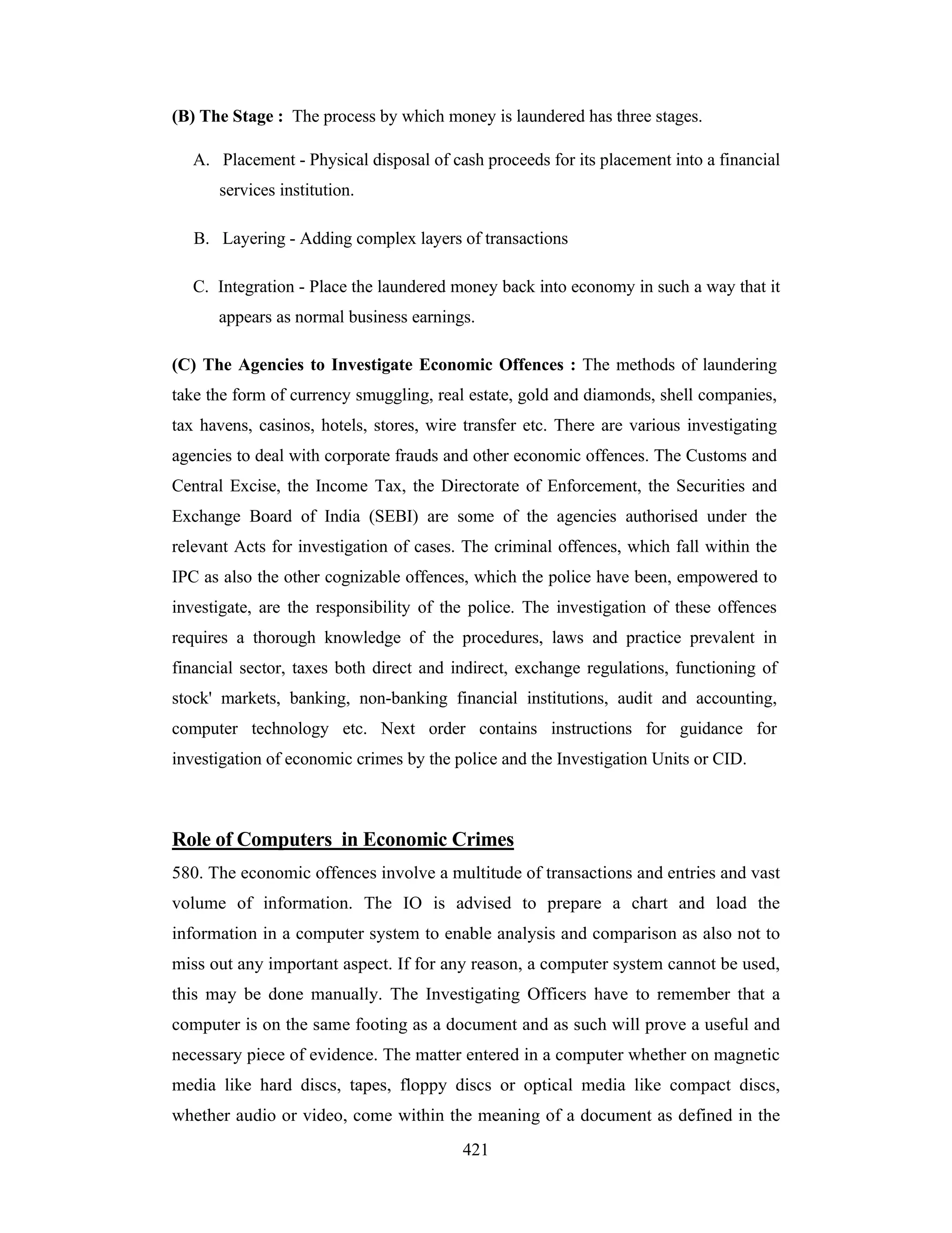 (B) The Stage : The process by which money is laundered has three stages.
A. Placement - Physical disposal of cash proceeds for its placement into a financial
services institution.
B. Layering - Adding complex layers of transactions
C. Integration - Place the laundered money back into economy in such a way that it
appears as normal business earnings.
(C) The Agencies to Investigate Economic Offences : The methods of laundering
take the form of currency smuggling, real estate, gold and diamonds, shell companies,
tax havens, casinos, hotels, stores, wire transfer etc. There are various investigating
agencies to deal with corporate frauds and other economic offences. The Customs and
Central Excise, the Income Tax, the Directorate of Enforcement, the Securities and
Exchange Board of India (SEBI) are some of the agencies authorised under the
relevant Acts for investigation of cases. The criminal offences, which fall within the
IPC as also the other cognizable offences, which the police have been, empowered to
investigate, are the responsibility of the police. The investigation of these offences
requires a thorough knowledge of the procedures, laws and practice prevalent in
financial sector, taxes both direct and indirect, exchange regulations, functioning of
stock' markets, banking, non-banking financial institutions, audit and accounting,
computer technology etc. Next order contains instructions for guidance for
investigation of economic crimes by the police and the Investigation Units or CID.

Role of Computers in Economic Crimes
580. The economic offences involve a multitude of transactions and entries and vast
volume of information. The IO is advised to prepare a chart and load the
information in a computer system to enable analysis and comparison as also not to
miss out any important aspect. If for any reason, a computer system cannot be used,
this may be done manually. The Investigating Officers have to remember that a
computer is on the same footing as a document and as such will prove a useful and
necessary piece of evidence. The matter entered in a computer whether on magnetic
media like hard discs, tapes, floppy discs or optical media like compact discs,
whether audio or video, come within the meaning of a document as defined in the
421

 