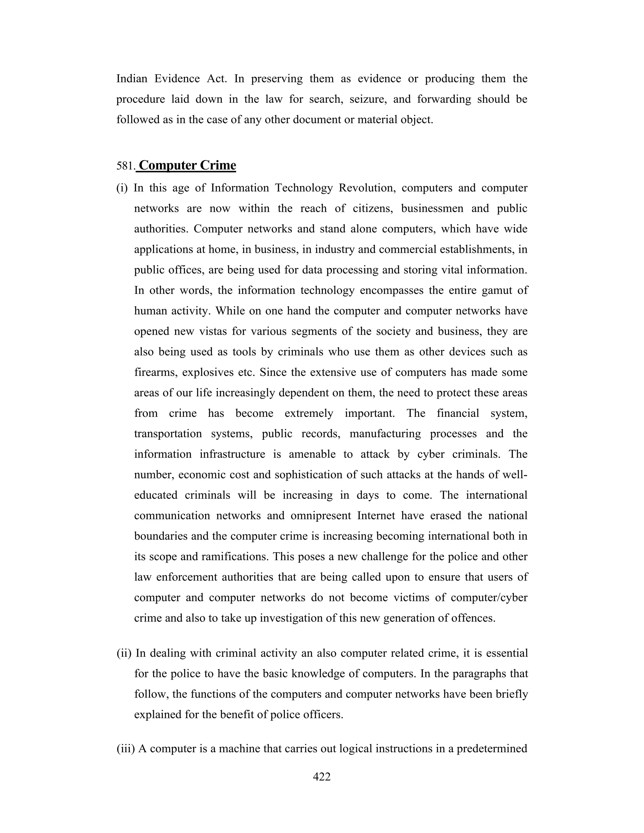 Indian Evidence Act. In preserving them as evidence or producing them the
procedure laid down in the law for search, seizure, and forwarding should be
followed as in the case of any other document or material object.

581. Computer Crime
(i) In this age of Information Technology Revolution, computers and computer
networks are now within the reach of citizens, businessmen and public
authorities. Computer networks and stand alone computers, which have wide
applications at home, in business, in industry and commercial establishments, in
public offices, are being used for data processing and storing vital information.
In other words, the information technology encompasses the entire gamut of
human activity. While on one hand the computer and computer networks have
opened new vistas for various segments of the society and business, they are
also being used as tools by criminals who use them as other devices such as
firearms, explosives etc. Since the extensive use of computers has made some
areas of our life increasingly dependent on them, the need to protect these areas
from crime has become extremely important. The financial system,
transportation systems, public records, manufacturing processes and the
information infrastructure is amenable to attack by cyber criminals. The
number, economic cost and sophistication of such attacks at the hands of welleducated criminals will be increasing in days to come. The international
communication networks and omnipresent Internet have erased the national
boundaries and the computer crime is increasing becoming international both in
its scope and ramifications. This poses a new challenge for the police and other
law enforcement authorities that are being called upon to ensure that users of
computer and computer networks do not become victims of computer/cyber
crime and also to take up investigation of this new generation of offences.
(ii) In dealing with criminal activity an also computer related crime, it is essential
for the police to have the basic knowledge of computers. In the paragraphs that
follow, the functions of the computers and computer networks have been briefly
explained for the benefit of police officers.
(iii) A computer is a machine that carries out logical instructions in a predetermined
422

 