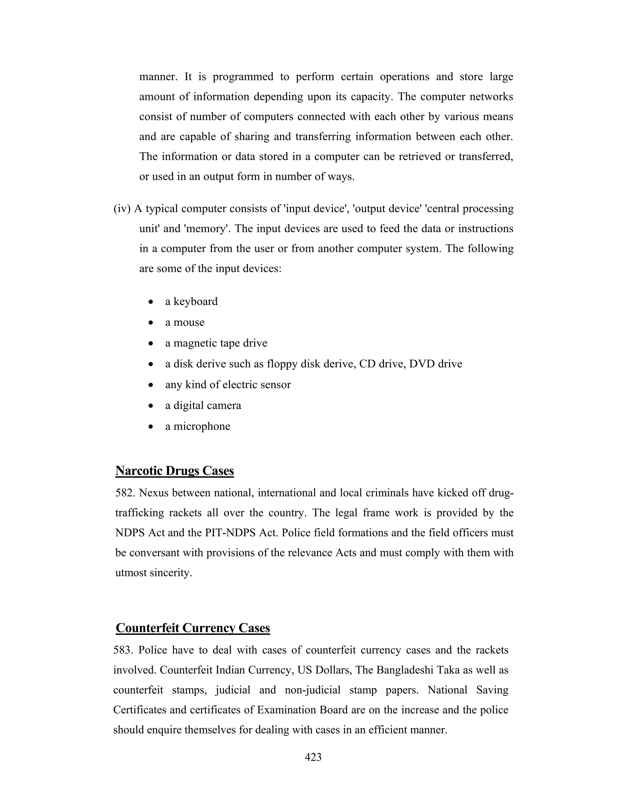 manner. It is programmed to perform certain operations and store large
amount of information depending upon its capacity. The computer networks
consist of number of computers connected with each other by various means
and are capable of sharing and transferring information between each other.
The information or data stored in a computer can be retrieved or transferred,
or used in an output form in number of ways.
(iv) A typical computer consists of 'input device', 'output device' 'central processing
unit' and 'memory'. The input devices are used to feed the data or instructions
in a computer from the user or from another computer system. The following
are some of the input devices:
•

a keyboard

•

a mouse

•

a magnetic tape drive

•

a disk derive such as floppy disk derive, CD drive, DVD drive

•

any kind of electric sensor

•

a digital camera

•

a microphone

Narcotic Drugs Cases
582. Nexus between national, international and local criminals have kicked off drugtrafficking rackets all over the country. The legal frame work is provided by the
NDPS Act and the PIT-NDPS Act. Police field formations and the field officers must
be conversant with provisions of the relevance Acts and must comply with them with
utmost sincerity.

Counterfeit Currency Cases
583. Police have to deal with cases of counterfeit currency cases and the rackets
involved. Counterfeit Indian Currency, US Dollars, The Bangladeshi Taka as well as
counterfeit stamps, judicial and non-judicial stamp papers. National Saving
Certificates and certificates of Examination Board are on the increase and the police
should enquire themselves for dealing with cases in an efficient manner.
423

 