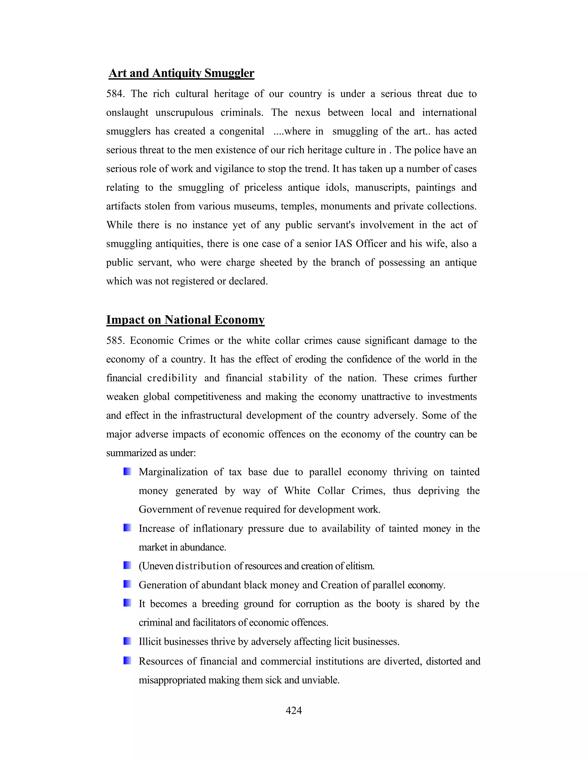 Art and Antiquity Smuggler
584. The rich cultural heritage of our country is under a serious threat due to
onslaught unscrupulous criminals. The nexus between local and international
smugglers has created a congenital ....where in smuggling of the art.. has acted
serious threat to the men existence of our rich heritage culture in . The police have an
serious role of work and vigilance to stop the trend. It has taken up a number of cases
relating to the smuggling of priceless antique idols, manuscripts, paintings and
artifacts stolen from various museums, temples, monuments and private collections.
While there is no instance yet of any public servant's involvement in the act of
smuggling antiquities, there is one case of a senior IAS Officer and his wife, also a
public servant, who were charge sheeted by the branch of possessing an antique
which was not registered or declared.

Impact on National Economy
585. Economic Crimes or the white collar crimes cause significant damage to the
economy of a country. It has the effect of eroding the confidence of the world in the
financial credibility and financial stability of the nation. These crimes further
weaken global competitiveness and making the economy unattractive to investments
and effect in the infrastructural development of the country adversely. Some of the
major adverse impacts of economic offences on the economy of the country can be
summarized as under:
Marginalization of tax base due to parallel economy thriving on tainted
money generated by way of White Collar Crimes, thus depriving the
Government of revenue required for development work.
Increase of inflationary pressure due to availability of tainted money in the
market in abundance.
(Uneven distribution of resources and creation of elitism.
Generation of abundant black money and Creation of parallel economy.
It becomes a breeding ground for corruption as the booty is shared by the
criminal and facilitators of economic offences.
Illicit businesses thrive by adversely affecting licit businesses.
Resources of financial and commercial institutions are diverted, distorted and
misappropriated making them sick and unviable.
424

 