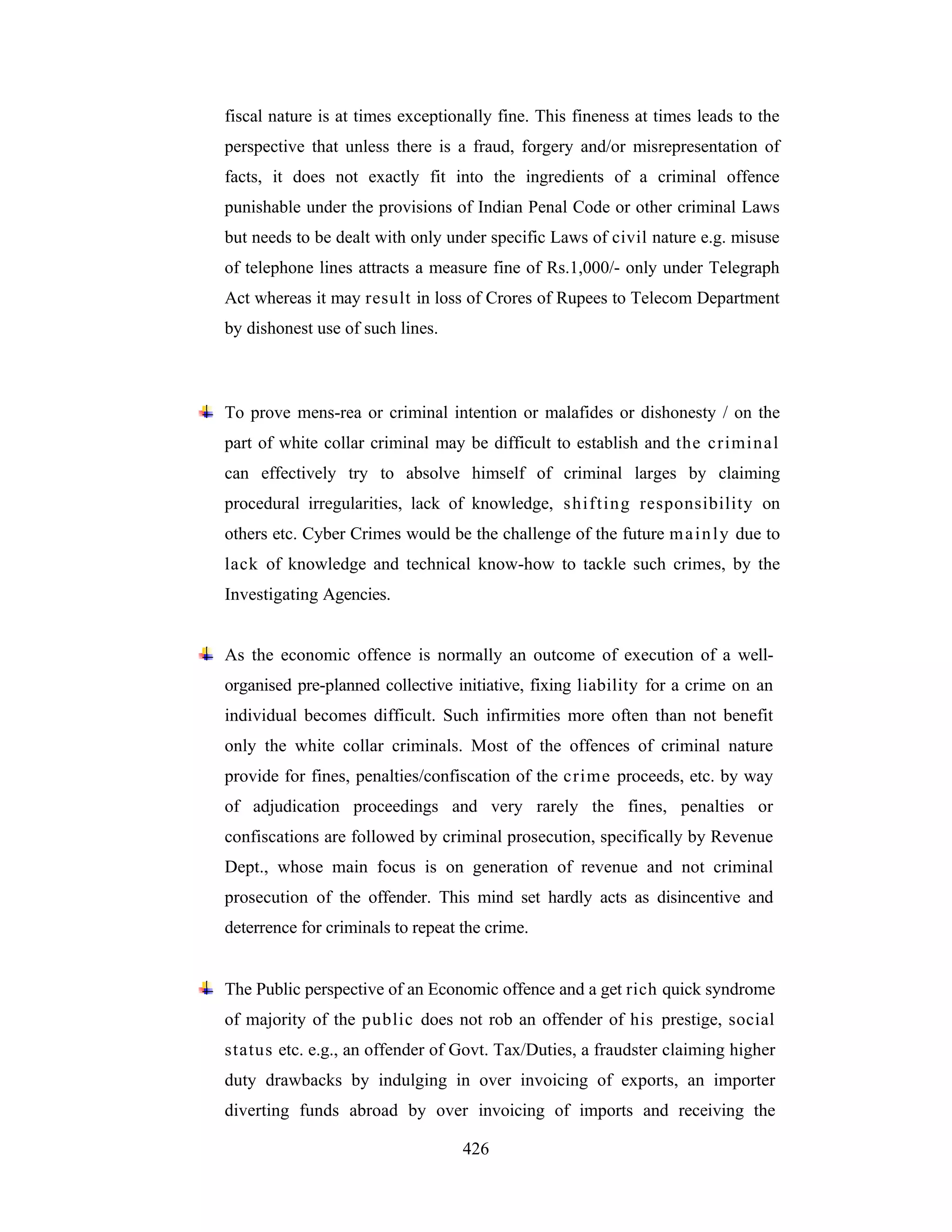 fiscal nature is at times exceptionally fine. This fineness at times leads to the
perspective that unless there is a fraud, forgery and/or misrepresentation of
facts, it does not exactly fit into the ingredients of a criminal offence
punishable under the provisions of Indian Penal Code or other criminal Laws
but needs to be dealt with only under specific Laws of civil nature e.g. misuse
of telephone lines attracts a measure fine of Rs.1,000/- only under Telegraph
Act whereas it may result in loss of Crores of Rupees to Telecom Department
by dishonest use of such lines.

To prove mens-rea or criminal intention or malafides or dishonesty / on the
part of white collar criminal may be difficult to establish and the crimin al
can effectively try to absolve himself of criminal larges by claiming
procedural irregularities, lack of knowledge, s hifting responsibility on
others etc. Cyber Crimes would be the challenge of the future m a i n l y due to
lack of knowledge and technical know-how to tackle such crimes, by the
Investigating Agencies.

As the economic offence is normally an outcome of execution of a wellorganised pre-planned collective initiative, fixing liability for a crime on an
individual becomes difficult. Such infirmities more often than not benefit
only the white collar criminals. Most of the offences of criminal nature
provide for fines, penalties/confiscation of the crime proceeds, etc. by way
of adjudication proceedings and very rarely the fines, penalties or
confiscations are followed by criminal prosecution, specifically by Revenue
Dept., whose main focus is on generation of revenue and not criminal
prosecution of the offender. This mind set hardly acts as disincentive and
deterrence for criminals to repeat the crime.

The Public perspective of an Economic offence and a get rich quick syndrome
of majority of the public does not rob an offender of his prestige, social
status etc. e.g., an offender of Govt. Tax/Duties, a fraudster claiming higher
duty drawbacks by indulging in over invoicing of exports, an importer
diverting funds abroad by over invoicing of imports and receiving the
426

 