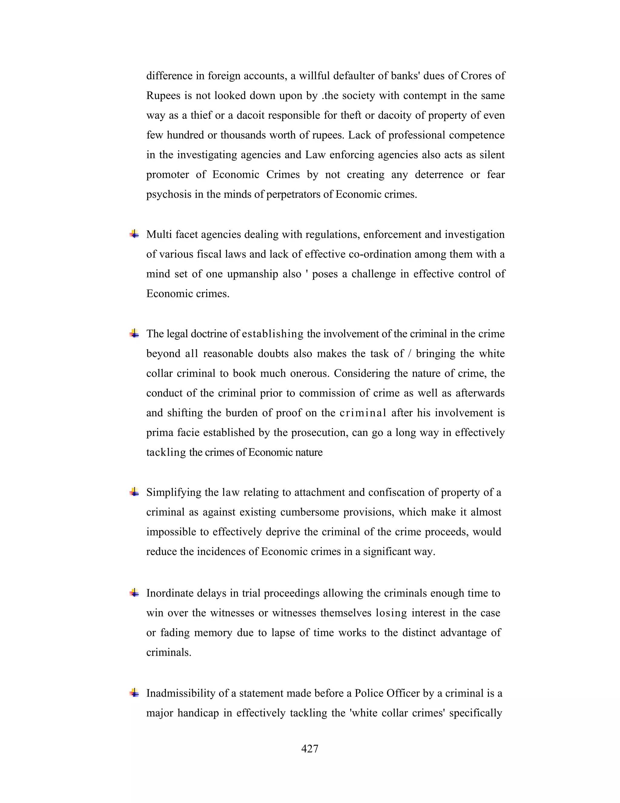 difference in foreign accounts, a willful defaulter of banks' dues of Crores of
Rupees is not looked down upon by .the society with contempt in the same
way as a thief or a dacoit responsible for theft or dacoity of property of even
few hundred or thousands worth of rupees. Lack of professional competence
in the investigating agencies and Law enforcing agencies also acts as silent
promoter of Economic Crimes by not creating any deterrence or fear
psychosis in the minds of perpetrators of Economic crimes.

Multi facet agencies dealing with regulations, enforcement and investigation
of various fiscal laws and lack of effective co-ordination among them with a
mind set of one upmanship also ' poses a challenge in effective control of
Economic crimes.

The legal doctrine of establishing the involvement of the criminal in the crime
beyond all reasonable doubts also makes the task of / bringing the white
collar criminal to book much onerous. Considering the nature of crime, the
conduct of the criminal prior to commission of crime as well as afterwards
and shifting the burden of proof on the cri mi n al after his involvement is
prima facie established by the prosecution, can go a long way in effectively
tackling the crimes of Economic nature

Simplifying the law relating to attachment and confiscation of property of a
criminal as against existing cumbersome provisions, which make it almost
impossible to effectively deprive the criminal of the crime proceeds, would
reduce the incidences of Economic crimes in a significant way.

Inordinate delays in trial proceedings allowing the criminals enough time to
win over the witnesses or witnesses themselves losing interest in the case
or fading memory due to lapse of time works to the distinct advantage of
criminals.

Inadmissibility of a statement made before a Police Officer by a criminal is a
major handicap in effectively tackling the 'white collar crimes' specifically
427

 
