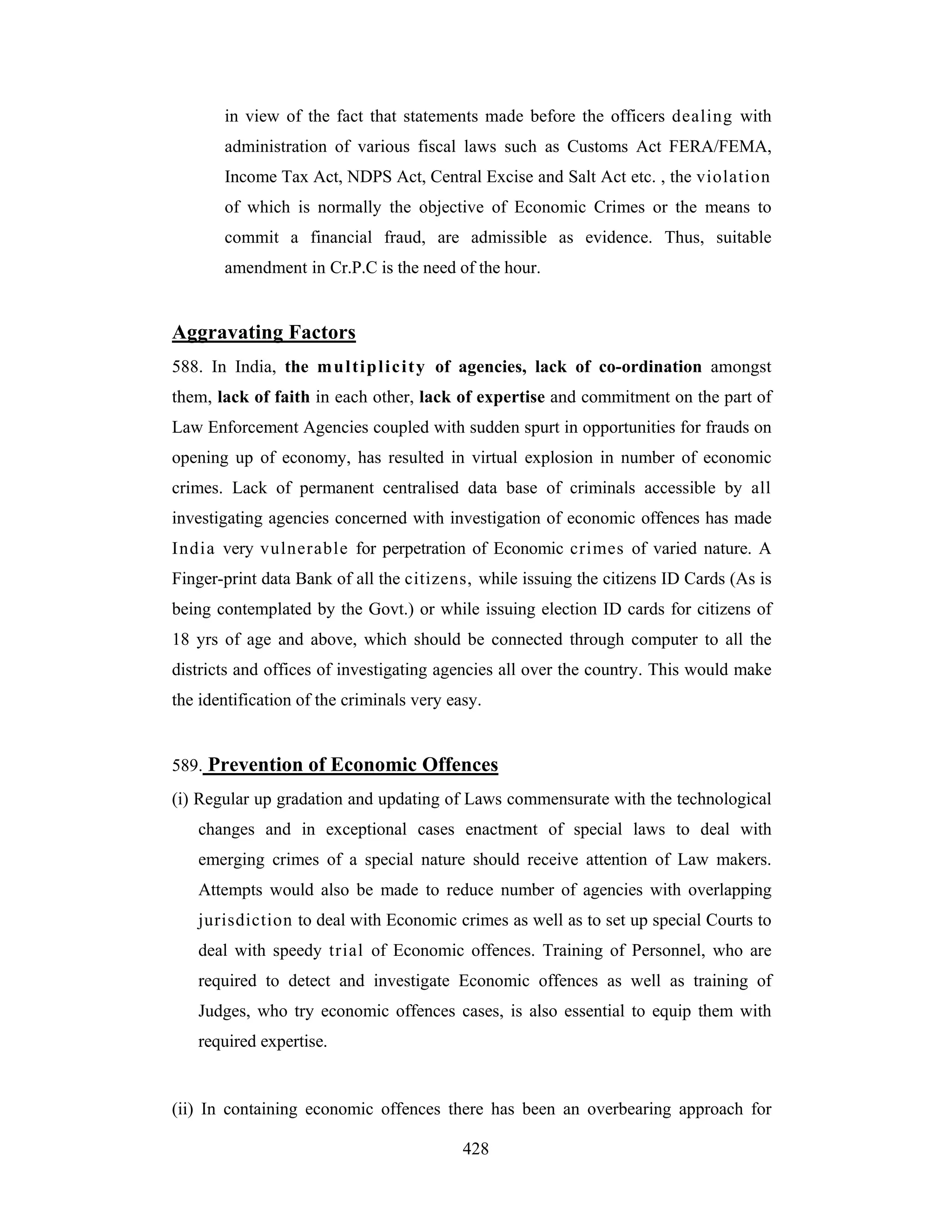 in view of the fact that statements made before the officers dealing with
administration of various fiscal laws such as Customs Act FERA/FEMA,
Income Tax Act, NDPS Act, Central Excise and Salt Act etc. , the violation
of which is normally the objective of Economic Crimes or the means to
commit a financial fraud, are admissible as evidence. Thus, suitable
amendment in Cr.P.C is the need of the hour.

Aggravating Factors
588. In India, the m u l t i p l i c i t y of agencies, lack of co-ordination amongst
them, lack of faith in each other, lack of expertise and commitment on the part of
Law Enforcement Agencies coupled with sudden spurt in opportunities for frauds on
opening up of economy, has resulted in virtual explosion in number of economic
crimes. Lack of permanent centralised data base of criminals accessible by all
investigating agencies concerned with investigation of economic offences has made
India very vulnerable for perpetration of Economic crimes of varied nature. A
Finger-print data Bank of all the citizens, while issuing the citizens ID Cards (As is
being contemplated by the Govt.) or while issuing election ID cards for citizens of
18 yrs of age and above, which should be connected through computer to all the
districts and offices of investigating agencies all over the country. This would make
the identification of the criminals very easy.

589. Prevention of Economic Offences
(i) Regular up gradation and updating of Laws commensurate with the technological
changes and in exceptional cases enactment of special laws to deal with
emerging crimes of a special nature should receive attention of Law makers.
Attempts would also be made to reduce number of agencies with overlapping
jurisdiction to deal with Economic crimes as well as to set up special Courts to
deal with speedy trial of Economic offences. Training of Personnel, who are
required to detect and investigate Economic offences as well as training of
Judges, who try economic offences cases, is also essential to equip them with
required expertise.

(ii) In containing economic offences there has been an overbearing approach for
428

 