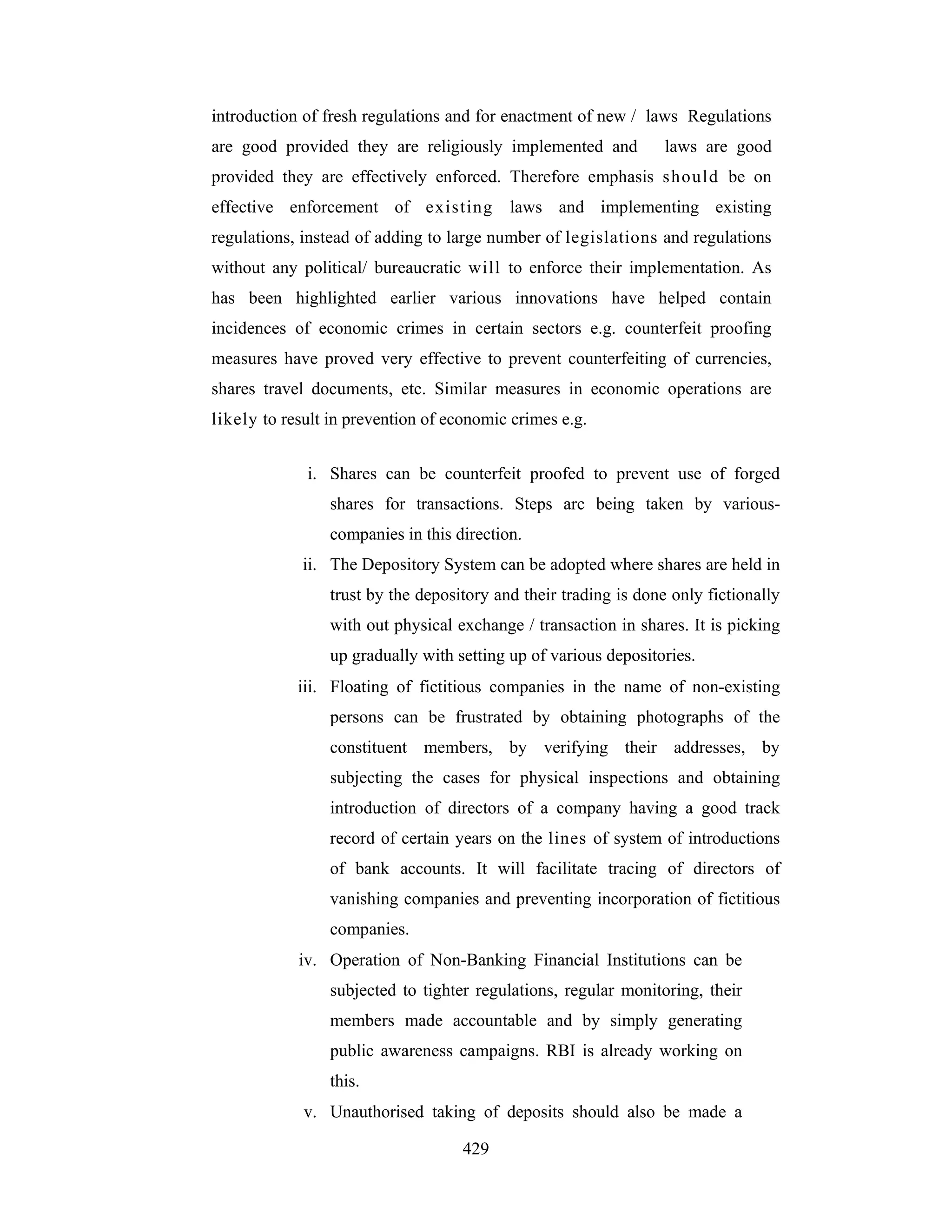 introduction of fresh regulations and for enactment of new / laws Regulations
are good provided they are religiously implemented and

laws are good

provided they are effectively enforced. Therefore emphasis should be on
effective enforcement of existing

laws and implementing existing

regulations, instead of adding to large number of legislations and regulations
without any political/ bureaucratic will to enforce their implementation. As
has been highlighted earlier various innovations have helped contain
incidences of economic crimes in certain sectors e.g. counterfeit proofing
measures have proved very effective to prevent counterfeiting of currencies,
shares travel documents, etc. Similar measures in economic operations are
likely to result in prevention of economic crimes e.g.
i. Shares can be counterfeit proofed to prevent use of forged
shares for transactions. Steps arc being taken by variouscompanies in this direction.
ii. The Depository System can be adopted where shares are held in
trust by the depository and their trading is done only fictionally
with out physical exchange / transaction in shares. It is picking
up gradually with setting up of various depositories.
iii. Floating of fictitious companies in the name of non-existing
persons can be frustrated by obtaining photographs of the
constituent members, by verifying their addresses, by
subjecting the cases for physical inspections and obtaining
introduction of directors of a company having a good track
record of certain years on the lines of system of introductions
of bank accounts. It will facilitate tracing of directors of
vanishing companies and preventing incorporation of fictitious
companies.
iv. Operation of Non-Banking Financial Institutions can be
subjected to tighter regulations, regular monitoring, their
members made accountable and by simply generating
public awareness campaigns. RBI is already working on
this.
v. Unauthorised taking of deposits should also be made a
429

 