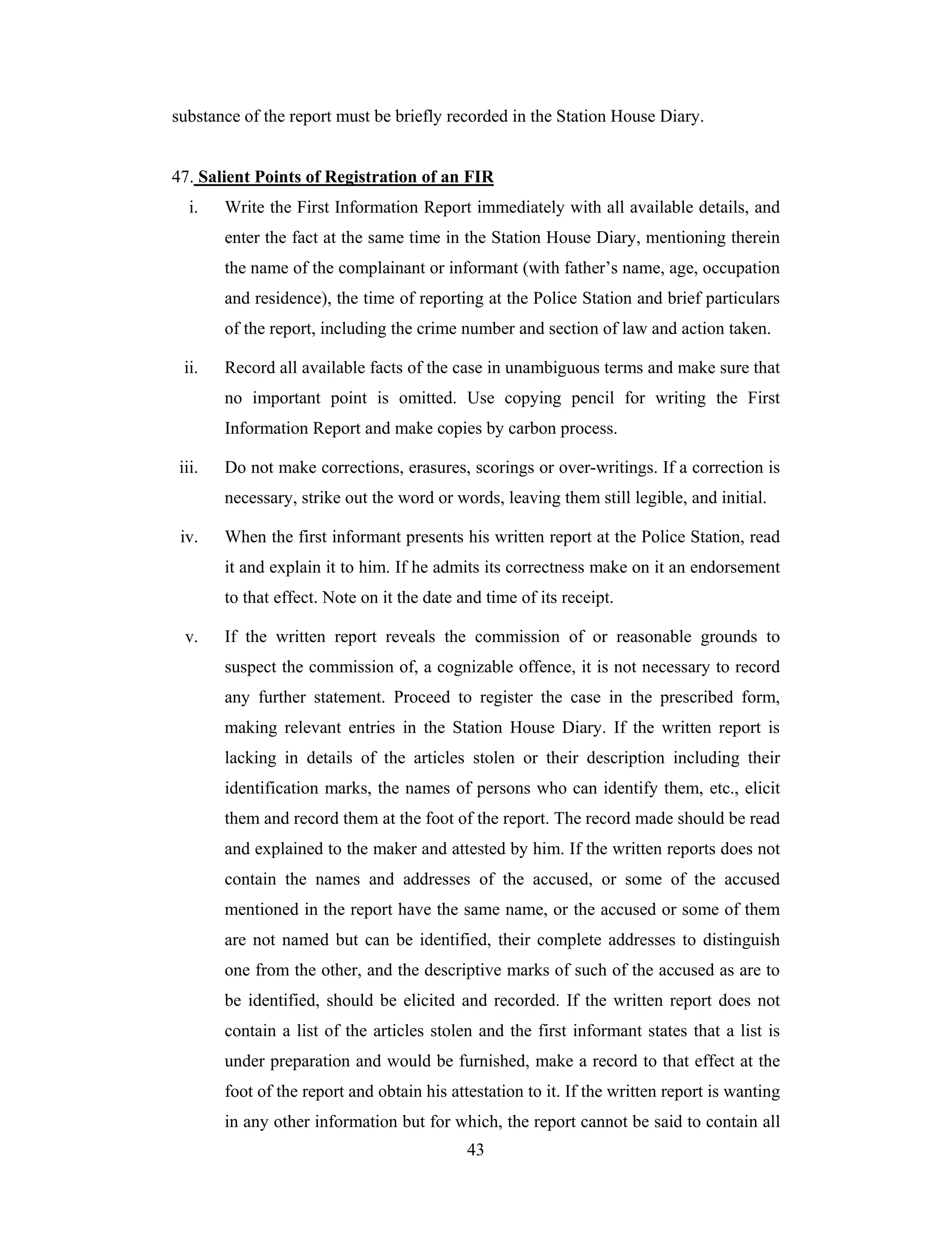 substance of the report must be briefly recorded in the Station House Diary.

47. Salient Points of Registration of an FIR
i.

Write the First Information Report immediately with all available details, and
enter the fact at the same time in the Station House Diary, mentioning therein
the name of the complainant or informant (with father’s name, age, occupation
and residence), the time of reporting at the Police Station and brief particulars
of the report, including the crime number and section of law and action taken.

ii.

Record all available facts of the case in unambiguous terms and make sure that
no important point is omitted. Use copying pencil for writing the First
Information Report and make copies by carbon process.

iii.

Do not make corrections, erasures, scorings or over-writings. If a correction is
necessary, strike out the word or words, leaving them still legible, and initial.

iv.

When the first informant presents his written report at the Police Station, read
it and explain it to him. If he admits its correctness make on it an endorsement
to that effect. Note on it the date and time of its receipt.

v.

If the written report reveals the commission of or reasonable grounds to
suspect the commission of, a cognizable offence, it is not necessary to record
any further statement. Proceed to register the case in the prescribed form,
making relevant entries in the Station House Diary. If the written report is
lacking in details of the articles stolen or their description including their
identification marks, the names of persons who can identify them, etc., elicit
them and record them at the foot of the report. The record made should be read
and explained to the maker and attested by him. If the written reports does not
contain the names and addresses of the accused, or some of the accused
mentioned in the report have the same name, or the accused or some of them
are not named but can be identified, their complete addresses to distinguish
one from the other, and the descriptive marks of such of the accused as are to
be identified, should be elicited and recorded. If the written report does not
contain a list of the articles stolen and the first informant states that a list is
under preparation and would be furnished, make a record to that effect at the
foot of the report and obtain his attestation to it. If the written report is wanting
in any other information but for which, the report cannot be said to contain all
43

 