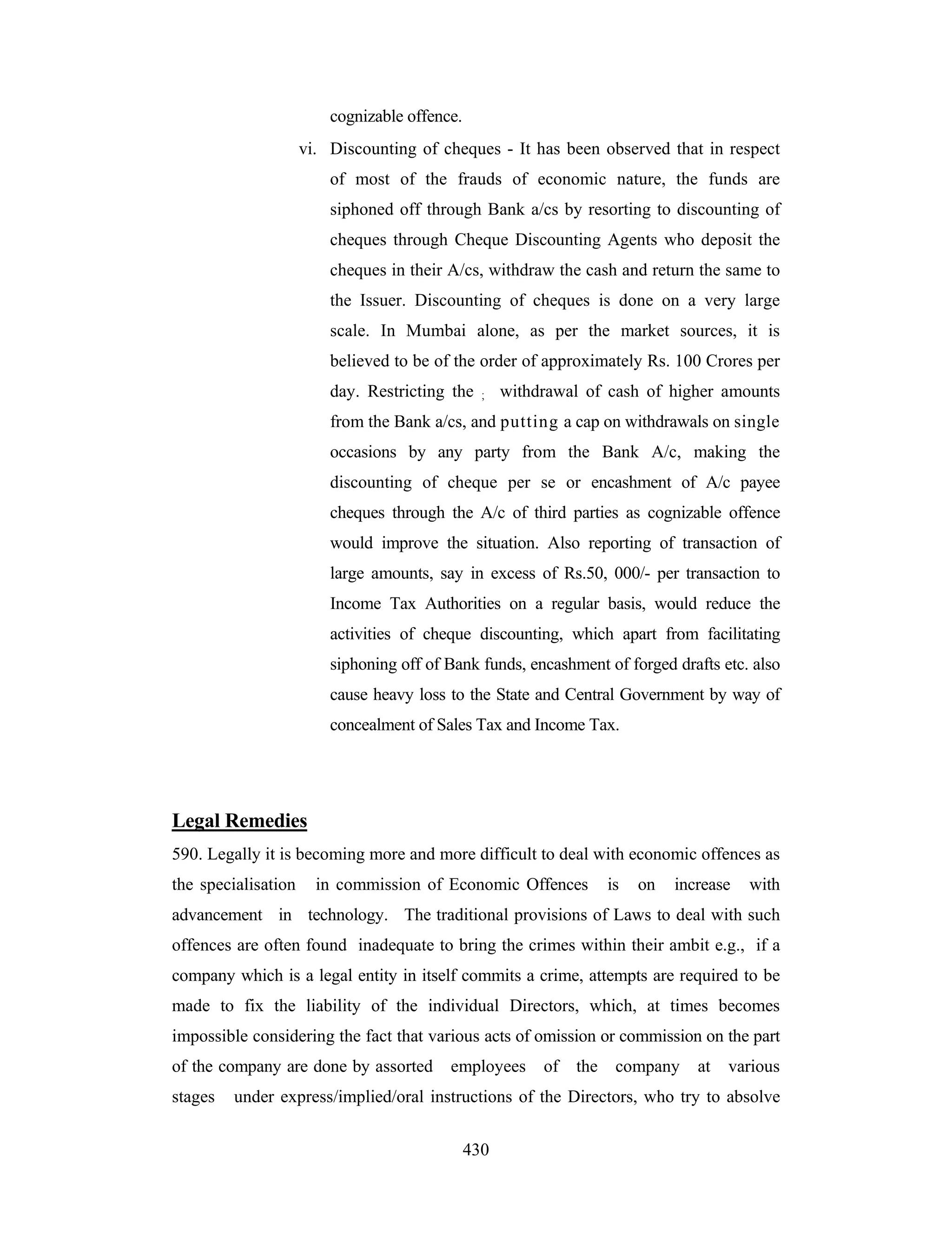 cognizable offence.
vi. Discounting of cheques - It has been observed that in respect
of most of the frauds of economic nature, the funds are
siphoned off through Bank a/cs by resorting to discounting of
cheques through Cheque Discounting Agents who deposit the
cheques in their A/cs, withdraw the cash and return the same to
the Issuer. Discounting of cheques is done on a very large
scale. In Mumbai alone, as per the market sources, it is
believed to be of the order of approximately Rs. 100 Crores per
day. Restricting the

;

withdrawal of cash of higher amounts

from the Bank a/cs, and putting a cap on withdrawals on single
occasions by any party from the Bank A/c, making the
discounting of cheque per se or encashment of A/c payee
cheques through the A/c of third parties as cognizable offence
would improve the situation. Also reporting of transaction of
large amounts, say in excess of Rs.50, 000/- per transaction to
Income Tax Authorities on a regular basis, would reduce the
activities of cheque discounting, which apart from facilitating
siphoning off of Bank funds, encashment of forged drafts etc. also
cause heavy loss to the State and Central Government by way of
concealment of Sales Tax and Income Tax.

Legal Remedies
590. Legally it is becoming more and more difficult to deal with economic offences as
the specialisation

in commission of Economic Offences

is

on

increase

with

advancement in technology. The traditional provisions of Laws to deal with such
offences are often found inadequate to bring the crimes within their ambit e.g., if a
company which is a legal entity in itself commits a crime, attempts are required to be
made to fix the liability of the individual Directors, which, at times becomes
impossible considering the fact that various acts of omission or commission on the part
of the company are done by assorted
stages

employees

of

the

company

at

various

under express/implied/oral instructions of the Directors, who try to absolve
430

 