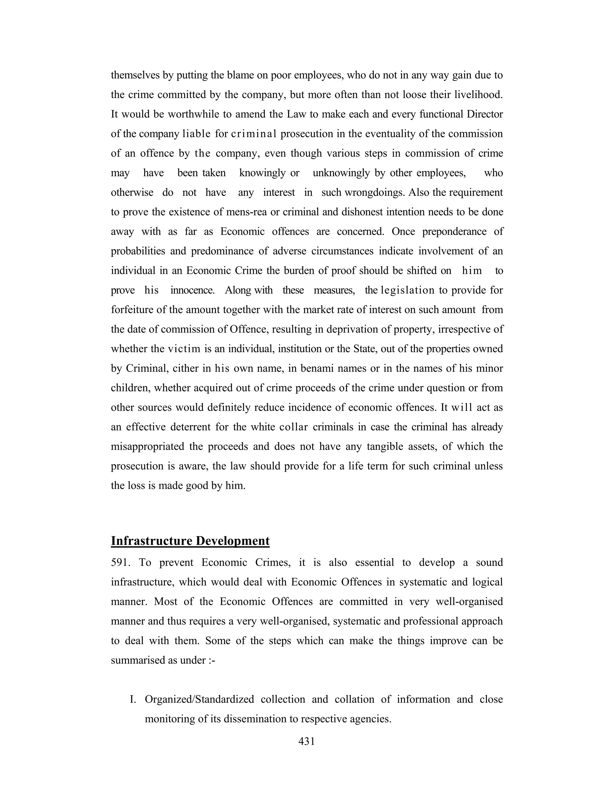 themselves by putting the blame on poor employees, who do not in any way gain due to
the crime committed by the company, but more often than not loose their livelihood.
It would be worthwhile to amend the Law to make each and every functional Director
of the company liable for cri min al prosecution in the eventuality of the commission
of an offence by the company, even though various steps in commission of crime
may

have

been taken

otherwise do not have

knowingly or

unknowingly by other employees,

who

any interest in such wrongdoings. Also the requirement

to prove the existence of mens-rea or criminal and dishonest intention needs to be done
away with as far as Economic offences are concerned. Once preponderance of
probabilities and predominance of adverse circumstances indicate involvement of an
individual in an Economic Crime the burden of proof should be shifted on him
prove his

to

innocence. Along with these measures, the legislation to provide for

forfeiture of the amount together with the market rate of interest on such amount from
the date of commission of Offence, resulting in deprivation of property, irrespective of
whether the victim is an individual, institution or the State, out of the properties owned
by Criminal, cither in his own name, in benami names or in the names of his minor
children, whether acquired out of crime proceeds of the crime under question or from
other sources would definitely reduce incidence of economic offences. It will act as
an effective deterrent for the white collar criminals in case the criminal has already
misappropriated the proceeds and does not have any tangible assets, of which the
prosecution is aware, the law should provide for a life term for such criminal unless
the loss is made good by him.

Infrastructure Development
591. To prevent Economic Crimes, it is also essential to develop a sound
infrastructure, which would deal with Economic Offences in systematic and logical
manner. Most of the Economic Offences are committed in very well-organised
manner and thus requires a very well-organised, systematic and professional approach
to deal with them. Some of the steps which can make the things improve can be
summarised as under :-

I. Organized/Standardized collection and collation of information and close
monitoring of its dissemination to respective agencies.
431

 