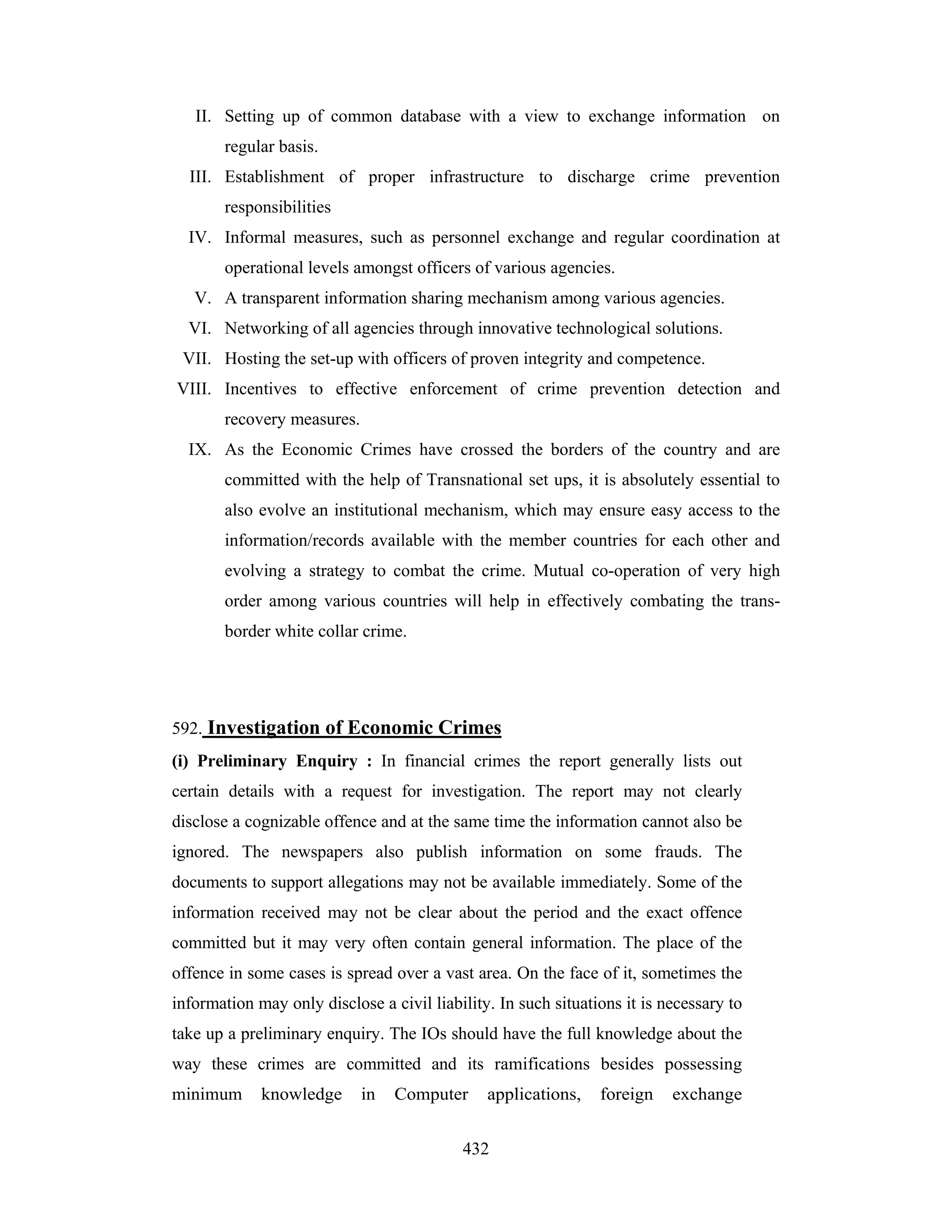 II. Setting up of common database with a view to exchange information on
regular basis.
III. Establishment of proper infrastructure to discharge crime prevention
responsibilities
IV. Informal measures, such as personnel exchange and regular coordination at
operational levels amongst officers of various agencies.
V. A transparent information sharing mechanism among various agencies.
VI. Networking of all agencies through innovative technological solutions.
VII. Hosting the set-up with officers of proven integrity and competence.
VIII. Incentives to effective enforcement of crime prevention detection and
recovery measures.
IX. As the Economic Crimes have crossed the borders of the country and are
committed with the help of Transnational set ups, it is absolutely essential to
also evolve an institutional mechanism, which may ensure easy access to the
information/records available with the member countries for each other and
evolving a strategy to combat the crime. Mutual co-operation of very high
order among various countries will help in effectively combating the transborder white collar crime.

592. Investigation of Economic Crimes
(i) Preliminary Enquiry : In financial crimes the report generally lists out
certain details with a request for investigation. The report may not clearly
disclose a cognizable offence and at the same time the information cannot also be
ignored. The newspapers also publish information on some frauds. The
documents to support allegations may not be available immediately. Some of the
information received may not be clear about the period and the exact offence
committed but it may very often contain general information. The place of the
offence in some cases is spread over a vast area. On the face of it, sometimes the
information may only disclose a civil liability. In such situations it is necessary to
take up a preliminary enquiry. The IOs should have the full knowledge about the
way these crimes are committed and its ramifications besides possessing
minimum

knowledge

in

Computer

applications,

432

foreign

exchange

 