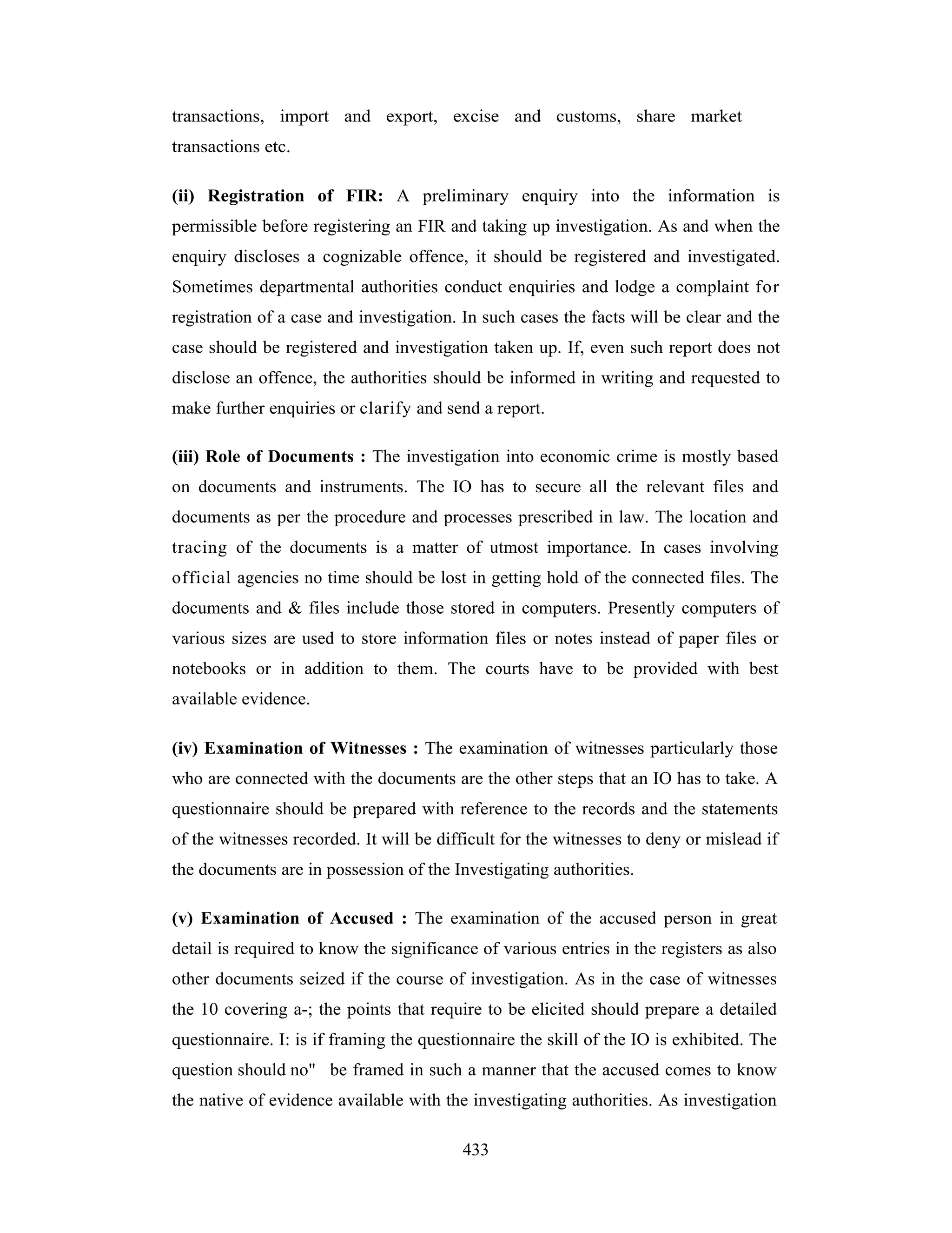 transactions, import and export, excise and customs, share market
transactions etc.
(ii) Registration of FIR: A preliminary enquiry into the information is
permissible before registering an FIR and taking up investigation. As and when the
enquiry discloses a cognizable offence, it should be registered and investigated.
Sometimes departmental authorities conduct enquiries and lodge a complaint for
registration of a case and investigation. In such cases the facts will be clear and the
case should be registered and investigation taken up. If, even such report does not
disclose an offence, the authorities should be informed in writing and requested to
make further enquiries or clarify and send a report.
(iii) Role of Documents : The investigation into economic crime is mostly based
on documents and instruments. The IO has to secure all the relevant files and
documents as per the procedure and processes prescribed in law. The location and
tracing of the documents is a matter of utmost importance. In cases involving
official agencies no time should be lost in getting hold of the connected files. The
documents and & files include those stored in computers. Presently computers of
various sizes are used to store information files or notes instead of paper files or
notebooks or in addition to them. The courts have to be provided with best
available evidence.
(iv) Examination of Witnesses : The examination of witnesses particularly those
who are connected with the documents are the other steps that an IO has to take. A
questionnaire should be prepared with reference to the records and the statements
of the witnesses recorded. It will be difficult for the witnesses to deny or mislead if
the documents are in possession of the Investigating authorities.
(v) Examination of Accused : The examination of the accused person in great
detail is required to know the significance of various entries in the registers as also
other documents seized if the course of investigation. As in the case of witnesses
the 10 covering a-; the points that require to be elicited should prepare a detailed
questionnaire. I: is if framing the questionnaire the skill of the IO is exhibited. The
question should no" be framed in such a manner that the accused comes to know
the native of evidence available with the investigating authorities. As investigation
433

 
