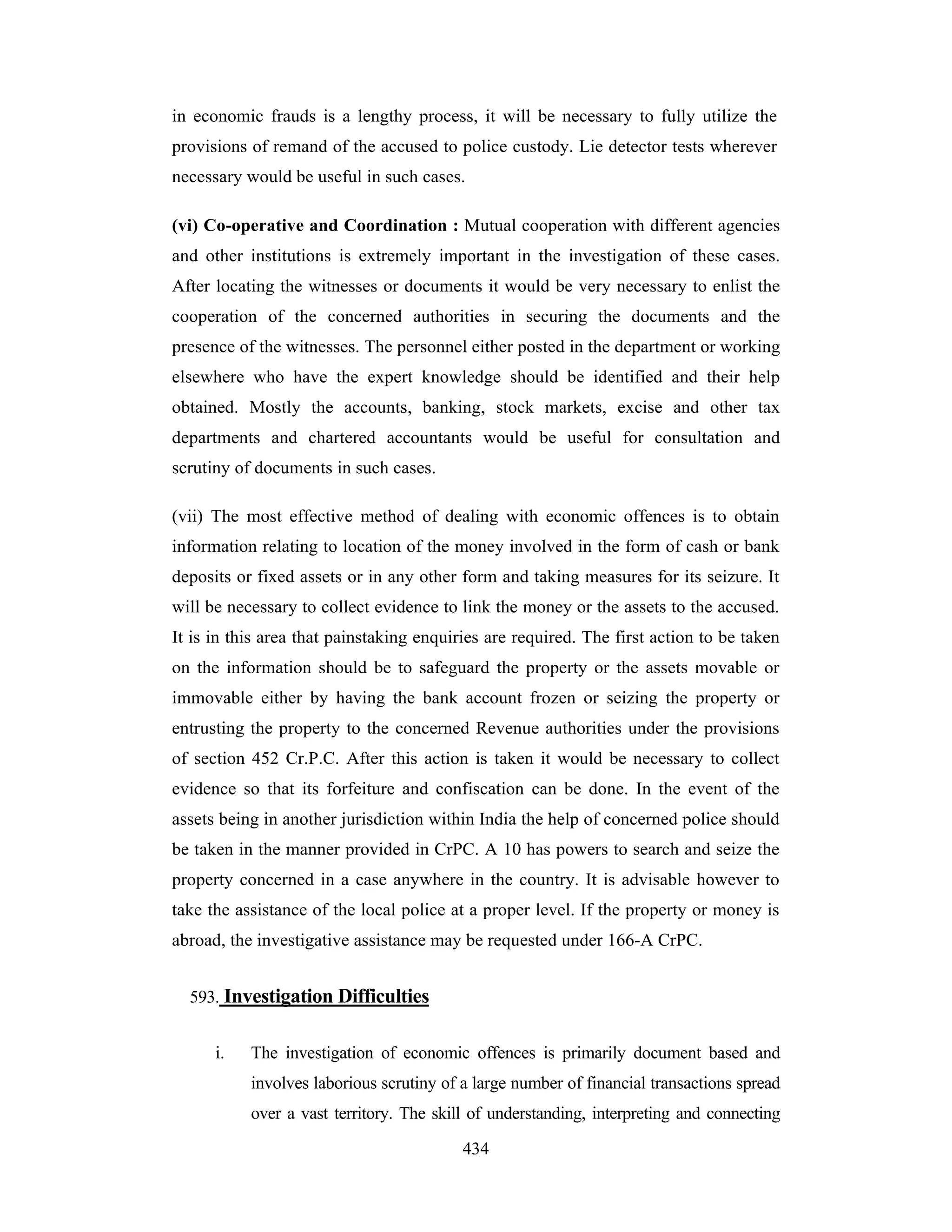 in economic frauds is a lengthy process, it will be necessary to fully utilize the
provisions of remand of the accused to police custody. Lie detector tests wherever
necessary would be useful in such cases.
(vi) Co-operative and Coordination : Mutual cooperation with different agencies
and other institutions is extremely important in the investigation of these cases.
After locating the witnesses or documents it would be very necessary to enlist the
cooperation of the concerned authorities in securing the documents and the
presence of the witnesses. The personnel either posted in the department or working
elsewhere who have the expert knowledge should be identified and their help
obtained. Mostly the accounts, banking, stock markets, excise and other tax
departments and chartered accountants would be useful for consultation and
scrutiny of documents in such cases.
(vii) The most effective method of dealing with economic offences is to obtain
information relating to location of the money involved in the form of cash or bank
deposits or fixed assets or in any other form and taking measures for its seizure. It
will be necessary to collect evidence to link the money or the assets to the accused.
It is in this area that painstaking enquiries are required. The first action to be taken
on the information should be to safeguard the property or the assets movable or
immovable either by having the bank account frozen or seizing the property or
entrusting the property to the concerned Revenue authorities under the provisions
of section 452 Cr.P.C. After this action is taken it would be necessary to collect
evidence so that its forfeiture and confiscation can be done. In the event of the
assets being in another jurisdiction within India the help of concerned police should
be taken in the manner provided in CrPC. A 10 has powers to search and seize the
property concerned in a case anywhere in the country. It is advisable however to
take the assistance of the local police at a proper level. If the property or money is
abroad, the investigative assistance may be requested under 166-A CrPC.
593. Investigation Difficulties
i.

The investigation of economic offences is primarily document based and
involves laborious scrutiny of a large number of financial transactions spread
over a vast territory. The skill of understanding, interpreting and connecting
434

 