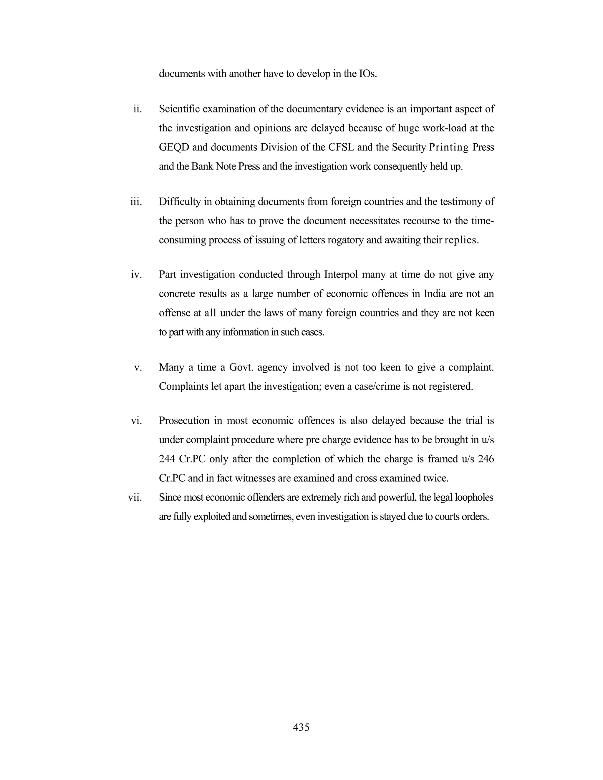 documents with another have to develop in the IOs.
ii.

Scientific examination of the documentary evidence is an important aspect of
the investigation and opinions are delayed because of huge work-load at the
GEQD and documents Division of the CFSL and the Security Printing Press
and the Bank Note Press and the investigation work consequently held up.

iii.

Difficulty in obtaining documents from foreign countries and the testimony of
the person who has to prove the document necessitates recourse to the timeconsuming process of issuing of letters rogatory and awaiting their replies.

iv.

Part investigation conducted through Interpol many at time do not give any
concrete results as a large number of economic offences in India are not an
offense at all under the laws of many foreign countries and they are not keen
to part with any information in such cases.

v.

Many a time a Govt. agency involved is not too keen to give a complaint.
Complaints let apart the investigation; even a case/crime is not registered.

vi.

Prosecution in most economic offences is also delayed because the trial is
under complaint procedure where pre charge evidence has to be brought in u/s
244 Cr.PC only after the completion of which the charge is framed u/s 246
Cr.PC and in fact witnesses are examined and cross examined twice.

vii.

Since most economic offenders are extremely rich and powerful, the legal loopholes
are fully exploited and sometimes, even investigation is stayed due to courts orders.

435

 