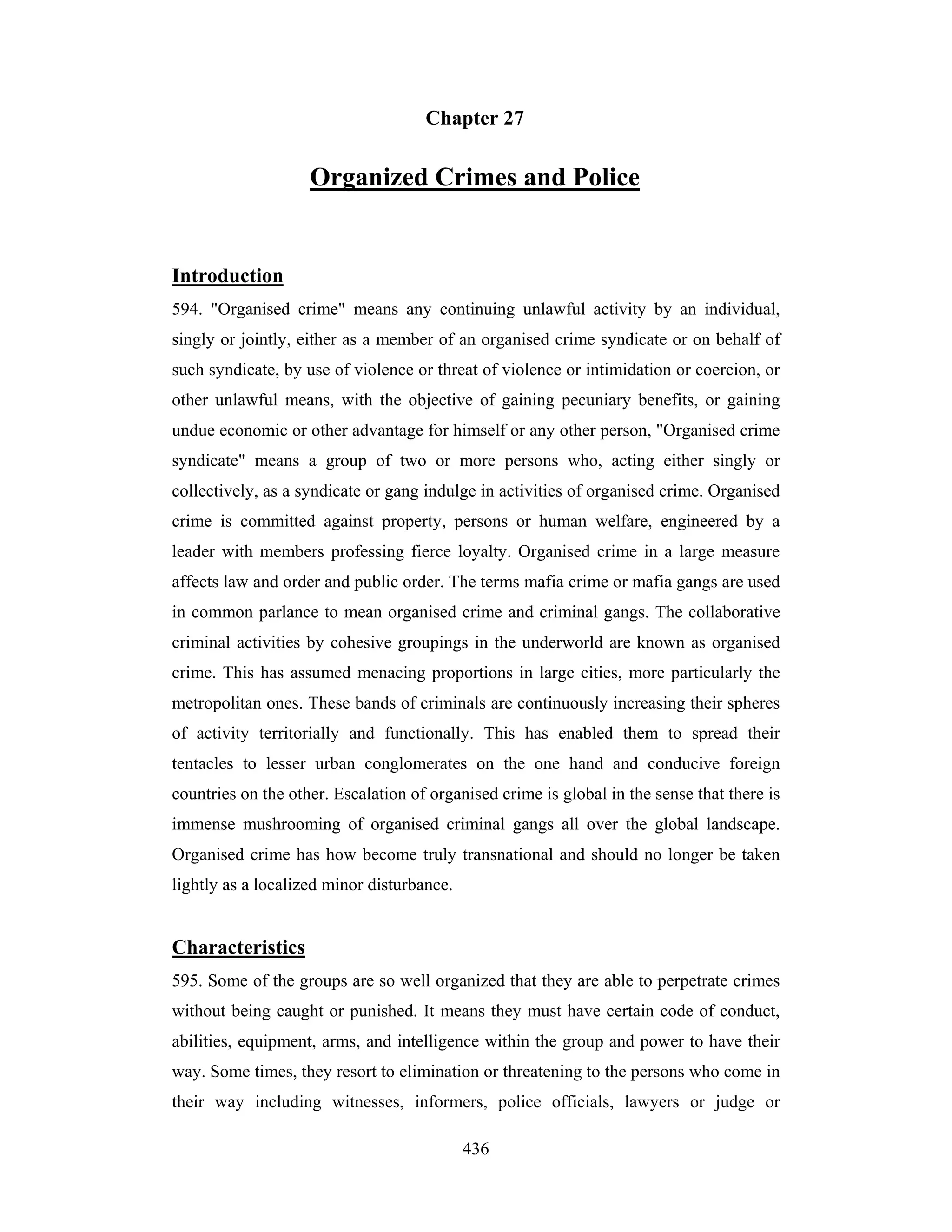 Chapter 27

Organized Crimes and Police

Introduction
594. "Organised crime" means any continuing unlawful activity by an individual,
singly or jointly, either as a member of an organised crime syndicate or on behalf of
such syndicate, by use of violence or threat of violence or intimidation or coercion, or
other unlawful means, with the objective of gaining pecuniary benefits, or gaining
undue economic or other advantage for himself or any other person, "Organised crime
syndicate" means a group of two or more persons who, acting either singly or
collectively, as a syndicate or gang indulge in activities of organised crime. Organised
crime is committed against property, persons or human welfare, engineered by a
leader with members professing fierce loyalty. Organised crime in a large measure
affects law and order and public order. The terms mafia crime or mafia gangs are used
in common parlance to mean organised crime and criminal gangs. The collaborative
criminal activities by cohesive groupings in the underworld are known as organised
crime. This has assumed menacing proportions in large cities, more particularly the
metropolitan ones. These bands of criminals are continuously increasing their spheres
of activity territorially and functionally. This has enabled them to spread their
tentacles to lesser urban conglomerates on the one hand and conducive foreign
countries on the other. Escalation of organised crime is global in the sense that there is
immense mushrooming of organised criminal gangs all over the global landscape.
Organised crime has how become truly transnational and should no longer be taken
lightly as a localized minor disturbance.

Characteristics
595. Some of the groups are so well organized that they are able to perpetrate crimes
without being caught or punished. It means they must have certain code of conduct,
abilities, equipment, arms, and intelligence within the group and power to have their
way. Some times, they resort to elimination or threatening to the persons who come in
their way including witnesses, informers, police officials, lawyers or judge or
436

 