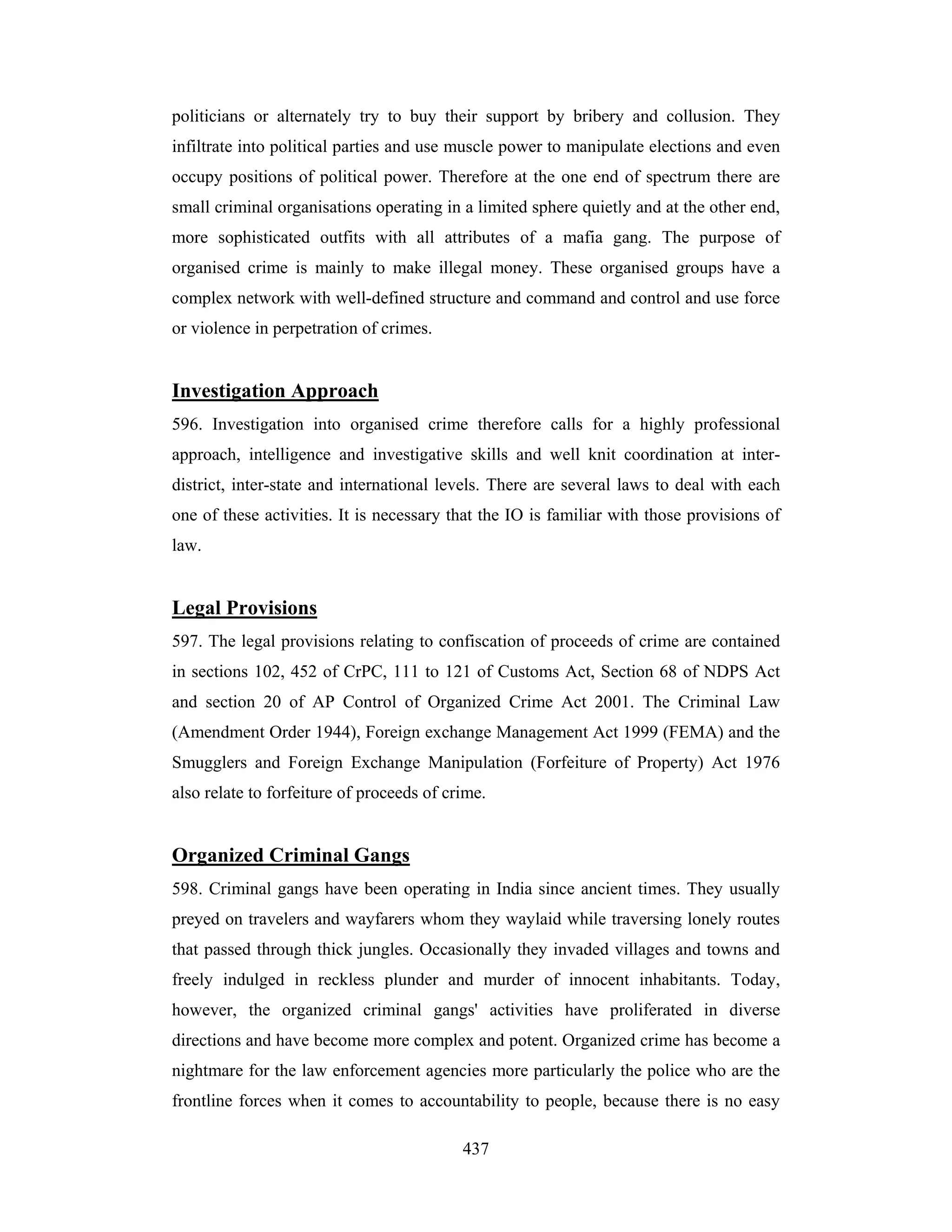 politicians or alternately try to buy their support by bribery and collusion. They
infiltrate into political parties and use muscle power to manipulate elections and even
occupy positions of political power. Therefore at the one end of spectrum there are
small criminal organisations operating in a limited sphere quietly and at the other end,
more sophisticated outfits with all attributes of a mafia gang. The purpose of
organised crime is mainly to make illegal money. These organised groups have a
complex network with well-defined structure and command and control and use force
or violence in perpetration of crimes.

Investigation Approach
596. Investigation into organised crime therefore calls for a highly professional
approach, intelligence and investigative skills and well knit coordination at interdistrict, inter-state and international levels. There are several laws to deal with each
one of these activities. It is necessary that the IO is familiar with those provisions of
law.

Legal Provisions
597. The legal provisions relating to confiscation of proceeds of crime are contained
in sections 102, 452 of CrPC, 111 to 121 of Customs Act, Section 68 of NDPS Act
and section 20 of AP Control of Organized Crime Act 2001. The Criminal Law
(Amendment Order 1944), Foreign exchange Management Act 1999 (FEMA) and the
Smugglers and Foreign Exchange Manipulation (Forfeiture of Property) Act 1976
also relate to forfeiture of proceeds of crime.

Organized Criminal Gangs
598. Criminal gangs have been operating in India since ancient times. They usually
preyed on travelers and wayfarers whom they waylaid while traversing lonely routes
that passed through thick jungles. Occasionally they invaded villages and towns and
freely indulged in reckless plunder and murder of innocent inhabitants. Today,
however, the organized criminal gangs' activities have proliferated in diverse
directions and have become more complex and potent. Organized crime has become a
nightmare for the law enforcement agencies more particularly the police who are the
frontline forces when it comes to accountability to people, because there is no easy
437

 