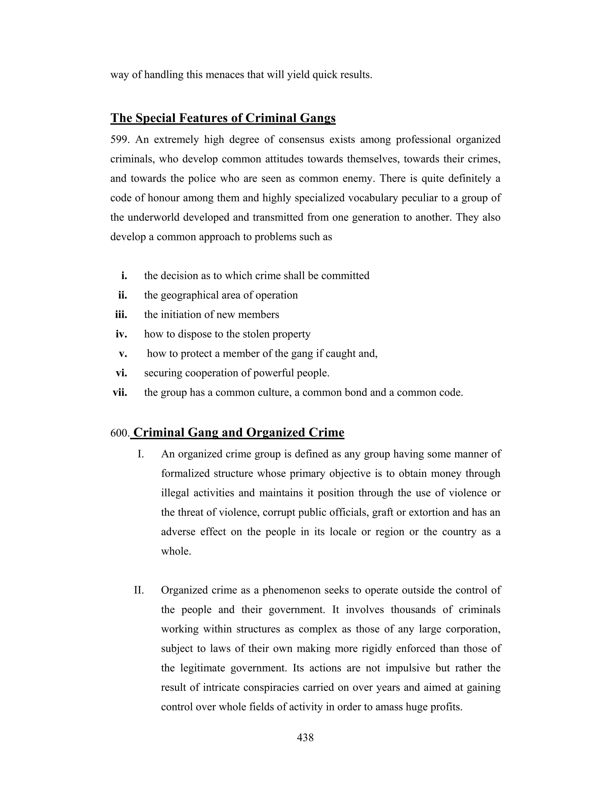 way of handling this menaces that will yield quick results.

The Special Features of Criminal Gangs
599. An extremely high degree of consensus exists among professional organized
criminals, who develop common attitudes towards themselves, towards their crimes,
and towards the police who are seen as common enemy. There is quite definitely a
code of honour among them and highly specialized vocabulary peculiar to a group of
the underworld developed and transmitted from one generation to another. They also
develop a common approach to problems such as

i.

the decision as to which crime shall be committed

ii.

the geographical area of operation

iii.

the initiation of new members

iv.

how to dispose to the stolen property

v.

how to protect a member of the gang if caught and,

vi.

securing cooperation of powerful people.

vii.

the group has a common culture, a common bond and a common code.

600. Criminal Gang and Organized Crime
I.

An organized crime group is defined as any group having some manner of
formalized structure whose primary objective is to obtain money through
illegal activities and maintains it position through the use of violence or
the threat of violence, corrupt public officials, graft or extortion and has an
adverse effect on the people in its locale or region or the country as a
whole.

II.

Organized crime as a phenomenon seeks to operate outside the control of
the people and their government. It involves thousands of criminals
working within structures as complex as those of any large corporation,
subject to laws of their own making more rigidly enforced than those of
the legitimate government. Its actions are not impulsive but rather the
result of intricate conspiracies carried on over years and aimed at gaining
control over whole fields of activity in order to amass huge profits.
438

 