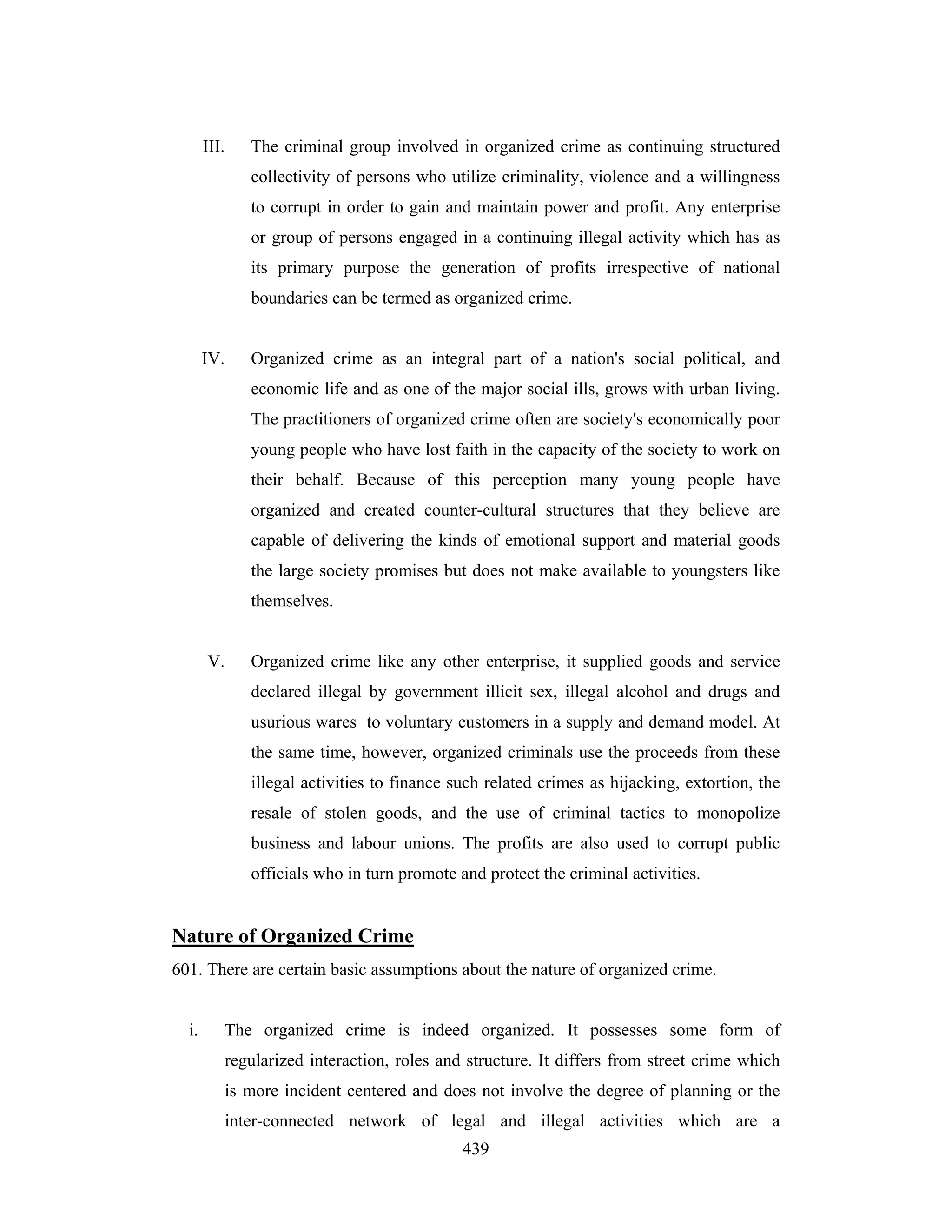 III.

The criminal group involved in organized crime as continuing structured
collectivity of persons who utilize criminality, violence and a willingness
to corrupt in order to gain and maintain power and profit. Any enterprise
or group of persons engaged in a continuing illegal activity which has as
its primary purpose the generation of profits irrespective of national
boundaries can be termed as organized crime.

IV.

Organized crime as an integral part of a nation's social political, and
economic life and as one of the major social ills, grows with urban living.
The practitioners of organized crime often are society's economically poor
young people who have lost faith in the capacity of the society to work on
their behalf. Because of this perception many young people have
organized and created counter-cultural structures that they believe are
capable of delivering the kinds of emotional support and material goods
the large society promises but does not make available to youngsters like
themselves.

V.

Organized crime like any other enterprise, it supplied goods and service
declared illegal by government illicit sex, illegal alcohol and drugs and
usurious wares to voluntary customers in a supply and demand model. At
the same time, however, organized criminals use the proceeds from these
illegal activities to finance such related crimes as hijacking, extortion, the
resale of stolen goods, and the use of criminal tactics to monopolize
business and labour unions. The profits are also used to corrupt public
officials who in turn promote and protect the criminal activities.

Nature of Organized Crime
601. There are certain basic assumptions about the nature of organized crime.

i.

The organized crime is indeed organized. It possesses some form of
regularized interaction, roles and structure. It differs from street crime which
is more incident centered and does not involve the degree of planning or the
inter-connected network of legal and illegal activities which are a
439

 