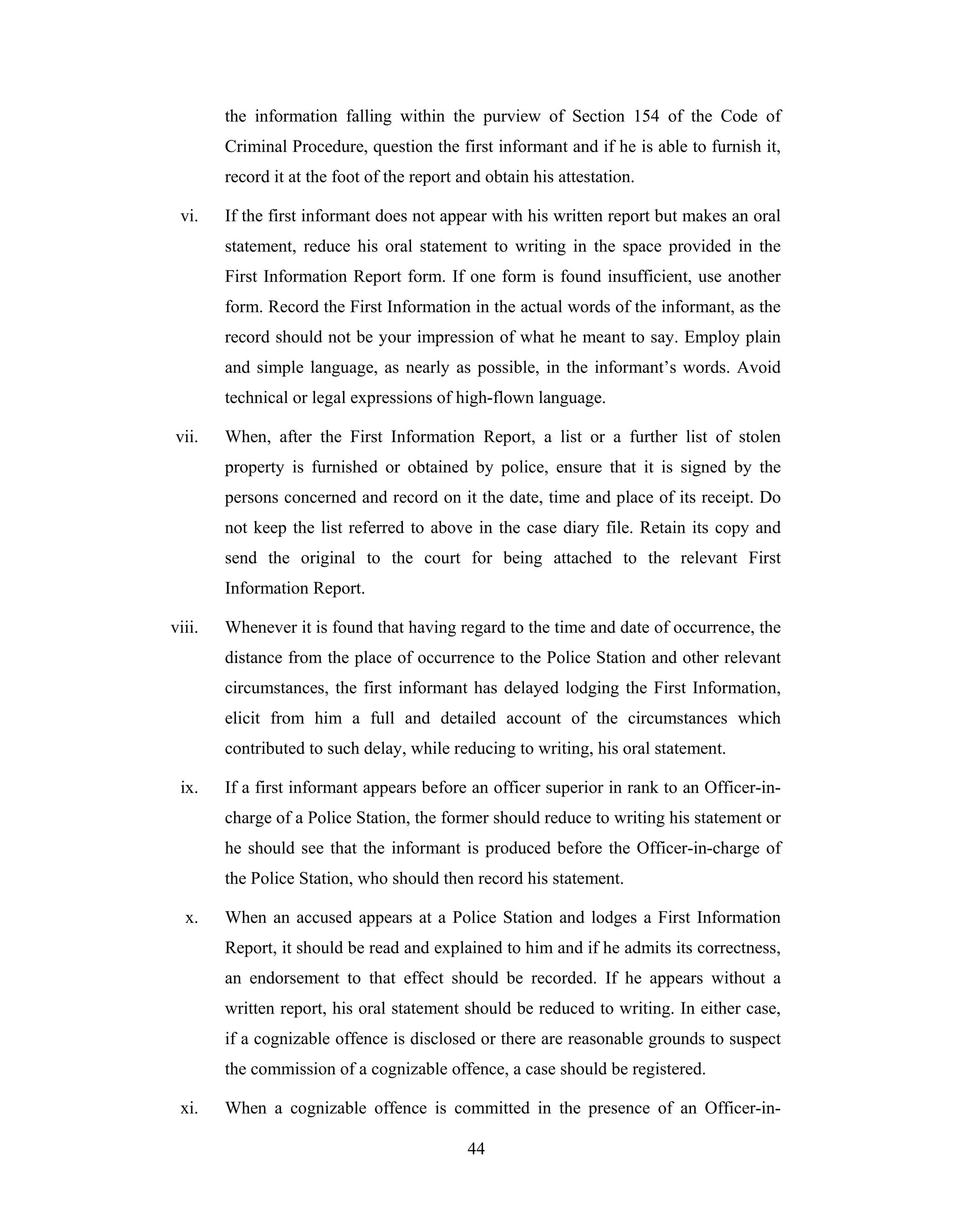 the information falling within the purview of Section 154 of the Code of
Criminal Procedure, question the first informant and if he is able to furnish it,
record it at the foot of the report and obtain his attestation.
vi.

If the first informant does not appear with his written report but makes an oral
statement, reduce his oral statement to writing in the space provided in the
First Information Report form. If one form is found insufficient, use another
form. Record the First Information in the actual words of the informant, as the
record should not be your impression of what he meant to say. Employ plain
and simple language, as nearly as possible, in the informant’s words. Avoid
technical or legal expressions of high-flown language.

vii.

When, after the First Information Report, a list or a further list of stolen
property is furnished or obtained by police, ensure that it is signed by the
persons concerned and record on it the date, time and place of its receipt. Do
not keep the list referred to above in the case diary file. Retain its copy and
send the original to the court for being attached to the relevant First
Information Report.

viii.

Whenever it is found that having regard to the time and date of occurrence, the
distance from the place of occurrence to the Police Station and other relevant
circumstances, the first informant has delayed lodging the First Information,
elicit from him a full and detailed account of the circumstances which
contributed to such delay, while reducing to writing, his oral statement.

ix.

If a first informant appears before an officer superior in rank to an Officer-incharge of a Police Station, the former should reduce to writing his statement or
he should see that the informant is produced before the Officer-in-charge of
the Police Station, who should then record his statement.

x.

When an accused appears at a Police Station and lodges a First Information
Report, it should be read and explained to him and if he admits its correctness,
an endorsement to that effect should be recorded. If he appears without a
written report, his oral statement should be reduced to writing. In either case,
if a cognizable offence is disclosed or there are reasonable grounds to suspect
the commission of a cognizable offence, a case should be registered.

xi.

When a cognizable offence is committed in the presence of an Officer-in44

 