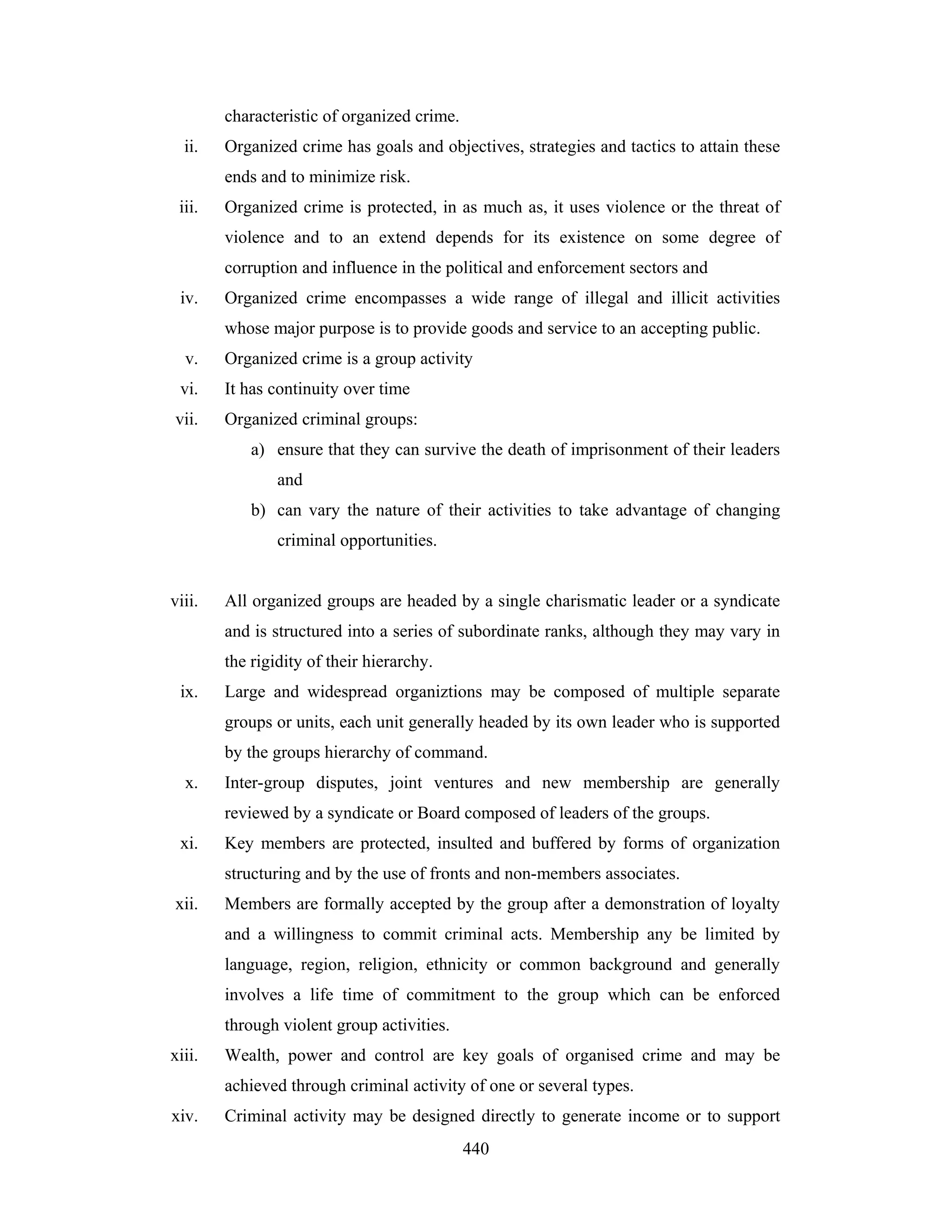 characteristic of organized crime.
ii.

Organized crime has goals and objectives, strategies and tactics to attain these
ends and to minimize risk.

iii.

Organized crime is protected, in as much as, it uses violence or the threat of
violence and to an extend depends for its existence on some degree of
corruption and influence in the political and enforcement sectors and

iv.

Organized crime encompasses a wide range of illegal and illicit activities
whose major purpose is to provide goods and service to an accepting public.

v.

Organized crime is a group activity

vi.

It has continuity over time

vii.

Organized criminal groups:
a) ensure that they can survive the death of imprisonment of their leaders
and
b) can vary the nature of their activities to take advantage of changing
criminal opportunities.

viii.

All organized groups are headed by a single charismatic leader or a syndicate
and is structured into a series of subordinate ranks, although they may vary in
the rigidity of their hierarchy.

ix.

Large and widespread organiztions may be composed of multiple separate
groups or units, each unit generally headed by its own leader who is supported
by the groups hierarchy of command.

x.

Inter-group disputes, joint ventures and new membership are generally
reviewed by a syndicate or Board composed of leaders of the groups.

xi.

Key members are protected, insulted and buffered by forms of organization
structuring and by the use of fronts and non-members associates.

xii.

Members are formally accepted by the group after a demonstration of loyalty
and a willingness to commit criminal acts. Membership any be limited by
language, region, religion, ethnicity or common background and generally
involves a life time of commitment to the group which can be enforced
through violent group activities.

xiii.

Wealth, power and control are key goals of organised crime and may be
achieved through criminal activity of one or several types.

xiv.

Criminal activity may be designed directly to generate income or to support
440

 
