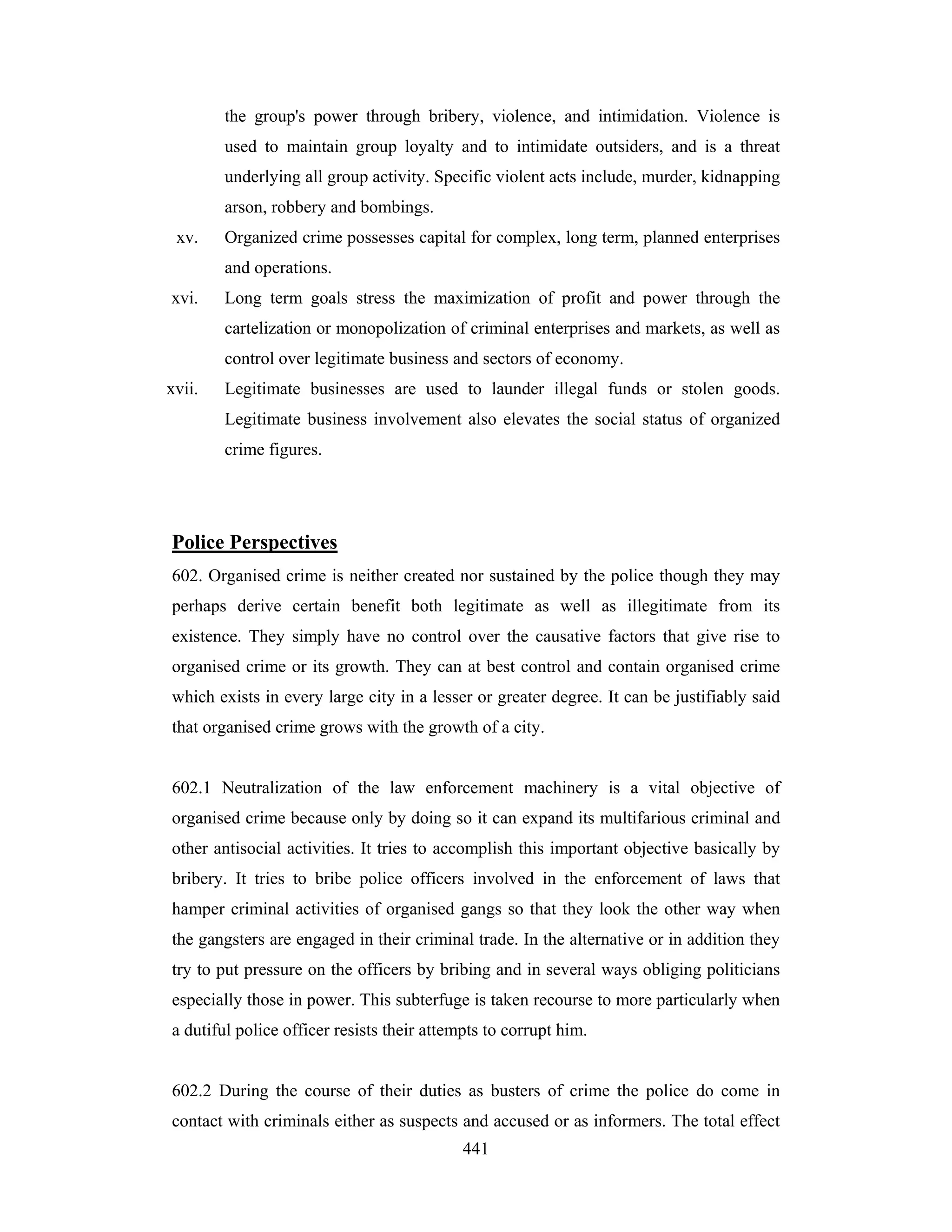 the group's power through bribery, violence, and intimidation. Violence is
used to maintain group loyalty and to intimidate outsiders, and is a threat
underlying all group activity. Specific violent acts include, murder, kidnapping
arson, robbery and bombings.
xv.

Organized crime possesses capital for complex, long term, planned enterprises
and operations.

xvi.

Long term goals stress the maximization of profit and power through the
cartelization or monopolization of criminal enterprises and markets, as well as
control over legitimate business and sectors of economy.

xvii.

Legitimate businesses are used to launder illegal funds or stolen goods.
Legitimate business involvement also elevates the social status of organized
crime figures.

Police Perspectives
602. Organised crime is neither created nor sustained by the police though they may
perhaps derive certain benefit both legitimate as well as illegitimate from its
existence. They simply have no control over the causative factors that give rise to
organised crime or its growth. They can at best control and contain organised crime
which exists in every large city in a lesser or greater degree. It can be justifiably said
that organised crime grows with the growth of a city.

602.1 Neutralization of the law enforcement machinery is a vital objective of
organised crime because only by doing so it can expand its multifarious criminal and
other antisocial activities. It tries to accomplish this important objective basically by
bribery. It tries to bribe police officers involved in the enforcement of laws that
hamper criminal activities of organised gangs so that they look the other way when
the gangsters are engaged in their criminal trade. In the alternative or in addition they
try to put pressure on the officers by bribing and in several ways obliging politicians
especially those in power. This subterfuge is taken recourse to more particularly when
a dutiful police officer resists their attempts to corrupt him.

602.2 During the course of their duties as busters of crime the police do come in
contact with criminals either as suspects and accused or as informers. The total effect
441

 
