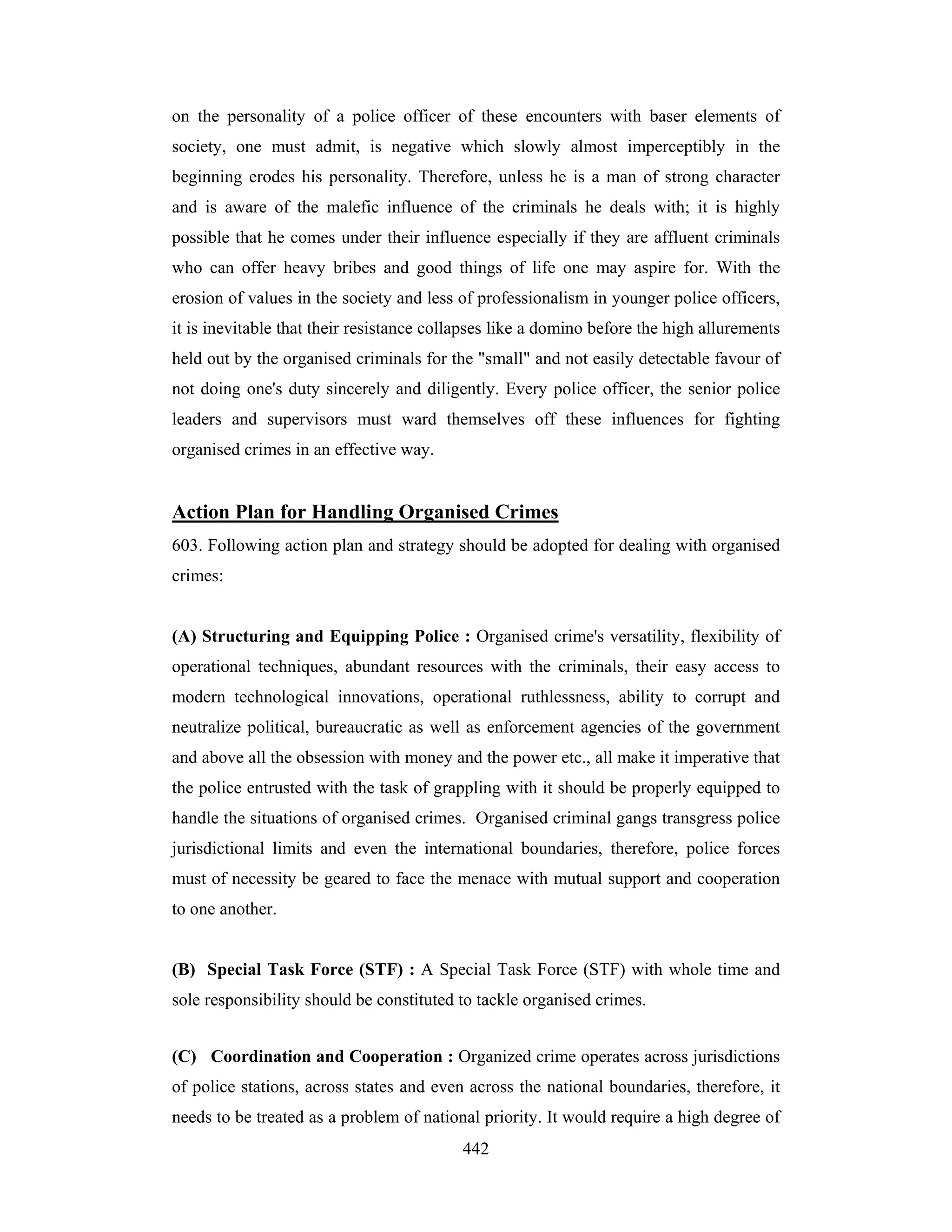 on the personality of a police officer of these encounters with baser elements of
society, one must admit, is negative which slowly almost imperceptibly in the
beginning erodes his personality. Therefore, unless he is a man of strong character
and is aware of the malefic influence of the criminals he deals with; it is highly
possible that he comes under their influence especially if they are affluent criminals
who can offer heavy bribes and good things of life one may aspire for. With the
erosion of values in the society and less of professionalism in younger police officers,
it is inevitable that their resistance collapses like a domino before the high allurements
held out by the organised criminals for the "small" and not easily detectable favour of
not doing one's duty sincerely and diligently. Every police officer, the senior police
leaders and supervisors must ward themselves off these influences for fighting
organised crimes in an effective way.

Action Plan for Handling Organised Crimes
603. Following action plan and strategy should be adopted for dealing with organised
crimes:

(A) Structuring and Equipping Police : Organised crime's versatility, flexibility of
operational techniques, abundant resources with the criminals, their easy access to
modern technological innovations, operational ruthlessness, ability to corrupt and
neutralize political, bureaucratic as well as enforcement agencies of the government
and above all the obsession with money and the power etc., all make it imperative that
the police entrusted with the task of grappling with it should be properly equipped to
handle the situations of organised crimes. Organised criminal gangs transgress police
jurisdictional limits and even the international boundaries, therefore, police forces
must of necessity be geared to face the menace with mutual support and cooperation
to one another.

(B) Special Task Force (STF) : A Special Task Force (STF) with whole time and
sole responsibility should be constituted to tackle organised crimes.
(C) Coordination and Cooperation : Organized crime operates across jurisdictions
of police stations, across states and even across the national boundaries, therefore, it
needs to be treated as a problem of national priority. It would require a high degree of
442

 