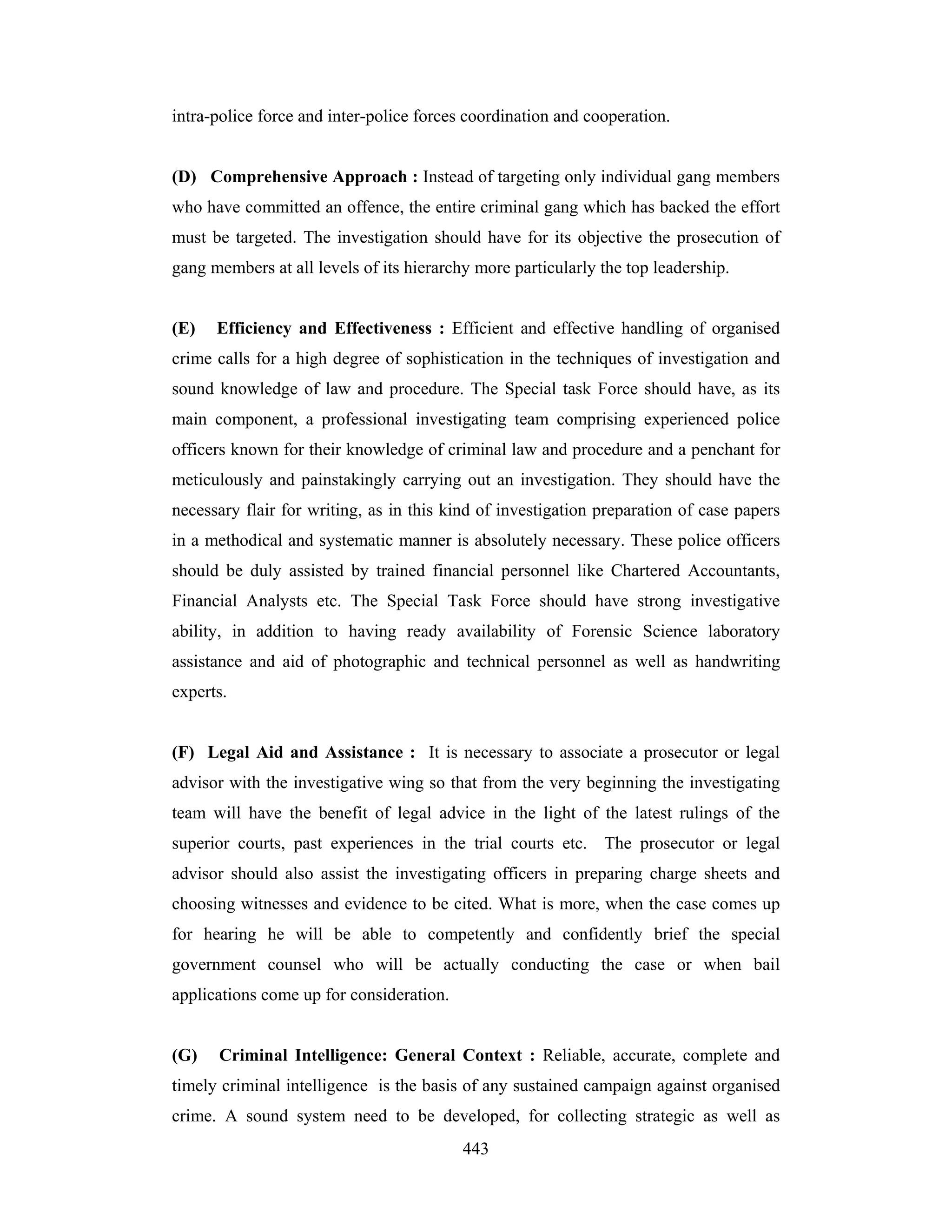 intra-police force and inter-police forces coordination and cooperation.

(D) Comprehensive Approach : Instead of targeting only individual gang members
who have committed an offence, the entire criminal gang which has backed the effort
must be targeted. The investigation should have for its objective the prosecution of
gang members at all levels of its hierarchy more particularly the top leadership.

(E)

Efficiency and Effectiveness : Efficient and effective handling of organised

crime calls for a high degree of sophistication in the techniques of investigation and
sound knowledge of law and procedure. The Special task Force should have, as its
main component, a professional investigating team comprising experienced police
officers known for their knowledge of criminal law and procedure and a penchant for
meticulously and painstakingly carrying out an investigation. They should have the
necessary flair for writing, as in this kind of investigation preparation of case papers
in a methodical and systematic manner is absolutely necessary. These police officers
should be duly assisted by trained financial personnel like Chartered Accountants,
Financial Analysts etc. The Special Task Force should have strong investigative
ability, in addition to having ready availability of Forensic Science laboratory
assistance and aid of photographic and technical personnel as well as handwriting
experts.

(F) Legal Aid and Assistance : It is necessary to associate a prosecutor or legal
advisor with the investigative wing so that from the very beginning the investigating
team will have the benefit of legal advice in the light of the latest rulings of the
superior courts, past experiences in the trial courts etc. The prosecutor or legal
advisor should also assist the investigating officers in preparing charge sheets and
choosing witnesses and evidence to be cited. What is more, when the case comes up
for hearing he will be able to competently and confidently brief the special
government counsel who will be actually conducting the case or when bail
applications come up for consideration.

(G)

Criminal Intelligence: General Context : Reliable, accurate, complete and

timely criminal intelligence is the basis of any sustained campaign against organised
crime. A sound system need to be developed, for collecting strategic as well as
443

 